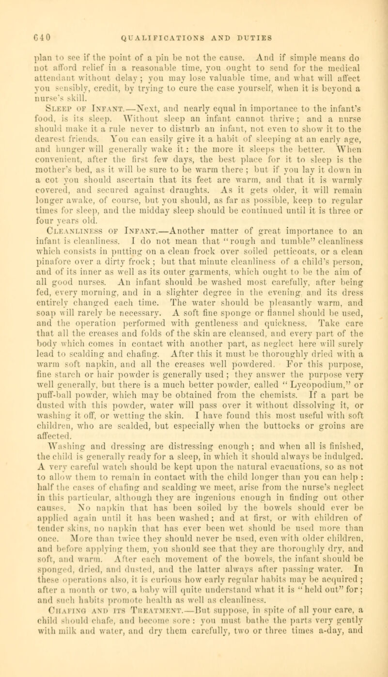 plan to see if the point of a pin be not the cause. And if simple means do not afford relief in a reasonable time, you ought to send for the medical attendant without delay ; you may lose valuable time, and what will ail'ect you sensibly, credit, by trying to cure the case yourself, when it is beyond a nurse's -kill. Sleep of Intwt.—-Next, and nearly equal in importance to the infant's food, is its sleep. Without sleep an infan) cannot thrive; and a nurse should make it ;l pule never to disturb an infant, nol even to show it to the dearesl friends. You can easily give it a habil of sleeping at an early age, and hunger will generally wake it: the more it sleeps the better. When convenient, after the first few days, the best place for it to sleep is the mother's bed, a- it will be sure to be warm there ; but if you lay it down in a cot you should ascertain that its feet are warm, and that it is warmly covered, and secured against draughts. As it gets older, it will remain longer awake, of course, but you should, as far as possible, keep to regular times for sleep, and the midday sleep should be continued until it is three or four years old. Cleanliness of Infant.—Another matter of great importance to an infant is cleanliness. I do not mean that rough and tumble cleanliness which consists in putting on a clean frock over soiled petticoats, or a clean pinafore over a dirty frock ; but that minute cleanliness of a child's person, and of its inner as well as its outer garments, which ought to be the aim of all good nurses. An infant should be washed most carefully, after being fed, every morning, and in a slighter degree in the evening and its dress entirely changed each time. The water should be pleasantly warm, and soap will rarely be necessary. A soft fine sponge or flannel should be used, and the operation performed with gentleness and quickness. Take care that all the creases and folds of the skin are cleansed, and every part of the body which comes in contact with another part, as neglect here will surely lead to scalding and chafing. After this it must be thoroughly dried with :i warm -oft napkin, and all the creases well powdered. For this purpose, line starch or hair powder is generally used ; they answer the purpose very well generally, but there is a much better powder, called  Lycopodium, or puff-ball powder, which may be obtained from the chemists. If a part be dusted with this powder, water will pass over it without dissolving it, or washing it off, or wetting the skin. I have found this most useful with soft children, who are scalded, but especially when the buttocks or groins are affected. Washing and dressing are distressing enough ; and when all is finished, the child is generally ready for a Bleep, in which it should always be indulged. A very careful watch should be kept upon the natural evacuations, so as not to allow them to remain in contact with tin; child longer than you can help : half the cases of chafing and scalding we meet, arise from the nurse's neglect in this particular, although they are ingenious enough in finding out other Causes. No napkin that has been BOlled by the bowels should ever be applied again until it 1ms been washed; and at first, or witli children of lender Bkin8, no napkin that has ever been wet should lie used more than once. More than twice they should never be \\<<'d, even with older children, and before applying them, you should see that they are thoroughly dry, and soft, and warm. After each movement of the bowels, the infant should be Sponged, dried, and dinted, and the latter always after passing water. In these Operations al80, it i- curious how early regular habits may be acquired : after a mouth or two, a baby will quite understand what it is  held out for ; and BUCh habits promote health as well :is cleanliness. Chafing and its Treatment.—Bui suppose, in spite of all your care, a child should chafe, and become sore: you must bathe the parts very gently with milk and water, and dry them carefully, two or three times a-day, and