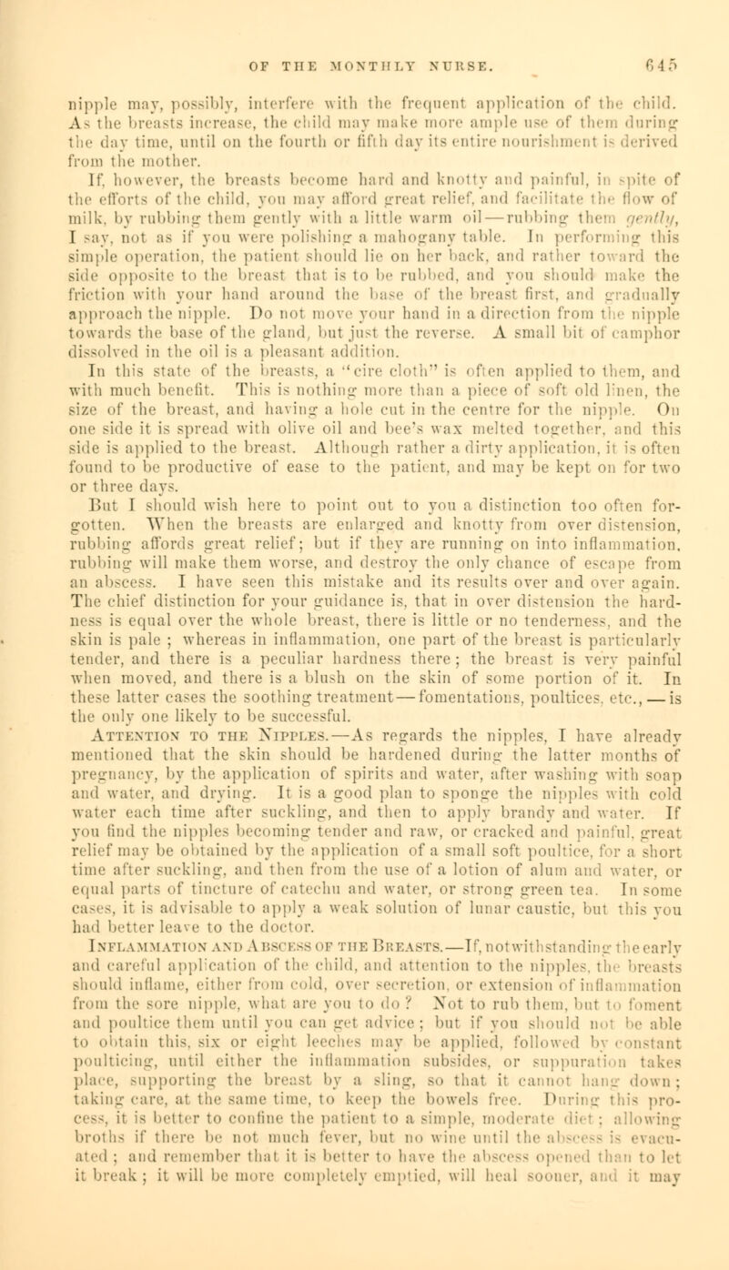 nipple may, possibly, interfere with the frequent application of the child. As the breasts increase, the child may make more ample use of them during the day time, until on the fourth or fifth day its entire nourishment is derived from the mother. If. however, the breasts become hard and knotty and painful, in spite of the efforts of the child, you may afford greal relic1', ami facilitate the flow of milk, by rubbing them gently with a little warm oil — rubbing the1:, gently, I say, not as if you were polishing a mahogany tabic. In performing this simple operation, the patient should lie on her back, and rather toward the side opposite to the In-east that is to be rubbed, and yon should make the friction with your hand around the base of the breasl first, and gradually approach the nipple. Do not move your hand in a direction from the nipple towards the base of the gland, hut jusl the reverse. A small hit of camphor dissolved in the oil is a pleasant addition. In this state of the breasts, a cire cloth is often applied to them, and with much benefit. This is nothing more than a piece of soft old linen, the size of the breast, and having a hole cut in the centre for the nipple. On one side it is spread with olive oil and bee's wax melted together, and this side is applied to the breast. Although rather a dirty application, it is often found to be productive of ease to the patient, and may be kept on for two or three days. But I should wish here to point out to you a distinction too often for- gotten. \Yhen the breasts are enlarged and knotty from over distension, rubbing- affords great relief; but if they are running on into inflammation. rubbing will make them worse, and destroy the only chance of escape from an abscess. I have seen this mistake and its results over and over again. The chief distinction for your guidance is. that in over distension the hard- ness is equal over the whole breast, there is little or no tenderness, and the skin is pale ; whereas in inflammation, one part of the breast is particularlv tender, and there is a peculiar hardness there ; the breast is very painful when moved, and there is a blush on the skin of some portion of it. In these latter cases the soothing treatment — fomentations, poultices, etc., — is the only one likely to be successful. Attention to the Nipples.—As regards the nipples, I have already mentioned that the skin should be hardened during: the latter months of pregnancy, by the application of spirits and water, after washing with soap and water, and drying. It is a good plan to sponge the nipples with cold water each time after suckling, and then to apply brandy and water. If you find the nipples becoming- tender and raw, or cracked and painful, great relief may be obtained by the application of a small soft poull a short time after suckling, and then from the use of a lotion of alum and water, or equal parts of tincture of catechu and water, or strong green tea. In some cases, it is advisable to apply a weak solution of lunar caustic, but this you had better leave to the doctor. Inflammation and A bscess of the Breasts.—If, notwithstanding the early and careful application of the child, and attention to the nipples, the breasts Bhould inflame, either from cold, over secretion, or extension of inflammation from the sore nipple, what are yon to do ? Not to rub them, but to foment and poultice them until you can gel advice: but if yon should no- be able to obtain this, six or eight leeches may be applied, followed by constant poulticing, until either the inflammation subsides, or suppuration takes place, supporting the breast by a >ling, so that it cannot hang down; taking care, at the same time, to keep the bowels free. During this pro- cess, it is better to confine the patient to a simple, moderate diet ; allowing broths if there be not much fever, but no wine until the al evacu- ated ; and remember thai it i- better to have tie- abscess opened than to let it break ; it will be more completely emptied, will heal sooner, and it may