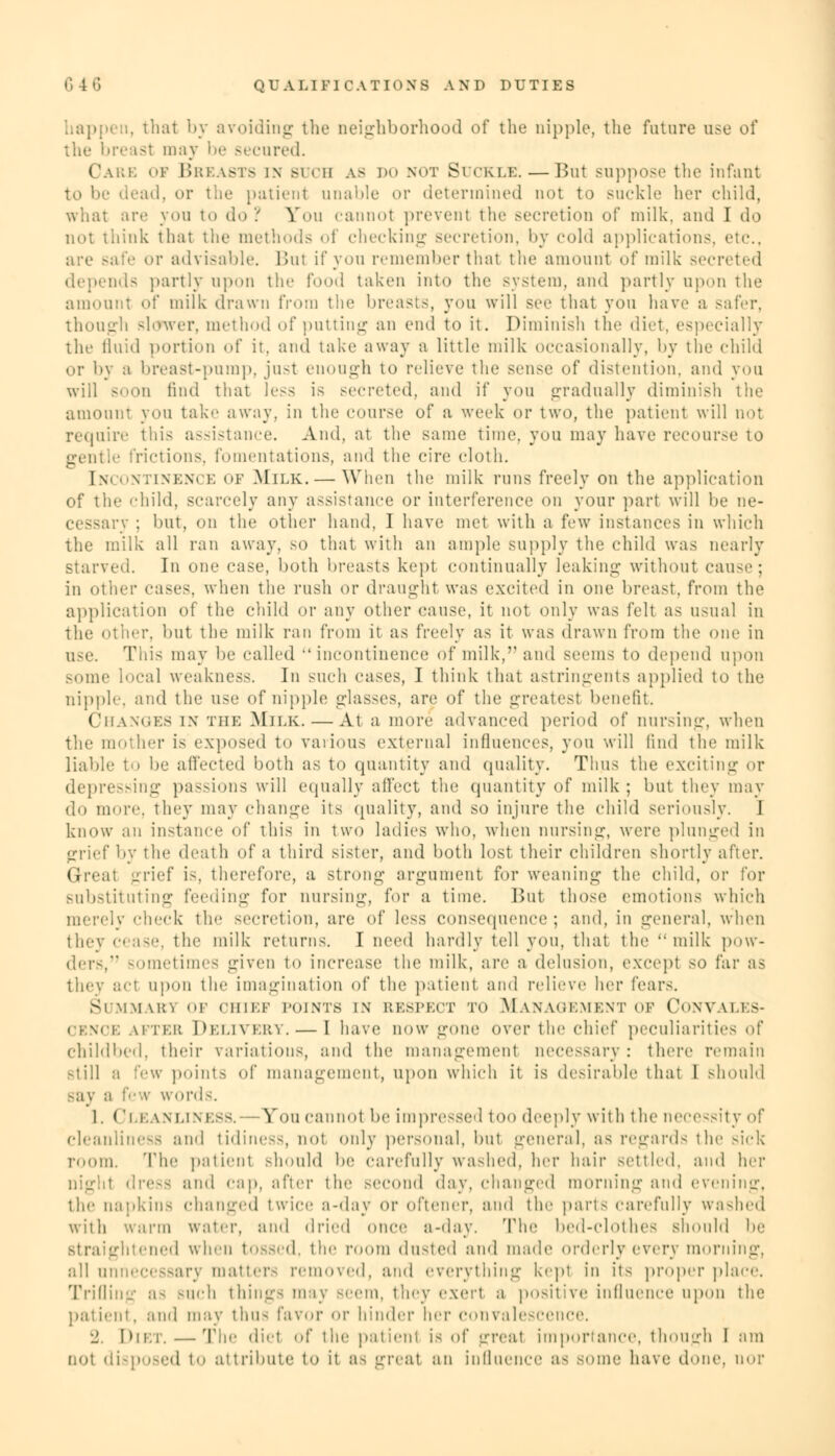 happen, that by avoiding the neighborhood of the nipple, the future use of the breast may be secured. I e oi Breasts in buch as do not Suckle. — But suppose the infant to be dead, or the patient unable or determined not to suckle her child, what are you to do? You cannot prevent the secretion of milk, and I do not think that the methods of checking secretion, by cold applications, etc., are safe or advisable. Bui if you remember that the amount of milk secreted depends partly upon the food taken into the system, and partly upon the amount of milk drawn from the breasts, you will see that you have a safer. though slower, method of putting an end to it. Diminish the diet, especially the fluid portion of it. and take away a little milk occasionally, by the child or by a lireast-pump, just enough to relieve the sense of distention, and you will soon find that less is secreted, and if you gradually diminish the amount you take away, in the course of a week or two, the patient will not require this assistance. And, at the same time, you may have recourse to gentle frictions, fomentations, and the cire cloth. [ncontinence of Milk. — When the milk runs freely on the application of the child, scarcely any assistance or interference on your part will be ne- cessary ; but, on the other hand, I have met with a few instances in which the milk all ran away, so that with an ample supply the child was nearly starved. In one case, both breasts kept continually leaking without cause; in other cases, when the rush or draught was excited in one breast, from the application of the child or any other cause, it not only was felt as usual in the Other, but the milk ran from it as freely as it was drawn from the one in use. This may be called •'incontinence of milk, and seems to depend upon some local weakness. In such cases, I think that astringents applied to the nipple, and the use of nipple glasses, are of the greatest benefit. Changes in the Milk. — At a more advanced period of nursing, when the mother is exposed to various external influences, you will find the milk liable to be affected both as to quantity and quality. Thus the exciting or depressing pa —ions will equally affect the quantity of milk; but they may do more, they may change its quality, and so injure the child seriously. I know an instance of this in two ladies who. when nursing, were plunged in grief by the death of a third sister, and both lost their children shortly after. Great -riff is, therefore, a strong argument for weaning the child, or for substituting feeding for nursing, for a time. But those emotions which merely check the secretion, are of less consequence; and, in general, when they cease, the milk returns. I need hardly tell you, that the milk pow- der-,'* sometimes given to increase the milk, are a delusion, except so far as they act upon the imagination of the patient and relieve her fears. SUMMAKI OF CHIEF POINTS IX RESPECT To MANAGEMENT OF CONVALES- CENCE after Delivery. — I have now gone over the chief peculiarities of childbed, their variations, and the management necessary: there remain still a few points of management, upon which it is desirable that I should Bay a few words. 1. ( Ileanliness.- - You cannot be impressed too deeply with the necessity of cleanliness ami tidiness, not only personal, but general, as regards the sick room. The patient should be carefully washed, her hair settled, and her dress and cap, after the second day. changed morning ami evening, the napkin- changed twice a-day or ol'tener. and the parts carefully washed with warm water, and dried once a-day. The bed-clothes should be itened when tOSSed, the room dusted and made orderly every morning, all unnecessary matters removed, and everything kept in its proper place. Trillin-- as such things may Beem, they exert a positive influence upon the patient, and may thus favor or hinder her convalescence. •_'. Diet.—The diet of the patient is of --real importance, though I am not disposed to attribute to it aa great an influence as some have done, nor