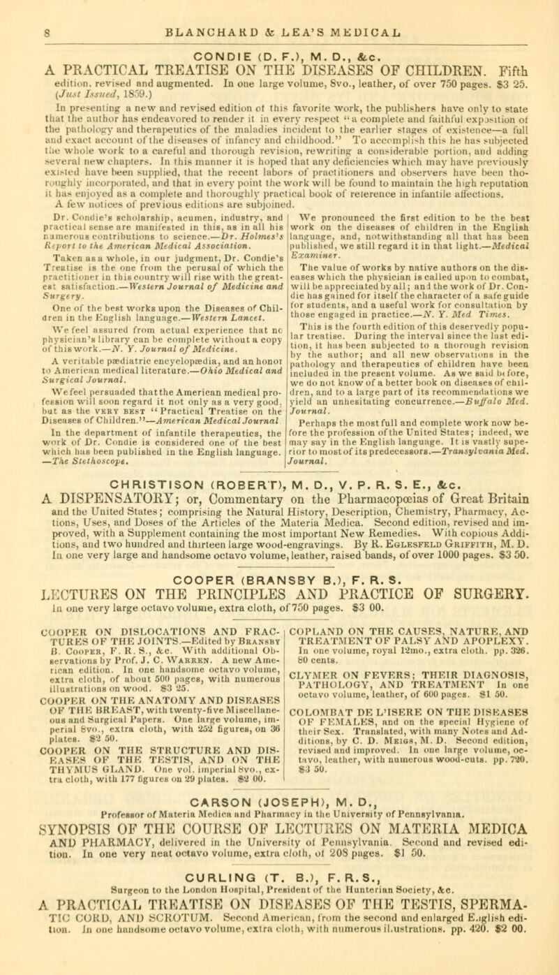 CONDIE (D. F.), M. D., Sec. A PRACTICAL TREATISE ON THE DISEASES OF CHILDREN. Fifth edition, revised and augmented. In one large volume, Svo., leather, of over 750 pages. $3 25. {Just Issued, 1859.) In presenting a new and revised edition ol this favorite work, the publishers have only to state that the author has endeavored to render it in every respeot a complete and faithful exposition of the pathology and therapeutics of the maladies incident to the earlier stages of existence—a full and exact account of the diseases of infancy and childhood. To accomplish this he has subjected the whole work to a careful and thorough revision, rewriting a considerable portion, and adding several new chapters. In this manner it is hoped that any deficiencies which may have previously existed have been supplied, that the recent labors of practitioners and observers have been tho- . incorporated, and that in every point the work will l>e found to maintain the high reputation it has enjoyed as a complete and thoroughly practical book of reierenee in infantile allectious. A few notices of previous editions are subjoined. Dr. Coiulie;s scholarship, acumen, industry, and practical sense are manifested in this, as in all his numerous contributions to science.— Dr. Holmes's Report (o the America* Medical Association. Taken as a whole, in our judgment, Dr. Condie's Treatise is the one from the perusal of which the practitioner in this country will rise with the great- est satisfaction.—Western Journal of Medicine and Surgery. One of the best works upon the Diseases of Chil- dren in the English language.—Western Lancet. We feel assured from actual experience that no physician's library can be complete without a copy of this work.—N. Y. Journal of Medicine. A veritable pediatric encyclopaedia, and an honor to American medical literature.—Ohio Medical and Surgical Journal. We feel persuaded that the American medical pro- fession will soon regard it not only as a very good, but as the very best Practical Treatise on the Diseases of Children.—American Medical Journal In the department of infantile therapeutics, the work of Dr. Condie is considered one of the best which has been published in the English language. —The Stethoscope. We pronounced the first edition to be the best work on the diseases of children in the English Language, and, notwithstanding all that has been published, we still regard it in that light.—Medical Examiner. The value of works by native authors on the dis- eases which the physician is called upon to combat, will be appreciated by all; an J the work of Dr. Con- die has gained for itself the character of a safe guide for students, and a useful work for consultation by those engaged in practice.—N. Y. Med Times. This is the fourth edition of this deservedly popu- lar treatise. During the interval since the last edi- tion, it has been subjected to a thorough revision by the author; and all new observations in the pathology and therapeutics of children have been included in the present volume. As we said b< fore, we do not know of a better book on diseases of chil- dren, and to a large part of its recommendations we yield an unhesitating concurrence.—Buffalo Med. Journal. Perhaps the most full and complete work now be- fore the profession of the United States; indeed, wc may say in the English language. It is vastly supe- rior to most of its predecessors.—Transylvania Med. Journal. CHRISTISON (ROBERT), M. D., V. P. R. S. E., Sec. A DISPENSATORY; or. Commentary on the Pharmacopoeias of Great Britain and the United States; comprising the Natural History, Description, Chemistry, Pharmacy, Ac- tions, Uses, and Doses of the Articles of the Materia Medica. Second edition, revised and im- proved, with a Supplement containing the most important New Remedies. With copious Addi- tions, and two hundred and thirteen large wood-engravings. By K. Eglesfeld Griffith, M. D. In one very large and handsome octavo volume, leather, raised bands, of over 1000 pages. $3 50. COOPER (BRANSBY B.), F. R. S. LECTURES ON THE PRINCIPLES AND PRACTICE OF SURGERY. In one very large octavo volume, extra cloth, of 750 pages. $3 00. COOPER ON DISLOCATIONS AND FRAC- TURES OF THIO JOINTS.—Edited by Bransby B. Cooper, F. R. S., &c. With additional Ob- servations by Prof. J. C. Warren. A new Ame- rican edition. In one handsome octavo volume, extra cloth, of about 500 pages, with numerous illustrations on wood. $3 25. COOPER ON THE ANATOMY AND DISEASES OF THE BREAST, with twenty-five Miscellane- ous and Surgical Papers. One large volume, im- perial Bvo., extra cloth, with 252 figures, on 36 plates. «2 50. COOPER ON THE STRUCTURE AND DIS- EASES OF THE TE8TIS, AND ON THE THYMUS l.l.AM). One vol. imperial 8vo., ex- tra, cloth, with 177 figures on 29 plates. $2 00. COPLAND ON THE CAUSES, NATURE,AND TREATMENT OF PALSY AND APOPLEXY. In one volume, royal 12mo., extra cloth, pp. 326. 80 cents. CLYMER ON FEVERS; THEIR DIAGNOSIS, PATHOLOGY, AND TREATMENT In one octavo volume, leather, of 600 pages, afl 50. COLOMBAT DE L'ISERE ON THE DISEASES OF FEMALES, and on the special Hygiene o{ their Sex. Translated, with many Notes and Ad- ditions, by C. D. Meigs, M. D. Second edition, revised and improved. In one large volume, oc- tavo, leather, with numerous wood-cuts. pp. 720. S3 50. CARSON (JOSEPH), M. D., Professor of Materia Medica and Pharmacy in the University of Pennsylvania. SYNOPSIS OF THE COURSE OF LECTURES ON MATERIA MEDICA AND PHARMACY, delivered in the University oi Pennsylvania. Second and revised edi- tion. In one very neat octavo volume, extra cloth, ol 2OS pages. $1 00. Surgeon to the London Hospital, President of the Hunterian Society, Ac. A PRACTICAL TREATISE ON DISEASES OP THE TESTIS, SPERMA- CORD, AND SCROTUM. Second American, from the second and enlarged E.iglish edi-