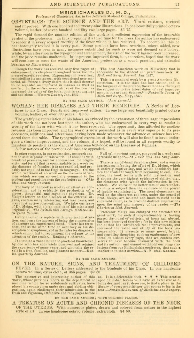 MEIGS (CHARLES D.), M. D., Professor of Obstetrics, <kc. in the Jefferson Medical College, Philadelphia. OBSTETRICS: THE SCIENCE AND THE ART. Third edition, revised and improved. With one hundred and twenty-nine illustrations. In one beautifully printed octavo volume, leather, of seven hundred and fifty-two large pages. $3 75. The rapid demand for another edition of this work is a Buffioienl expression of the favorable verdict of the profession. In thus preparing it a thud time tor the press, the author has endeavored to render it in every respect worthy of the favor which it lias received. To accomplish this he has thoroughly revised it in every part. Some portions have been rewritten, others added, new illustrations have been in many instances substituted tor such a-were not deemed satisfactory, while, by an alteration in the typographical arrangement, the Bize of the work has not been increased, and the price remains unaltered. In itspresenl improved form, it is, therefore, hoped thai the work will continue to meet the wants of the American profession as a sound, practical, and extended System of Midwifery. Though the work lias received only five pae;es of enlargement, its chapters throughout wear the im- press of careful revision. Expunging and rewriting, remodelling its sentences, with occasional new ma- terial, all evince a lively desire that it shall deserve to be regarded as improved in manner ;ts well as The best American work on Midwifery that is accessible to the student and practitioner—iV. W. Med. and Surg. Journal, Jan. 1857. This is a standard work by a great American Ob- stetrician. It is the third and last edition, and, in the Language of the preface, the author has brought matter. Inithematter, every strokeiol the pen has the subject up to the latest dates of real improve- increased the value oi the hook, both m expongings ment in ouf :trt .,„,, Science.—Nashville Journ. of and additions — Western Lancet, Jan. 1857. \ Med. and Surg., M:iy, 1-07. BY THE SAME AUTHOR. (Just Issued.) WOMAN: HER DISEASES AND THEIR REMEDIES. A Series of Lee- tures to his Class. Fourth and Improved edition. In one large and beautifully printed octavo volume, leather, of over 700 pages. S3 60. The gratifying appreciation of his Labors, as evinced by the exhaustion of three large impressions of this work has not been lost upon the author, who has endeavored in every way to render it worthy of the favor with which it has been received. The opportunity thus afforded for another revision has been improved, and the work is now presented as in every way superior to its pre- decessors, additions and alterations having been made whenever the advance of science has ren- dered them desirable. The typographical execution of the work will also be found to have under- gone a similar improvement, and the volume, it is hoped, will be found in all respects worthy to maintain its position as the standard American text-book on the Diseases of Females. A few notices of the previous editions are appended. In other respects, in our estimation, too much can- I Full of important matter, conveyed in a ready and not be said in praise of this work. It abounds with agreeaole manner.—St. Louis Med. and Surg. Jour. beautiful passages, and for conciseness, for origin- ality, and for all that is commendable in a work on the diseases of females, it is not excelled, and pro- bably not equalled in the English language. On the whole, we know of no wont on the diseases of wo- men which we can so cordially commend to the student hnd practitioneras the one before us.—Ohio Med. and Surg. Journal. The body of the book is worthy of attentive con- sideration, and is evidently the production of a j clever, thoughtful, and sagacious physician. Dr. Meigs's letters on the diseases of the external or- gans, contain many interesting and rare cases, and many instructive observations. We take our leave of Dr. .Meigs, with a high opinion of his talents and originality.—The British and Foreign Medico-Chi- rurgical Review. Every chapter is replete with practical instruc- tion, and bears the impress of being the composition of an acute and experienced mind. There is a terse- ness, and at the same time an accuracy in his de- scription oi symptoms, and in the rules for diagnosis, which cannot fail to recommend the volime to the attention of the reader.— Ranking''s Abstract. There is an off-hand fervor, a glow, and a warm- heartedness infecting the effort of Dr. Meigs, which is entirely captivating, and which absolutely hur- ries the reader through from beginning to end. Be- sides, the book teems with solid instruction, and it shows the very highest evidence of ability, viz., the clearness with which the information is pre- sented. We know of no better test of one's under- standing a subject than the evidence of the power of lucidly explaining it. The most elementary, as well as the obscurest subjects, under the pencil of Prof. Meigs, are isolated and made to stand out in 6uch bold relief, as to produce distinct impressions upon the mind and memory of the reader. — The Charleston Med. Journal. Professor Meigs has enlarged and amended this great work, for such it unquestionably is, having passed the ordeal of criticism at home and abroad, but been improved thereby ; for in this new edition the author has introduced real improvements, and increased the value and utility of the book im- measurably. It presents so many novel, bright, and sparkling thoughts; such an exuberance of new ideas on almost every page, that we confess out- It contains a vast amount of practical knowledge. ' selves to have become enamored with the book by one who has accurately observed and retained and its author; and cannot withhold our congratu- the experience of many years, and who tells the re- lations from our Philadelphia confreres, that such a suit in a free, familiar, and pleasant manner.—Dub- < teacher is in their service.—N. Y. Med. Gazette, lin Quarterly Journal. BY THE SAME AUTHOR. ON THE NATURE, SIGNS, AND TREATMENT OF CHILDBED FEVrER. In a Series of Letters addressed to the Students of his Class. In one handsome octavo volume, extra cloth, of 365 pages. $2 50. The instructive and interesting author of this work, whose previous labors in the department of medicine which he so sedulously cultivates, have placed his countrymen under deep and abiding ODli- fations, again challenges their admiration in the resh and vigorous, attractive and racy pages before BY THE SAME AITHOK J us. It is a delectable book. * * * This treatise upon child-bed fevers will have an extensive sale, being destined, as it deserves, to find a place in the library of every practitioner who scorns to lag in the u-.tr.—Nashville Journal of Medicine and Surgery. WITH COLORED PLATES. A TREATISE ON ACUTE AND CHRONIC DISEASES OF THE NECK OF THE UTERUS. With numerous plates, drawn and colored from nature in the highest style of art. In one handsome octavo volume, extra cloth. $4 50.