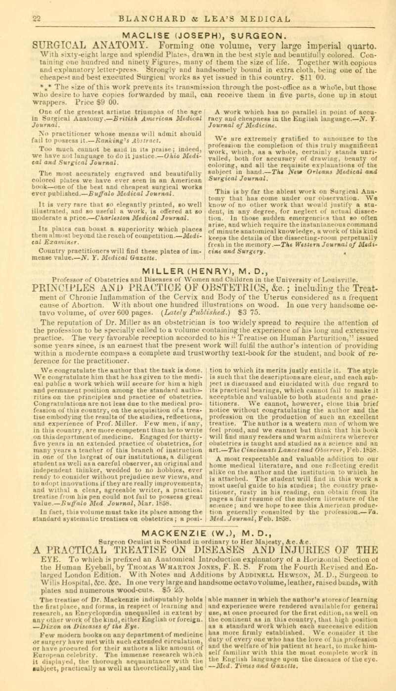 MACLISE (JOSEPH), SURGEON. SURGICAL ANATOMY. Forming one volume, very large imperial quarto. With sixty-eight large and splendid Plates, drawn in the best style and beautifully colored. Con- taining one hundred and ninety Figures, many of them the size of life. Tog-ether with copious. and explanatory letter-press. Strongly and handsomely hound in extra cloth, being one of the cheapest and best executed Surgical works as yet issued in tins country. Sll 00. [he -ize of this work prevents it^ transmission through the post-office as a whole, but those who desire to have copies forwarded by mail, can receive them in five parts, done up in stout wrapper-. Price |9 00. (>i.< of the greatest artistic triumphs of the age A work which has no parallel in point of accu- in Surgical Anatomy.—British American Medical racy and cheapness in the English language.—tf. Y Journal. Journal of Medicine. No practitioner whose means will admit should fail to possess it.—Banking's Abstract. Too much cannot be said m its praise; indeed, we have QOl language to do it justice.—Ohio Medi- cal and Surgical Journal. The most accurately engraved and beautifully colored plates we have ever seen in an American book—one of the best and cheapest surgical works ever published.—1> ujffalo Mtdical Journal. We are extremely gratified to announce to the profession the completion of this truly magnificent work, which, as a whole, certainly stands unri- valled, both for accuracy of drawing, beauty of coloring, and all the requisite explanations of the subject in hand.—Tht New Orleans Medical and Surgical Journal. !t is very rare that so elegantly printed, so well illustrated, and so useful a work, is offered at so moderate a price.—Charleston Medical Journal. This is by far the ablest work on Surgical Ana- tomy that has come under our observation. Wo know of no other work that would justify a stu- dent, in any degree, for neglect of actual dissec- tion. In those sudden emergencies that so often arise, and which require the instantaneous command Its plates can boast a superiority which places 0f minute anatomical knowledge, a work of this kind them almost beyond the reach of competition— Medi- keeps the details of the dissectimj-room perpetually cal Ezamintr. fivgh jn the memory__xhe Western Journal of Midi- Country practitioners will find these plates of im- ' cine and Surgery. mense value.—N. Y. Mtdical Gazette. MILLER (HENRY), M. D., Professor of Obstetrics and Diseases of Women and Children in the University of Louisville. PRINCIPLES AND PRACTICE OF OBSTETRICS, &c.j including the Treat- ment of Chronic Inflammation of the Cervix and Body of the Uterus considered as a frequent cause of Abortion. With about one hundred illustrations on wood. In one very handsome oc- tavo volume, of over 600 pages. (Lately Published.) S3 75. The reputation of Dr. Miller as an obstetrician is too widely spread to require the attention oi the profusion to be specially called to a volume containing the experience of his long and extensive practice. The very favorable reception accorded to his  Treatise on Human Parturition, issued some years since, is an earnest that the pre>ent work will fulfil the author's intention of providing within a moderate compass a complete and trustworthy text-book for the student, and book of re- ference for the practitioner. We congratulate the author that the task is done. We congratulate him that he has given to the medi- cal public a work which will secure for him a high and permanent position amonjr the standard autho- rities on the principles and practice of obstetrics. Congratulation* are not less due to the medical pro- fession of this country, on the acquisition of a trea- tise embodying; the results of the studies, reflections, and experience of Prof. Miller. Few men, if any, in this country, are more competent than he to write on this department of medicine. Engaged for thirty- five years in an extended practice of obstetrics, for many years a teacher of tins branch of instruction in one of the largest of our institutions, a diligent student as well as a careful observer, an original and independent thinker, wedded to no hobbies, ever ready to consider without prejudice new views, and toadopl Innovations if they are really improvements. and withal a clear, agreeable writer, a practical iiis pen could not fail to possess great value.—Buffalo Med Jourtial, Mar. 1858, In i act, this vol nine must take its place among the standard systematic treatises on obstetrics ; a posi- tion to which its merits justly entitle it. The style is such that the descriptionsare char, and each sub- ject is discussed and elucidated with due regard to its practical bearings, which cannot fail to make it acceptable and valuable to both students and prac- titioners. We cannot, however, close this brief notice without congratulating the author and the profession on the production of such an excellent treatise. The author is a western man of whom we feel proud, and we cannot but think that his book will find many readers and warm admirers wherever obstetrics is taught and studied as a science and an art.—The Cincinnati Lancet and Obst rwr, 1 ■ A most respectable and valuable addition to our home medical literature, and one reflecting credit alike on the author and the institution to wnich he is attached. The student will find in this work a most useful guide to his studies; the coin.try prac- titioner, rusty in his reading, can obtain from its pages a fair resume of the modern literature of the science; and we hope to sec this American produc- tion generally consulted by the profession.— Va. Mid. Journal', Feb. lt*5ti. MACKENZIE (W.), M. D., Surgeon Oculist in Scotland in ordinary to Her Majesty, &.C. Sec. A PRACTICAL TREATISE ON DISEASES AND INJURIES OF THP] EYE. To which is prefixed an Anatomical Introduction explanatory oi a Horizontal Section oi the Human Eyeball, by Thomas Wharton Jones, F. R. S. From the Fourth Revised and En- larged London Edition. With Notes and Additions by Addinbll Kswson, M. D., Surgeon to Hospital, &c. &c. J out-very large and handsome octavo volume, leather, raised bands, with plates ana numerous wood-outs. IS '^. Be Of Or Mackenzie indisputably holds 'able manner in which the nuthor's stores of learning efoi • The trea the hrsi place, and forms, in rcsp research, an Encyclopaedia unequalled in extent by any other work 0*the kind,cither English or foreign. , on Disease* of the Eye. Few modern books on any department of medicine i , have met with such extended circulation. or hive procured for their authors a like amount of European celebrity. The Immense research which it displayed, the thorough acquaintance wnh the tOl learning and and experience were rendered available! use, al once procured for the first edit ion, as well on the continent as in tins country, thai high position as a standard work winch each successive edition has more firmly established. We consider it the duty of every one who has the love of his profession and the welfare of his patient al hea: I. m make him- self familiar with this the mosl complete work in the English language upon thed I teeye. ittbj. ct, practically as well as theoretically,and the —M'd. Timet and Qaxette.