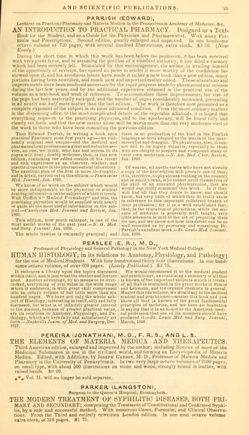 PARRISH (EDWARD), Lecturer on Practical Pharmacy and Materia Medica in the Pennsylvania Academy of Medicine, <kc AN INTRODUCTION TO PRACTICAL PHARMACY. Designed as a Text- Book for the Student, and as a Guide for the Physician and Pharmaceutist. With many For- mulae and Prescriptions. Second edition, greatly enlarged and improved. In one handsome octavo volume of 720 pages, with several hundred Illustrations, extra cloth. *■; 50. (Now Ready.) During the short time in winch this work has been before the profession, it has been received with very great favor, and in assuming the position of a standard authority, it ha^ filled a vacancy which had been severely felt. Stimulated by tins encouragement, the author, in availing b of the opportunity of revision, has spared no pains to render it more worthy of the confidence be- stowed upon it, and his assiduous labors have made it rather a new hook than a new edition, many portions having been rewritten, and much new and important matter added. Th< 'i-and improvements have been rendered necessary by the rapid progress made by pharmaceutical science during the last few years, and by the additional experience obtained in the practical u-e of the volume as a text-book and work of reference. To accommodate these improvements, the - the page has been materially enlarged, and the number of pages considerably increased, presenting in all nearly ont-halfmore matter than the lasl edition. The work is there/ore now presented as a complete exponent of the subject in its most advanced condition. From the ino>t ordinary matters in the dispensing office, to the mosl complicated details of the vegetable alkaloids, it is hoped that everything requisite to the practising physician, and to the apothecary, will be found fully and clearly set forth, and that the new matter alone will be worth more than the very moderate cost of the work to those who have been consulting the previous edition. That Edward Parrish, in writing a hook upon there is no production of the kind in tin; English practical Pharmacy souk few years^ago—one emi- language so welt adapted to the wants of the phar- nently original and unique—did the medical and maceutist and draggist. To physicians, also, it can- pharmaceutical professions a great and valuable SCT- not tail to he highly valuahle, especially to those vice, no one, we think, who has had access to its who are obliged to prepare and compound many of paares will deny; doubly welcome, then, is this new their own medicines.—N. Am. Med. Chir. Review. .juIm. .. ...:..,,.™ (i... ...(.Owl *»»..!.» ... i.:.. ....,...«* r..„. loan edition, containing the added results of his recent and rich experience as an observer, teacher, and practicil operator in the pharmaceutical laboratory. The excellent plan of the first is more thoroughly, and in detail, carried out in this edition.—Peninsular Med. Journal, Jan 1SG0. Jan. ISliO. Of course, all apoth< caries who have not already a copy of the first edition will procure one of this; it is, therefore, to physicians residing in the country and in small towns, who cannot avail themselves of We know of no work on the subject which would tlie f^lU of.an, educated pharmaceutist that we be more indispensable to the physician or student wouhJ eBPf,cla»y commend this work. In it they desiring information on the subject of which it treats. Wl11 niuJ a11 ,llat they desire to know, and should With Griffith's  Medical Formulary and this, the know, but ver>' llttle (>f whwli lhP' d reail>' Know practising physician would be supplied with nearly in reference to this important collateral branch of or quite all tlie most useful information on the sub- ' ,eir profession; for it is a well established fact, jfct—Charleston Med. Journal and Review, Jan. lhatJ m,the education of physicians, while the sci- Iggg ence of medicine is generally well taught, very *. .... , . , . _ ,. little attention is paid to the art of preparing them This edition, now much enlarged, is one of the for and we know m)t now tnis defect can be so most useful works oi the past year.—N. O. Med. well remedied as by procuring and consulting Dr. and Surg. Journal, Jan. lbbO. Parrish's excellent work.—Si. Louis Med. Journal. The whole treatise is eminently practical; and I Jan. lbGO. PEASLEE (E. R.), M. D., Professor of Physiology and General Pathology in the New York Medical College. HUMAN HISTOLOGY, in its relations to Anatomy, Physiology, and Pathology; for the use of Medical Students. With four hundred and thirty-four illustrations. In one hand- some octavo volume, of over 600 pages. (Lately Published.) $3 75. it embraces a library upon the topics discussed I We would recommend it to the medical student within itself, and is just what the teacher and learner and practitioner, as containing a summary of all that need. Another advantage, by no means to be over- is known of the important subjects which it treats ; looked, everything of real value in the wide range j of all that is contained in the great works of Simon which it embraces, is with great skill compressed and Lehmann, and the organic chemists in general, into an octavo volume of but little more than six Master this one volume, we would say to the medical hundred piges. We have not only the whole sub- student and practitioner—master tlds hook and you ject of Histology, interesting in itself,ably and fully know all that is known of the great fundamental discussed, but what is of infinitely greater interest principles of medicine, and we nave lo hesitation to the student, because of greater practical value, ] in saying that it is an honor to the American medi- are its relations to Anatomy, Physiology, and Pa- i cal profession that one of its members should have thology, which are here fully and satisfactorily set produced it.—St. Louis Mtd. and Surg. Journal, forth.— Nashville Journ. of Med. and Surgery, Dec. March, 1358. 1S57. AND L. 5. THE ELEMENTS OF MATERIA MEDICA AND THERAPEUTICS. Third American edition, enlarged and improved by the author; including Notices of most ol the Medicinal Substances in use in the civilized world, and forming an Encyclopaedia of Materia Medica. Edited, with Additions, by Joseph Carson, M. D., Professor oi Materia Medica and Pharmacy in the University of Pennsylvania. In two very large octavo volumes of2100 ; on small type, with about 500 illustrations on stone and wood, strongly bound in leather, witn rai>ed bands. $H 00. *** Vol. II. will no longer be sold separate. PARKER (LANGSTON), Surgeon to the Queen's Hospital, BirminghaB. THE MODERN TREATMENT OF SYPHILITIC DISEASES, ROTH PRI- MARY AND SECONDARY; comprising the Treatment of Constitutional and Confirmed Syphi- lis, by a safe and successful method. With numerous Cases, Formula?, and Clinical Observa- tions. From the Third and entirely rewritten London edition. In one Beat QCtftVO volume