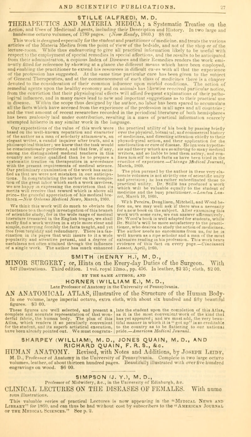STILLE (ALFRED), M. D. THERAPKTTICS AND MATERIA MEDICAj a Systematic Treatise on the Action, and Uses of Medicinal Agents, including their Description and History. In two (a handsome octavo volumes, of 1789 pages. {'Sow Ready, ls»;o.) 1800. This work is designed especially for the studenl and practitioner of medicine, and treat- the various articles of the Materia Medica from the point of view of the bedside, and not ol the shop or of the lecture-room. While thus endeavoring to give all practical information likely to be useful with respect I i the employment of special remedies in epecial affections, and the results to be anticipated from their administration, a copious Index oi Diseases and their Remedies render- the work emi- nently /itted for reference by showing at a glance ihe different means winch have been e a] and enabling the practitioner to extend Ins resources mi difficult ca*es with all that the i of 1 he profession has suggested. At the same time particular care has been given to the - of General Therapeutics, and at the commencement of each da-- of medicines there devoted to the consideration of their common influence upon morbid conditions. The action of remedial agents upon the healthy economy and on annual- has likewise received particular n from the conviction that their physiological t tied- will afford frequent explanation- of irn-ir patho- logical influence, and in many ea-es lead to new and important suggestions a- to their practical use in disea-e. Within the scope thus designed by the author, no labor ha< been spared to accumulate all the facts which have accrued trom the experience of the profession in all a^es and all com trie- ; and the vast amount of recent researches recorded in the periodical literature of both hemispheres lias been zealously laid under contribution, resulting in a mass of practical informal attempted hitherto in any similar work in the language. Our expectations of the value of this work were tin- practical utility of his hook by passing briefly based on the well-known reputation and character of the author as a man of scholarly attainment, an elegant writer, a candid inquirer after truth, and a philosophical thinker; we knew that the task would be conscientiously performed, and that few, if any, among tlie distinguished medical teachers in this country are better qualified than le to prepare a systematic treatise on therapeutics in accordance with the present requirements of medical science. Our preliminary examination of the work has satis- | fied us that we were not mistaken in our anticipi- ' tions. In congratulating the author on the comple- I tion of the great labor which such a work involves, we are happy in expressing the conviction that its , merits will receive that reward which is above all price— the art ful appreciation of his medical bre- thren.—New Orleans Medical News, March, 1S60. We thir,k this work will do much to obviate the reluctance to a thorough investigation of this branch of scientific study, for in the wide range of medical literature treasured in the English tongue, we shall hardly find a work written in a style more clear and simple, conveying forcibly the facts taught, and yet free from tumidity and redundancy. There isa fas- cination in its pages that will insure to it a wide over the physical, botani -al. ar.d commercial history of medicines, and directing attention chiefly to their physiological action, and their application for the amelioration or cure of disease. He ignores hypothe- sis and theory which are soallurintj to many medical writers, and so liable to lead them astray, and con- fines turn self to such facts as have been tried in the crucible of experience.—Chicago Medical Journal, March, 18G0. The plan pursue J by the author in these very ela- borate volumes is not strictly one of scientific unity and precision: ht has rather subordinated these to practical utility. Dr. Stille has produced a work which will be valuable equally to the student of medicine and the bus} practitioner.— London Lan- cet. .March 10, 1860. With Pereira, Dunglison, Mitchell, and Wood be- fore us, we may well ask if there was a necessity for a new book on the subject. After examining this work with some care, we can answer affirmatively . Dr. Wood's book is well adapted for students, while J)r. Stille's will be more satisfactory to the practi- tioner, who desires to study the action of medicines. The author needs no encomiums from us, for he is well known as a ripe scholar and a man of the most popularity and attentive perusal, and a degree of extensive reading in his profession. This work hears usefulness not often attained through the influence \ evidence of this fact on every pige.—Cincinnati of a single work. The author has much enhanced | Lancet, April, 1^60. SMITH (HENRY HJ, M.D., MINOR SURGERY; or, Hints on the Every-day Duties of the Surgeon. With 247 illustrations. Third edition. 1 vol. royal 12mo., pp. 456. In leather, $2 25; cloth, $2 00. BY THE SAME AUTHOR, AND HORNER (WILLIAM E.), M.D., Late Professor of Anatomy in the University of Pennsylvania. AN ANATOMICAL ATLAS, illustrative of the Structure of the Human Body- In one volume, large imperial octavo, extra cloth, with about six hundred and fifty beautiful $3 00. figures These figures are well selected, and present a complete and accurate representation of that won- derful fabric, the human body. The plan of this Atlas, which renders it so peculiarly convenient for the student, and its superb artistical execution, have been already pointed out. We must congratu- late the student upon the completion of this Atlas, as it is the most convenient work of the Kind that has yet appeared ; and we must add. the very beau- tiful manner in which it is  jot up is so creditable to the country as to he Battering to our national pride.—American Medical Journal. SKARPEY (WILLIAM), M.D., JONES QUAIN, M.D., AND RICHARD QUAIN, F. R. S., &c. HUMAN ANATOMY. Revised, with Notes and Additions, by JOSEPH Leidy, M. D., Professor ol Anatomy in the University of Pennsylvania. Complete in two large octavo volumes, leather, of about thirteen hundred pages. Beautifully illustrated with over five hundred engravings on wood. $6 00. SIMPSON (J. Y.), M. D., Professor of Midwifery, &c, in the University of Edinburgh, Arc. CLINICAL LECTURES ON THE DISEASES OF FEMALES, rous illustrations. This valuable -cries of practical Lectures is now appearing in the MvDICAL Library lor I860, and can thus Ihj had without cost by subscribers to the of the Mxdical Sciences. See p. 2. With uumo Nrv • American Journal