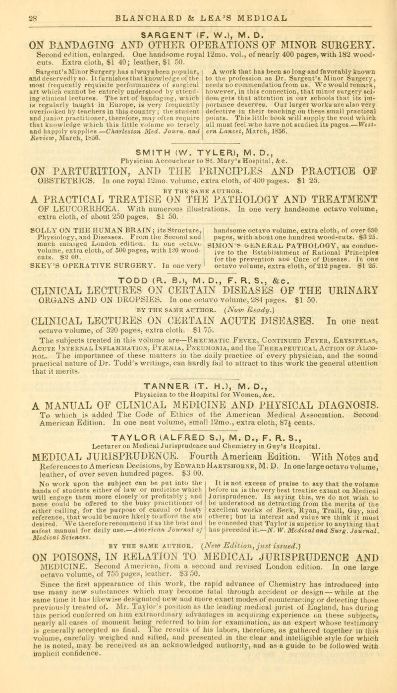 SARGENT (F. W.), M. D. ON BANDAGING AND OTHER OPERATIONS OF MINOR SURGERY. Second edition, enlarged. One handsome royal l2mo. vol., of nearly 400 pages, with 182 wood- cuts Extra cloth. $1 40; leather, SI 00. Bargent's Minor Surgery lias always been popular, ami deservedly 6»>. It furnishes that knowledge of the most frequently requisite performances of surgical art which cannot be entirely understood by am nd- inp clinical lectures. The art of bandaging, which is regularly taught in Europe, is very frequently overlooked by teachers in this country : the student A work that has been so long and favorably known to the profession as Dr. Sargent's Minor Surgery, needs no commendation from us. We would remark, however, in this connection, that minor surgery sel- dom jets that attention in our schools that its im- portance deserves. Our larger works are also very defective in their teaching on these small practical and junior practitioner, therefore, may often require points. This little book will supply the void which that knowledge winch this little volume bo tersely all must feel who have not studied, its pages.—West- arid happily supplies —Charleston Med. Joum. and • em Lancet, March, l-.3<i. Kevicic, March. 1^56. SMITH (W. TYLER), M. D., Physician Accoucheur to St. Mary's Hospital, kc. ON PARTURITION, AND THE PRINCIPLES AND PRACTICE OF OBSTETRICS. In one royal 12mo. vol nine, extra cloth, of 400 pages. $1 25. BY THE SAME AUTHOR. A PRACTICAL TREATISE ON THE PATHOLOGY AND TREATMENT OF LEUCORKHCEA. With numerous illustrations. In one very handsome octavo volume, extra cloth, of about 250 pages. S-l 50. SOLLY ON THE HUMAN BRAIN; its Structure, j handsome octavo volume, extra cloth, of over 650 Physiology, and Diseases. From the Second and] pages, with about one hundred wood-cuts. $325. much enlarged London edition. In one uctav< SIMON > OKNKKAL PATHOLOGY, as conduc- volume, extra cloth, of oOO pages, with 120 wood- ive to the Establisbment of Rational Principles cuts. S>2 00. for the prevention anc Cure of Disease. In one SKEY'S OPERATIVE SURGERY. In one very I octavo volume, extra cloth, of 212 pages. $1 25. TODD (R. B.), M. D., F. R. S., &c. CLINICAL LECTURES ON CERTAIN DISEASES OF THE URINARY ORGANS AND ON DROPSIES. In one octavo volume, 284 pages. $1 50. by the same author. (Now Ready.) CLINICAL LECTURES ON CERTAIN ACUTE DISEASES. In one neat octavo volume, of 320 pages, extra cloth. SI 75. The subjects treated in this volume tire—Rheumatic Fever, Continued Fever, Erysipelas, Acute Internal Inflammation, Py-EMIA, Pneumonia, and the Therapeutical Action of Alco- hol. The importance of these matters in the daily practice of every physician, and the sound practical nature of Dr. Todd's writing's, can hardly fail to attract to this work the general attention that it merits. TANNER (T. HJ, M. D., Physician to the Hospital for Women, ice. A MANUAL OF CLINICAL MEDICINE AND PHYSICAL DIAGNOSIS. To which is added The Code of Ethics ol the American Medical Association. Second American Edition. In one neat volume, small 12mo., extra cloth, 87$ cents. TAYLOR (ALFRED S.), M. D.f F. R. S., Lecturer on Medical Jurisprudence and Chemistry in Guy's Hospital. MEDICAL JURISPRUDENCE. Fourth American Editiou. With Notes and References to American Decisions, by Edward Hartshorne, M. D. In one large octavo volume, leather, of over seven hundred pages. $3 00. No work upon the subject can be put into the hands of students either of l:iw or medicine which will engage them more closely or profitably; and BOne COUld be Offered to the busy practitioner ol either Calling, for the purpose Of casual or hasty »e, that would be. more likely to a Hold the aid desired. We therefore recommend it as the best and ■afesl manual for daily ate.—American Journal <>j Medical Sciences. BY THE SAME ACTIIOR, [NtW Edition, jUSt issued.) ON POISONS, IN RELATION TO MEDICAL JURISPRUDENCE AND JDICINE. Second American, from a second and revised Loudon edition, in one large octavo volume, ol 755 pages, leather. Since the first appearance ol this work, the rapid advance of Chemistry has introduced into um- many now substances winch may become Intal through accident or design — while at the same time it ban likewise designated new and more exact modes of counteracting or detecting those previously treated of. Mr. Taylor's position as the leading medical jurist of England, has during tins period conferred on bim extraordinary advantages in acquiring experience on these subjects, nearly all cases ol moment being referred to him lor examination, as an experl whose testimony erally accepted as final. The results of his labors, therefore, as gathered together in this volume, carefully weighed and sifted, and presented in the clear and intelligible style for which he is noted, may '< red ived as an acknowledged authority, and as u guide to be followed with implicit confidence. It is not excess of praise to say that the volume. before us is the very best treatise extant on Medical Jurisprudence. In saying this, we do not wish to be understood as detracting from the merits of the excellent works of Beck, Ryan, Traill, Guy, and Others; but in interest and value we think it must be conceded that Taylor is superior to anything that lias preceded it.—A'. W. Medical and Surg. Journal.