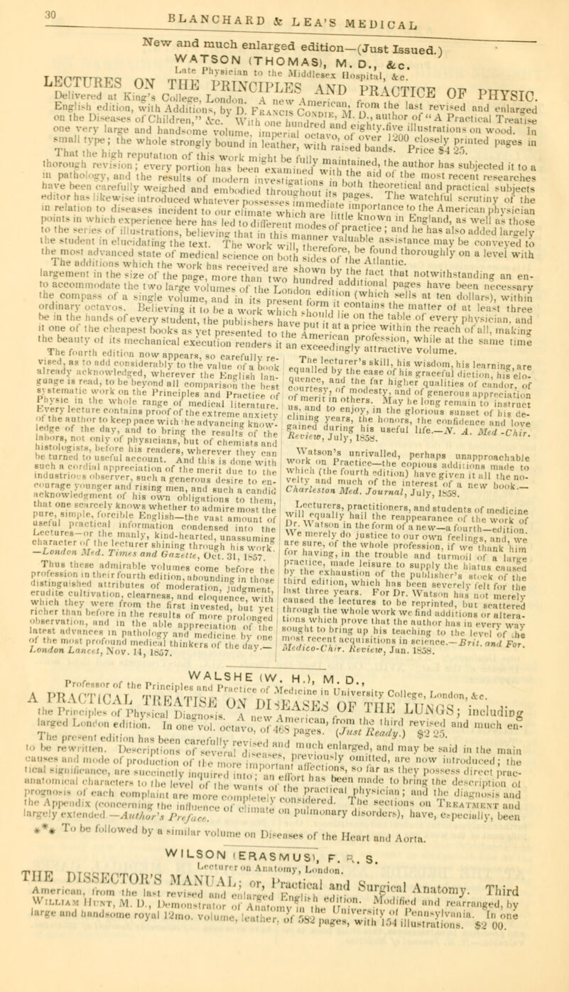 New and much enlarged edition-(Just Issued ) ~~ WATSON (THOMAS), M.D., Sec. 1=^«S»»?™ o, phtsic. : tion, with Ad£Ds by 1 ' FranciI ( ' -'^i n ,h.e 'aM revised and °hir^ • Diseases of Children, toj.3 Withonebunded^AaUh°r,?1 A Practical Treatise one very large and handsome volume imwrialo^^ F^'fiS ^W^-on wood. In >mal type; the whole strongly boSVHE! JK^^™.^ fif— «« in I the result, 0f modern .-n-e ' 0 , , ^ d °' ^ ,m,> V rv,'t'm marches *T'e : :•' sighed and embodied tim n hi: i  n?JLtheKtM*1 gj™***! subjects editor has likewise introduced whatever poiesWsfmmedfB. ^ , ] he ^chful scrutiny of the ation to diseases incident to our climate wh Ihin. T r,nlu-e £the Am«ican pnysician - i which experience here has led io ,v £ 1k!low'1 « England, as well as those ordinary o *avos. Believing it to he a work wS swL wf^ T ?5 llla,,er oi at leasl »hree be in the hands of every student, the pubUshers have »m t  ° 'he ,a ' e of ever>' P^^ian, and it one of the cheapesl Cooks as ve p ree ted to the f '^t a pr.ee within the reach of all, making the beauty oi its mechanical execu/um Ster Van £S^?2£S» ^^ at  'e *»« The fourth edition now appears, so carefully re- t , ^ l ' V°1Ume' vised, as to add considerably to the value of i book ealah.n vm S Bklll>,huia wisdom? his 'earning.are already acknowledged, wherever the English an- m.enil Vi *? eaSe <uflus Eyeful diction, Ins elo- ;aage i. read, ... be beyond all comparison^the best J '' an? thVf,r h,Sher Polities of candor, of BIST fa W°rk KD,the PrinciPl«* d Practice 5 SS5? In oth^^ 1 °( greneroua WreeitSS Physic in the whole range of medical literature  ', ' ' Mfy he long remain to instruct Every lecture contains proof of the extreme anxietv luJ enjoy' ,n tl,e glorious sunset of Ins de- ofthe author to keep pace with ihe advaS/Kow^ I ?'? £*•' ?.a hn*,rs' ,he confidence and love edge of the dav and to. bring the resnSf of the $££.*fX8X U8efuI ^-^ A' M*d-Ch™ labors n0 , , ,„ phywci |)1It ()f (,|u>mjsts a «>*««», Jul), 1858. »ed8tt80' \t^SSt^SPS£SJSi wS^S^SSSS- perhaps. r*-** that one scarcely knows whether to admire most the kecturers,i Practitioners, and students of medicine pure, simple, forcible English-the vas, amount of ?lU«e,qual,y l,ail ,he reappearance of the work of useful practical information condensed into the K W^pn in theformofanew^fourthLTdTtion L;<;«■ ..res-nr the manly, kind-hearted, unassuming  e ****%& justice to our own feelings, and, we character of the lecturer shining through his work are fure< or the w'e profession, if we thank TiiS -London Med. Times and Gazette, Oct. 31 1857 ' aavmS' ' the *ouble and turmoil <>f a ]■ r.'e Thus these admirable volumes come before the IHfe e^ilS^J0 l???J! the Qia,ua MU8ed profeasion in theirfourth edition,aboundingm those ir , KJf u° !>f,tlie Pub»8her's stock of the distinguished attributes of moderation iud5n.«nf l,ird,,t',ll<,»> which has been severely felt for he erudite cultivation, clearness. ;,!?! t!!rT >T:irs- F(,r Dr. Watson has no merely winch they were from the fcrtto^SJ but7let thfo^SJ^T' V' ^^ bat ^^ richer than before in the results of more r ],,.,, , ? f Wh°le T°rk W( ,ind ;t^(l'>is or altera- observation, and in the aide annrm , , ' 1 taOM which provethat the author has in evervwav latest advances ,n pathology aSS^SSiS 1 < !'' ^^ to bag Up his teaching to the level Vie ol the mosi profounS medicll thinkersif the day - mdYcZTki^Z*0*! ' Sg«»-W .^/i^ London Lancet, .Nov. 14, L857, • »l><iico-l h<r. htvuw, Jan. 1858. d r , walskTe (W. H.), m d Professor of the Principles and Praptir.. .- \r i * .' \ PB VfTIPAT TPi;l.t m ,I ' Medlcine in University College, London, Ac. ^ed London editiol hSS^i^AS?^^ ad mUCh J mode of production of .lo ^&f3SS£. °T ' i n°W iutroducedJ - fnnce, are succinctly inquired nto™ an «fl*Lt h ' ° l^ a< '-v 1,^,'>s direcl Pr»c- nnatomical characters to (be leve of the ' ,1. , ' '1n:',l° t0 br^ tne description oi m 1 each complaint are more coSilJ Practical physician; and the diagnosis and the Appendix (concerning the } considered. I be section* on Tkk., ,m,:m- and Auttir's Pre%Z  ',,ll,m,,lur>' borders), have, especially, been *** To be followed by a similar volume on Diteaae, of the Heart and Aorta. WILSON (ERASMUS), F. R. S William Hdkt, M. I., De, ,, of Kiomv^ H ■' ir°d *Sd ' 'eM^ged.by