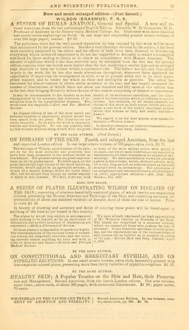 New and much enlarged edition—(Just Issued.) WILSON (ERASMUS), F. R. S. A SYSTEM OF HUMAN ANATOMY, General and Special. A ne* ai vised American,from the last and enlarged English Edited by W. H.Gobrei ht, M. J'.. Professor of Anatomy in the Pennsy van a Medical College, &e. [ilustrated with thn and ninety-seven engravings on wood. In one large and exquisitely printed octavo v<> ... over 600 large pages; leather. $3 25. The publishers tru-t that the well earned reputation so long enjoyed by this work will he mure than maintained by the present edition. Besides a very thorough revision by the author, it h most carefully examined by tlie editor, and the efforts of both have been i everything which increased experience in it> us* bas suggested as desirable to render it a con text-book for those seeking to obtain or to renew ah acquaintance with Human Anatomy The amount of additions which it has thus received may be estimated from t ho fact that the p edition contains over one-fourth mere matter than the last, rendering a -mailer type and an en page requisite 10 keep the Volume within a convenient >ize. The author has ii • largely to the work, but he has also made alterations throughout, wherever there appear opportunity of improving the arrangement or style, so as to pie-cut every tact in its mosl priate manner, and to render the whole a- clear and intelligible as possible. The exercised the utmost caution to obtain entire accuracy in the tcx', and has largely increased the number of illustrations, of which there are about one hundred and titty more in tin- edition than in the last, thus bringing distinctly before the eye of the student everything of interest or importance. It may be recommended to the student as no less beauty of its mechanical execution, and the ness of the descriptions winch it contain! evident. Let students, by all i nine tut claims of this work on their notice, before they pur- chase a text-book of the vitally important science which this volume so fully and easily unfolds.— Land. ■\Ye regurd it as the best system now extant for students.—Western Lancet. distinguished by its accuracy and clearness of de- scription Hum by its typographical elegance. Tlie wood-cuts are exquisite.—Brit, and Fur. Medical Review. An elegant edition of one of the most useful and accurate systems of anatomical science which has been issued from the press The illustrations are really beautiful. In its style the work is extremely concise and intelligible. No one can possibly take up this volume without being struck with the great It therefore receives our highest commendation.— Southern Med. and Surg. Journal. BY THE SA.ME AUTHOR. (Just Issued.) ON DISEASES OF THE SKIN. Fourth and enlarged American, from the last and improved London edition. In one large octavo volume, of 650 pages, extra cloth, \ The writings of Wilson, upon diseases of the skin, \ at some of the more salient points with which are by far the most scientific and practical that have ever been presented to the medical world on this subject. The present edition isa great improve- ment on all its predecessors. To dwell upon all the great merits and high claims of the work before us. seriatim, would indeed be an agreeable service; it would be a mental homage which we could freely offer, but we should thus occupy an undue amount of space in this Journal. We will, however, look abounds, and which make itincomparaoiy superior in excellence to all other treatises on the Bubjeel matology No mere speculative views are allowed a place in this volume, whicti, witnout a doul for a very long period, be acknow standard work on dermatology. The priuc an enlightened and rational tiierapeia are introduced on every appropriate occasion.—Am. Jou- Science, Oct. 1857. ALSO, NOW READY, A SERIES OF PLATES ILLUSTRATING WILSON ON DISEASES OF THE SKIX ; consisting of nineteen beautifully executed plates, of which twelve are exqc colored, presenting the Normal Anatomy and Pathology of the Skin, and containing accurate re- presentations of about one hundred varieties of disease, most of them the size of nature. Price in cloth $4 23. In beauty of drawing and accuracy and finish of coloring these plates will be found equal :«. anything of the kind as yet issued in this country. We nave already expressed our high appre Of .Mr. Wilson's treatise on Diseases of ti. The plates are comprised in a separate volume, which we counsel all those who possess the purchase. It is a beautiful specimen of color print- ing, and the representations of the various i skin disease are as faithful as is possible in of the size.—Boston Mtd.and Surg. Juum i 8, 1858. The plates by whiofa this edition is accompanied , leave nothing to be desired, so far as excellence of delineation and perfect accuracy of illustration are concerned.—Medico-Chirurgieal Review. Of these platesit isimpossible tospeak too highly. The representations of the various forms of cutane- ous disease are singularly accurate, and the color- ing exceeds almost anything we have met with ID point of delicacy and finish.—British and Foreign Medical Review. I BY THE SAME AUTHOR. ON CONSTITUTIONAL AND HEREDITARY SYPHILIS, AND ON SYPHILITIC ERUPTIONS. In one small octavo volume, extra cloth, beautifully prime four exquisite colored plates, presenting more than thirty varieties of syphilitic eruption-. - . . BY THE SAME AUTHOR. HEALTHY SKIN; A Popular Treatise on the Skin and Hair, their Preserva- tion and Management. Second American, from the fourth London edition. One neat volume, royal L2mo., extra cloth, of about 300 pages, with numerous illustrations. $1 00 ; paper 75 cenl>. WH1TKHKAD ON THK CAUSES AND TREAT- Second American Edition. In one volume, octa-