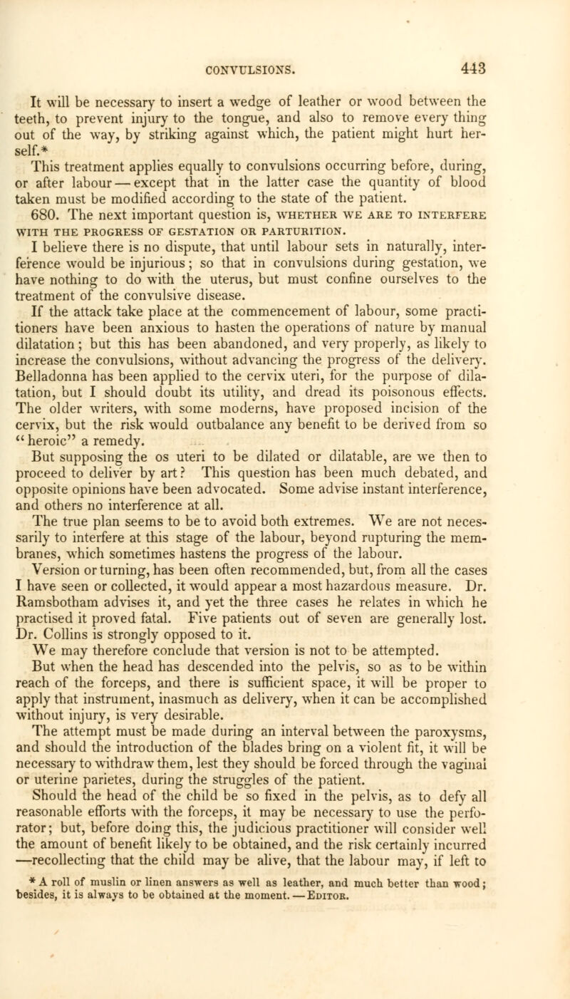 It will be necessary to insert a wedge of leather or wood between the teeth, to prevent injury to the tongue, and also to remove every thing out of the way, by striking against which, the patient might hurt her- self.* This treatment applies equally to convulsions occurring before, during, or after labour — except that in the latter case the quantity of blood taken must be modified according to the state of the patient. 680. The next important question is, wthether we are to interfere WITH THE PROGRESS OF GESTATION OR PARTURITION. I believe there is no dispute, that until labour sets in naturally, inter- ference would be injurious; so that in convulsions during gestation, we have nothing to do with the uterus, but must confine ourselves to the treatment of the convulsive disease. If the attack take place at the commencement of labour, some practi- tioners have been anxious to hasten the operations of nature by manual dilatation; but this has been abandoned, and very properly, as likely to increase the convulsions, without advancing the progress of the delivery. Belladonna has been applied to the cervix uteri, for the purpose of dila- tation, but I should doubt its utility, and dread its poisonous effects. The older writers, with some moderns, have proposed incision of the cervix, but the risk would outbalance any benefit to be derived from so  heroic a remedy. But supposing the os uteri to be dilated or dilatable, are we then to proceed to deliver by art? This question has been much debated, and opposite opinions have been advocated. Some advise instant interference, and others no interference at all. The true plan seems to be to avoid both extremes. We are not neces- sarily to interfere at this stage of the labour, beyond rupturing the mem- branes, which sometimes hastens the progress of the labour. Version or turning, has been often recommended, but, from all the cases I have seen or collected, it would appear a most hazardous measure. Dr. Ramsbotham advises it, and yet the three cases he relates in which he practised it proved fatal. Five patients out of seven are generally lost. Dr. Collins is strongly opposed to it. We may therefore conclude that version is not to be attempted. But when the head has descended into the pelvis, so as to be within reach of the forceps, and there is sufficient space, it will be proper to apply that instrument, inasmuch as delivery, when it can be accomplished without injury, is very desirable. The attempt must be made during an interval between the paroxysms, and should the introduction of the blades bring on a violent fit, it will be necessary to withdraw them, lest they should be forced through the vaginal or uterine parietes, during the struggles of the patient. Should the head of the child be so fixed in the pelvis, as to defy all reasonable efforts with the forceps, it may be necessary to use the perfo- rator; but, before doing this, the judicious practitioner will consider well the amount of benefit likely to be obtained, and the risk certainly incurred —recollecting that the child may be alive, that the labour may, if left to * A roll of muslin or linen answers as well as leather, and much better than wood; besides, it is always to be obtained at the moment.—Editoe.