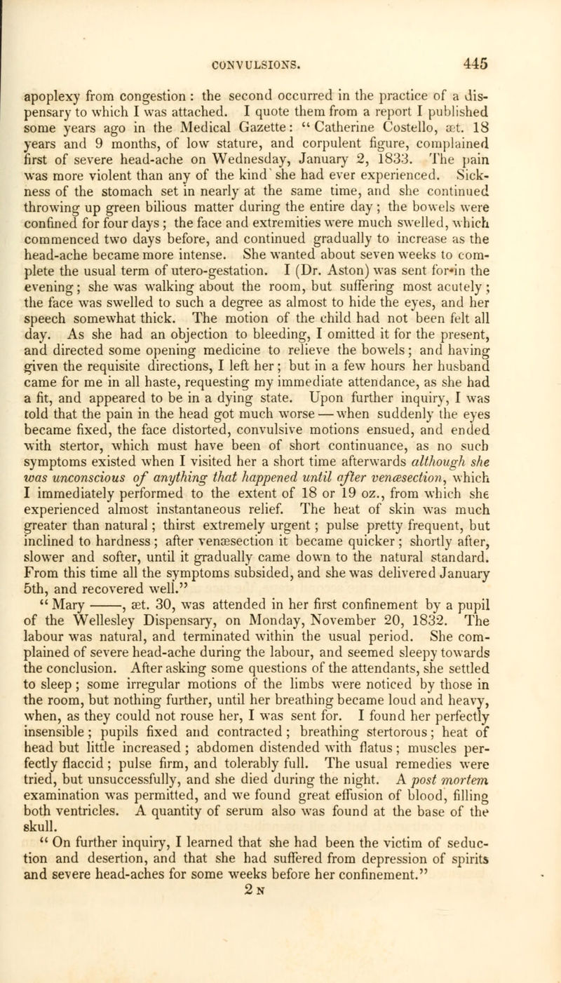 apoplexy from congestion : the second occurred in the practice of a dis- pensary to which I was attached. I quote them from a report I published some years ago in the Medical Gazette: Catherine Costello, act. 18 years and 9 months, of low stature, and corpulent figure, complained first of severe head-ache on Wednesday, January 2, 1833. The pain was more violent than any of the kind she had ever experienced. Sick- ness of the stomach set in nearly at the same time, and she continued throwing up green bilious matter during the entire day; the bowels were confined for four days ; the face and extremities were much swelled, which commenced two days before, and continued gradually to increase as the head-ache became more intense. She wanted about seven weeks to com- plete the usual term of utero-gestation. I (Dr. Aston) was sent for«in the evening; she was walking about the room, but suffering most acutely; the face was swelled to such a degree as almost to hide the eyes, and her speech somewhat thick. The motion of the child had not been felt all day. As she had an objection to bleeding, I omitted it for the present, and directed some opening medicine to relieve the bowels; and having given the requisite directions, I left her ; but in a few hours her husband came for me in all haste, requesting my immediate attendance, as she had a fit, and appeared to be in a dying state. Upon further inquiry, I was told that the pain in the head got much worse—when suddenly the eyes became fixed, the face distorted, convulsive motions ensued, and ended with stertor, which must have been of short continuance, as no such symptoms existed when I visited her a short time afterwards although she was unconscious of anything that happened until after vencesection, which I immediately performed to the extent of 18 or 19 oz., from which she experienced almost instantaneous relief. The heat of skin was much greater than natural; thirst extremely urgent; pulse pretty frequent, but inclined to hardness ; after venisection it became quicker; shortly after, slower and softer, until it gradually came down to the natural standard. From this time all the symptoms subsided, and she wTas delivered January 5th, and recovered well.  Mary , set. 30, wTas attended in her first confinement by a pupil of the Wellesley Dispensary, on Monday, November 20, 1832. The labour was natural, and terminated within the usual period. She com- plained of severe head-ache during the labour, and seemed sleepy towards the conclusion. After asking some questions of the attendants, she settled to sleep; some irregular motions of the limbs were noticed by those in the room, but nothing further, until her breathing became loud and heavy, when, as they could not rouse her, I was sent for. I found her perfectly- insensible ; pupils fixed and contracted ; breathing stertorous; heat of head but little increased ; abdomen distended with flatus; muscles per- fectly flaccid; pulse firm, and tolerably full. The usual remedies were tried, but unsuccessfully, and she died during the night. A post mortem examination was permitted, and we found great effusion of blood, filling both ventricles. A quantity of serum also was found at the base of the skull.  On further inquiry, I learned that she had been the victim of seduc- tion and desertion, and that she had suffered from depression of spirits and severe head-aches for some weeks before her confinement. 2n