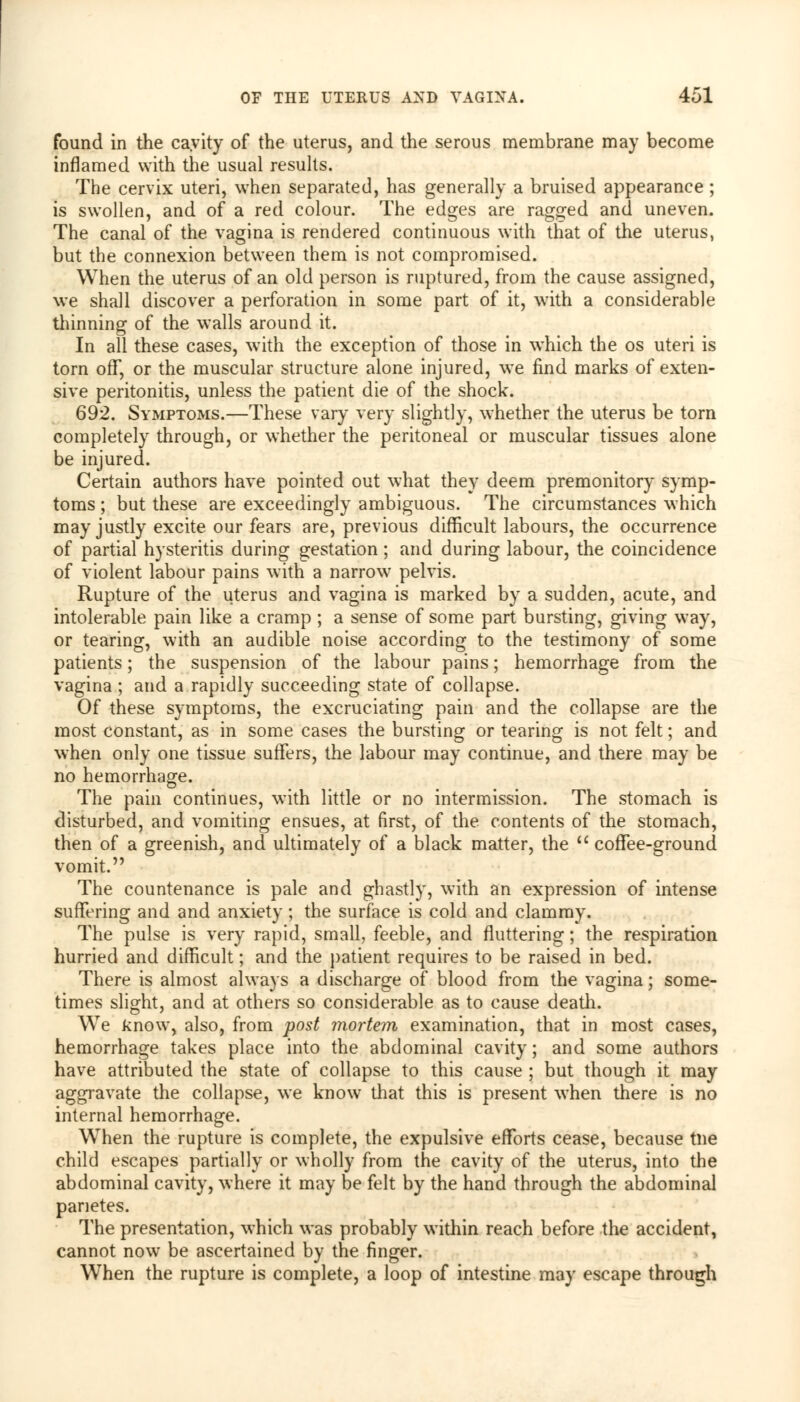 found in the cavity of the uterus, and the serous membrane may become inflamed with the usual results. The cervix uteri, when separated, has generally a bruised appearance ; is swollen, and of a red colour. The edges are ragged and uneven. The canal of the vagina is rendered continuous with that of the uterus, but the connexion between them is not compromised. When the uterus of an old person is ruptured, from the cause assigned, we shall discover a perforation in some part of it, with a considerable thinning of the walls around it. In all these cases, with the exception of those in wdiich the os uteri is torn off, or the muscular structure alone injured, we find marks of exten- sive peritonitis, unless the patient die of the shock. 692. Symptoms.—These vary very slightly, whether the uterus be torn completely through, or whether the peritoneal or muscular tissues alone be injured. Certain authors have pointed out what they deem premonitory symp- toms ; but these are exceedingly ambiguous. The circumstances which may justly excite our fears are, previous difficult labours, the occurrence of partial hysteritis during gestation; and during labour, the coincidence of violent labour pains with a narrow pelvis. Rupture of the uterus and vagina is marked by a sudden, acute, and intolerable pain like a cramp ; a sense of some part bursting, giving way, or tearing, with an audible noise according to the testimony of some patients; the suspension of the labour pains; hemorrhage from the vagina ; and a rapidly succeeding state of collapse. Of these symptoms, the excruciating pain and the collapse are the most constant, as in some cases the bursting or tearing is not felt; and when only one tissue suffers, the labour may continue, and there may be no hemorrhage. The pain continues, with little or no intermission. The stomach is disturbed, and vomiting ensues, at first, of the contents of the stomach, then of a greenish, and ultimately of a black matter, the  coffee-ground vomit. The countenance is pale and ghastly, with an expression of intense suffering and and anxiety ; the surface is cold and clammy. The pulse is very rapid, small, feeble, and fluttering; the respiration hurried and difficult; and the patient requires to be raised in bed. There is almost always a discharge of blood from the vagina; some- times slight, and at others so considerable as to cause death. We know, also, from post mortem examination, that in most cases, hemorrhage takes place into the abdominal cavity; and some authors have attributed the state of collapse to this cause ; but though it may aggravate the collapse, we know that this is present when there is no internal hemorrhage. Wrhen the rupture is complete, the expulsive efforts cease, because tne child escapes partially or wholly from the cavity of the uterus, into the abdominal cavity, where it may be felt by the hand through the abdominal panetes. The presentation, which was probably within reach before the accident, cannot now be ascertained by the finger. When the rupture is complete, a loop of intestine may escape through