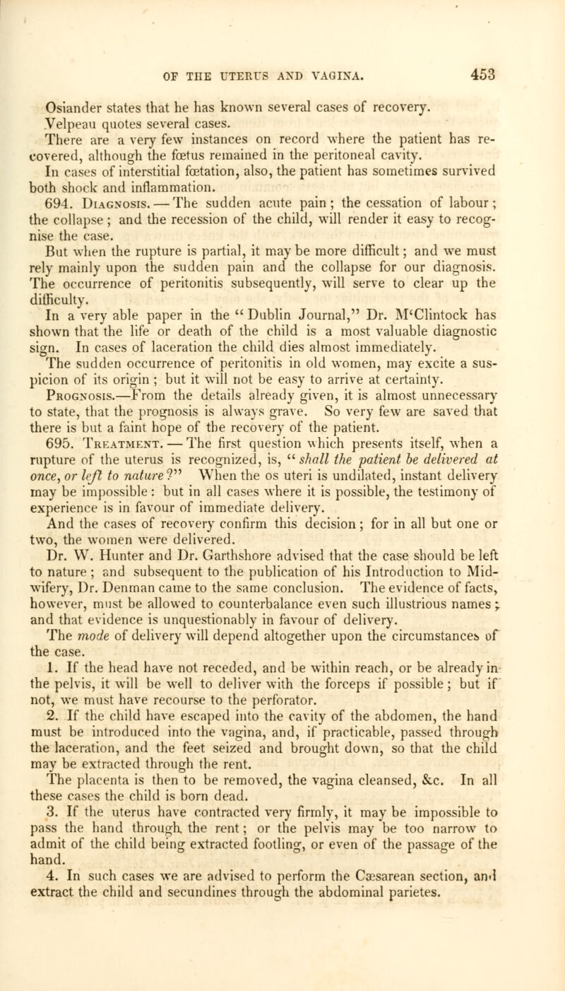 Osiander states that he has known several cases of recovery. Velpeau quotes several cases. There are a very few instances on record where the patient has re- covered, although the foetus remained in the peritoneal cavity. In cases of interstitial fetation, also, the patient has sometimes survived both shock and inflammation. 694. Diagnosis. — The sudden acute pain; the cessation of labour; the collapse; and the recession of the child, will render it easy to recog- nise the case. But when the rupture is partial, it may be more difficult; and we must rely mainly upon the sudden pain and the collapse for our diagnosis. The occurrence of peritonitis subsequently, will serve to clear up the difficulty. In a very able paper in the  Dublin Journal, Dr. M'Clintock has shown that the life or death of the child is a most valuable diagnostic sign. In cases of laceration the child dies almost immediately. The sudden occurrence of peritonitis in old women, may excite a sus- picion of its origin ; but it will not be easy to arrive at certainty. Prognosis.—Prom the details already given, it is almost unnecessary to state, that the prognosis is always grave. So very few are saved that there is but a faint hope of the recovery of the patient. 695. Treatment. — The first question which presents itself, when a rupture of the uterus is recognized, is,  shall the patient be delivered at once, or left to nature? When the os uteri is undilated, instant delivery may be impossible : but in all cases where it is possible, the testimony of experience is in favour of immediate delivery. And the cases of recovery confirm this decision; for in all but one or two, the women were delivered. Dr. W. Hunter and Dr. Garthshore advised that the case should be left to nature ; and subsequent to the publication of his Introduction to Mid- wifery, Dr. Denman came to the same conclusion. The evidence of facts, however, must be allowed to counterbalance even such illustrious names; and that evidence is unquestionably in favour of delivery. The mode of delivery will depend altogether upon the circumstances of the case. 1. If the head have not receded, and be within reach, or be already in the pelvis, it will be well to deliver with the forceps if possible; but if not, we must have recourse to the perforator. 2. If the child have escaped into the cavity of the abdomen, the hand must be introduced into the vagina, and, if practicable, passed through the laceration, and the feet seized and brought down, so that the child may be extracted through the rent. The placenta is then to be removed, the vagina cleansed, &c. In all these cases the child is born dead. 3. If the uterus have contracted very firmly, it may be impossible to pass the hand through, the rent; or the pelvis may be too narrow to admit of the child being extracted footling, or even of the passage of the hand. 4. In such cases we are advised to perform the Caesarean section, and extract the child and secundines through the abdominal parietes.