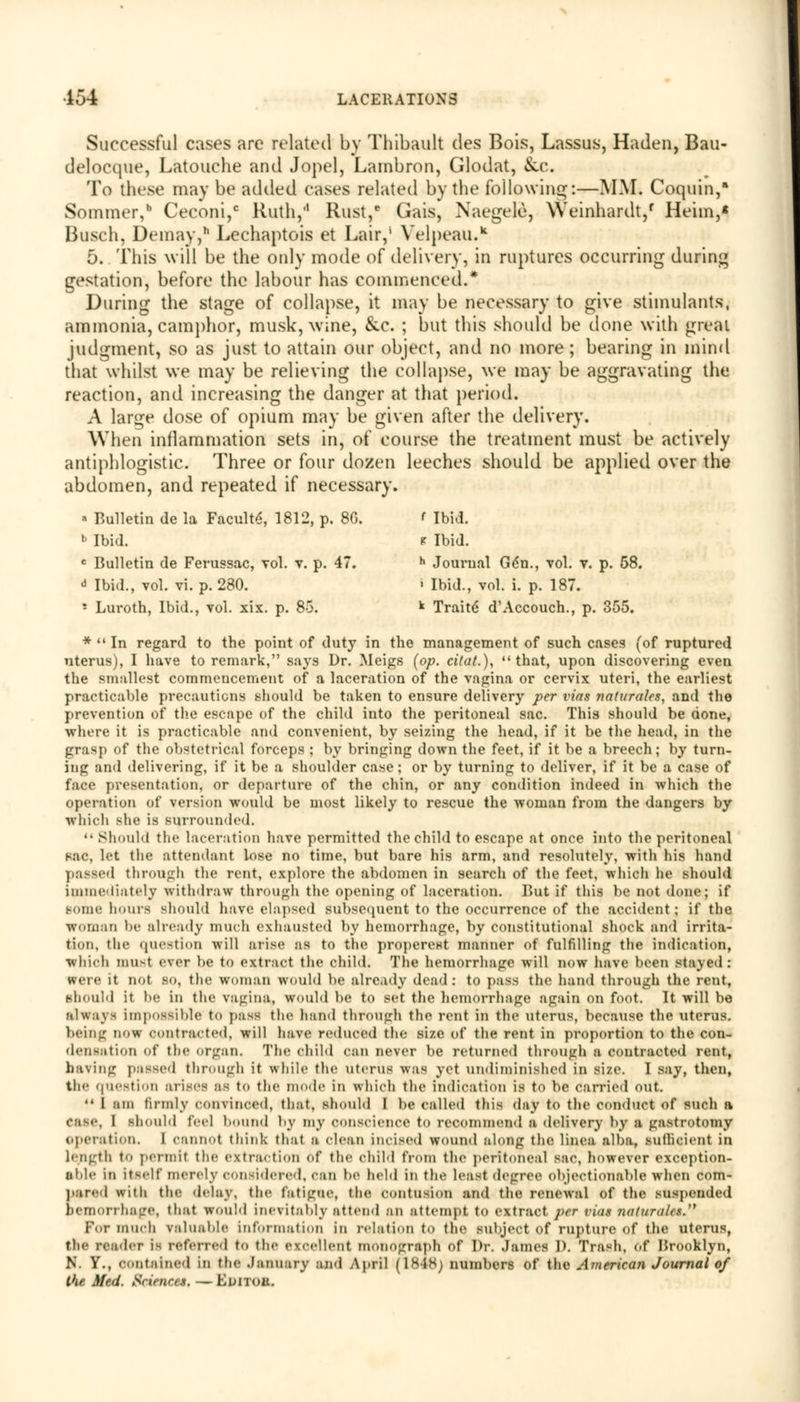 Successful cases are related by Thibault des Bois, Lassus, Haden, Bau- delocque, Latouche and Jopel, Lambron, Glodat, &c. To these may be added cases related by the following:—MM. Coquin, Sommer,b Ceconi,c Ruth,'1 Rust,* Gais, Naegele, Weinhardt/ Heim,« Busch, Demay,* Lechaptois et Lair,1 Velpeau.* 5. This will be the only mode of delivery, in ruptures occurring during gestation, before the labour has commenced.* During the stage of collapse, it may be necessary to give stimulants, ammonia, camphor, musk, wine, &c. ; but this should be done with great judgment, so as just to attain our object, and no more ; bearing in mind that whilst we may be relieving the collapse, we may be aggravating the reaction, and increasing the danger at that period. A large dose of opium may be given after the delivery. When inflammation sets in, of course the treatment must be actively antiphlogistic. Three or four dozen leeches should be applied over the abdomen, and repeated if necessary. » Bulletin de la Faculty 1812, p. 8G. ' Ibid. 1 Ibid. p Ibid. c Bulletin de Ferussac, vol. v. p. 47. h Journal Gdn., vol. v. p. 58. J Ibid., vol. vi. p. 280. > Ibid., vol. i. p. 187. - Luroth, Ibid., vol. xix. p. 85. k Traite d'Accouch., p. 355. * In regard to the point of duty in the management of such cases (of ruptured uterus), I have to remark, says Dr. Meigs (op. cifat.), that, upon discovering even the smallest commencement of a laceration of the vagina or cervix uteri, the earliest practicable precautions should be taken to ensure delivery per vias naturales, and the prevention of the escape of the child into the peritoneal sac. This should be done, where it is practicable and convenient, by seizing the head, if it be the head, in the grasp of the obstetrical forceps ; by bringing down the feet, if it be a breech; by turn- ing and delivering, if it be a shoulder case; or by turning to deliver, if it be a case of face presentation, or departure of the chin, or any condition indeed in which the operation of version would be most likely to rescue the woman from the dangers by which she is surrounded. Should the laceration have permitted the child to escape at once into the peritoneal 8ac, let the attendant lose no time, but bare his arm, and resolutely, with his hand passed through the rent, explore the abdomen in search of the feet, which he should immediately withdraw through the opening of laceration. But if this be not done; if sonic hours should have elapsed Subsequent to the occurrence of the accident; if the woman be already much exhausted by hemorrhage, by constitutional shock and irrita- tion, the question will arise as to the properest manner of fulfilling the indication, which must ever be to extract the child. The hemorrhage will now have been Stayed: were it not so, the woman would be already dead: to pass the hand through the rent, should it )>e in the vagina, would be to set the hemorrhage again on foot. It will be always impossible to pass the hand through the rent in the uterus, because the uterus. being now contracted, will have reduced the size of the rent in proportion to the con- densation Of the organ. The child can never be returned through a contracted rent, having passed through it while the uterus was yet undiminished in size. I say, then, the question arises as to the mode in which the Indication is to be carried out. I am firmly convinced, that, should I be Called this day to the conduct of such a ease, I Should feel bound by my OOnscienoe to recommend a delivery by a gastrotomy operation. I cannot think that a clean incised wound along the linea alba, Sufficient in length to permit the extraction of the child from the peritoneal sac, however exception- able in itself merely considered, Can be held ill the least degree objectionable wdien com- pared with the delay, the fatigue, the contusion and the renewal of the suspended hemorrhage, that would inevitably attend an attempt to extract per nus ?iat)/r<ilcs. For much valuable information in relation to the subject of rupture of the uterus, tlo- reader is referred to the excellent monograph of Dr. .James D. Trash, of Brooklyn, N. Y., contained in the January and April (1848) numbers of the American Journal of the Med. Sciences. — Eunoa.
