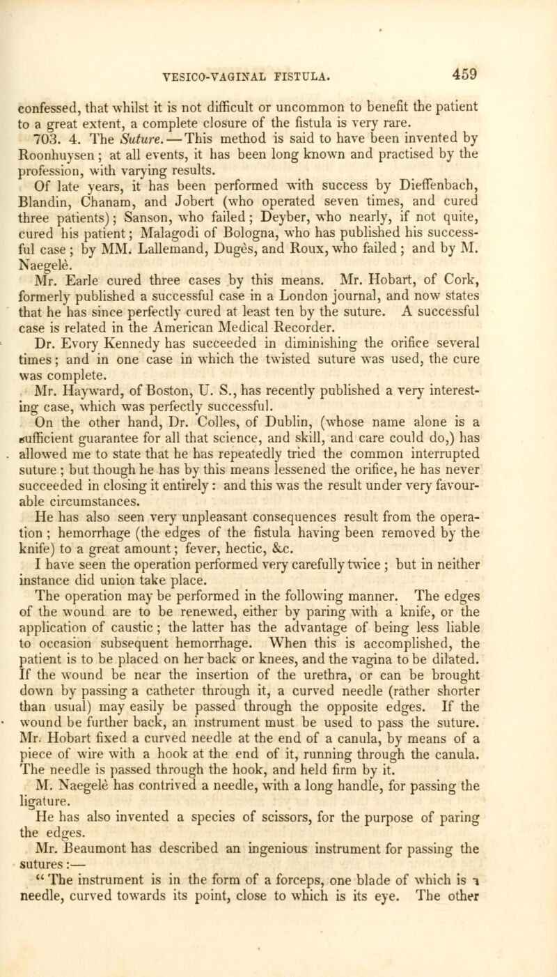 confessed, that whilst it is not difficult or uncommon to benefit the patient to a great extent, a complete closure of the fistula is very rare. 703. 4. The Suture. — This method is said to have been invented by Roonhuysen; at all events, it has been long known and practised by the profession, with varying results. Of late years, it has been performed with success by DiefTenbach, Blandin, Chanam, and Jobert (who operated seven times, and cured three patients); Sanson, who failed ; Deyber, who nearly, if not quite, cured his patient; Malagodi of Bologna, who has published his success- ful case ; by MM. Lallemand, Duges, and Roux, who failed ; and by M. Naegele. Mr. Earle cured three cases by this means. Mr. Hobart, of Cork, formerly published a successful case in a London journal, and now states that he has since perfectly cured at least ten by the suture. A successful case is related in the American Medical Recorder. Dr. Evory Kennedy has succeeded in diminishing the orifice several times; and in one case in which the twisted suture was used, the cure was complete. Mr. Hay ward, of Boston, U. S., has recently published a very interest- ing case, which was perfectly successful. On the other hand, Dr. Colles, of Dublin, (whose name alone is a sufficient guarantee for all that science, and skill, and care could do,) has allowed me to state that he has repeatedly tried the common interrupted suture ; but though he has by this means lessened the orifice, he has never succeeded in closing it entirely : and this was the result under very favour- able circumstances. He has also seen very unpleasant consequences result from the opera- tion ; hemorrhage (the edges of the fistula having been removed by the knife) to a great amount; fever, hectic, Sac. I have seen the operation performed very carefully twice ; but in neither instance did union take place. The operation may be performed in the following manner. The edges of the wound are to be renewed, either by paring with a knife, or the application of caustic; the latter has the advantage of being less liable to occasion subsequent hemorrhage. When this is accomplished, the patient is to be placed on her back or knees, and the vagina to be dilated. If the wound be near the insertion of the urethra, or can be brought down by passing a catheter through it, a curved needle (rather shorter than usual) may easily be passed through the opposite edges. If the wound be further back, an instrument must be used to pass the suture. Mr. Hobart fixed a curved needle at the end of a canula, by means of a piece of wire with a hook at the end of it, running through the canula. The needle is passed through the hook, and held firm by it. M. Naegele has contrived a needle, with a long handle, for passing the ligature. He has also invented a species of scissors, for the purpose of paring the edges. Mr. Beaumont has described an ingenious instrument for passing the sutures:— u The instrument is in the form of a forceps, one blade of which is i needle, curved towards its point, close to which is its eye. The other