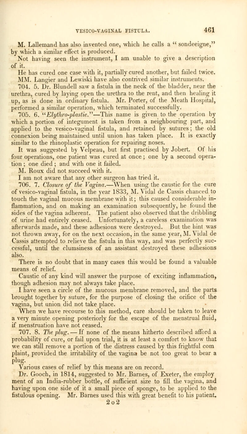 M. Lallemand has also invented one, which he calls a sondeeigne, by which a similar effect is produced. Not having seen the instrument, I am unable to give a description of it. He has cured one case with it, partially cured another, but failed twice. MM. Langier and Lewiski have also contrived similar instruments. 704. 5. Dr. Blundell saw a fistula in the neck of the bladder, near the urethra, cured by laying open the urethra to the rent, and then healing it up, as is done in ordinary fistula. Mr. Porter, of the Meath Hospital, performed a similar operation, which terminated successfully. 705. 6. Elythro-plastie.—This name is given to the operation by which a portion of integument is taken from a neighbouring part, and applied to the vesico-vaginal fistula, and retained by sutures; the old connexion being maintained until union has taken place. It is exactly similar to the rhinoplastic operation for repairing noses. It was suggested by Velpeau, but first practised by Jobert. Of his four operations, one patient was cured at once ; one by a second opera- tion ; one died ; and wTith one it failed. M. Roux did not succeed with it. I am not aware that any other surgeon has tried it. 706. 7. Closure of the Vagina.—When using the caustic for the cure of vesico-vaginal fistula, in the year 1833, M. Vidal de Cassis chanced to touch the vaginal mucous membrane with it; this caused considerable in- flammation, and on making an examination subsequently, he found the sides of the vagina adherent. The patient also observed that the dribbling of urine had entirely ceased. Unfortunately, a careless examination was afterwards made, and these adhesions were destroyed. But the hint was not thrown awTay, for on the next occasion, in the same year, M. Vidal de Cassis attempted to relieve the fistula in this way, and was perfectly suc- cessful, until the clumsiness of an assistant destroyed these adhesions also. There is no doubt that in many cases this wTould be found a valuable means of relief. Caustic of any kind will answer the purpose of exciting inflammation, though adhesion may not always take place. I have seen a circle of the mucous membrane removed, and the parts brought together by suture, for the purpose of closing the orifice of the vagina, but union did not take place. When wre have recourse to this method, care should be taken to leave a very minute opening posteriorly for the escape of the menstrual fluid, if menstruation have not ceased. 707. 8. The plug. — If none of the means hitherto described afford a probability of cure, or fail upon trial, it is at least a comfort to know that we can still remove a portion of the distress caused by this frightful com plaint, provided the irritability of the vagina be not too great to bear a plug. Various cases of relief by this means are on record. Dr. Gooch, in 1814, suggested to Mr. Barnes, of Exeter, the employ ment of an India-rubber bottle, of sufficient size to fill the vagina, and having upon one side of it a small piece of sponge, to be applied to the fistulous opening. Mr. Barnes used this with great benefit to his patient. 2o2