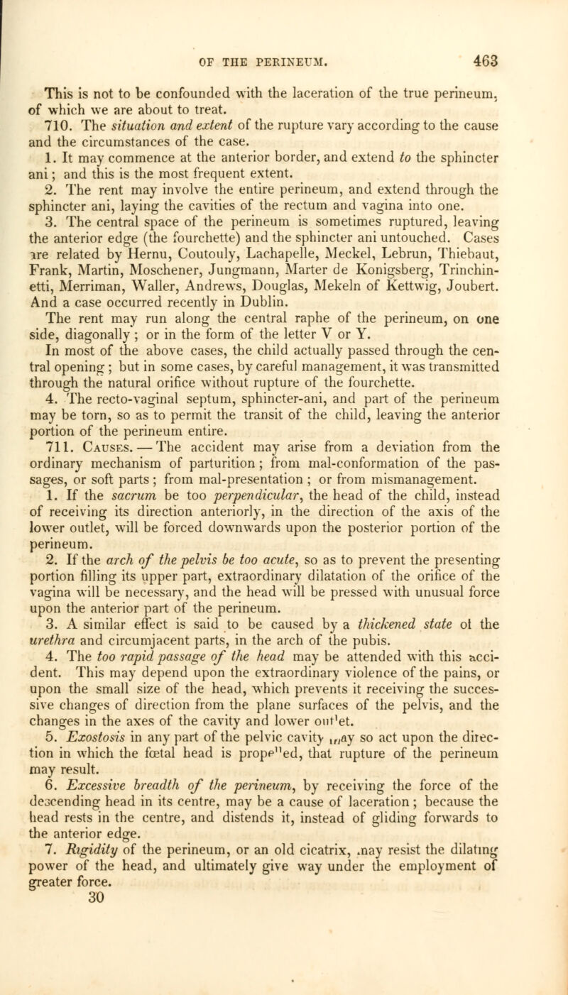 This is not to be confounded with the laceration of the true perineum. of which we are about to treat. 710. The situation and extent of the rupture vary according to the cause and the circumstances of the case. 1. It may commence at the anterior border, and extend to the sphincter ani; and this is the most frequent extent. 2. The rent may involve the entire perineum, and extend through the sphincter ani, laying the cavities of the rectum and vagina into one. 3. The central space of the perineum is sometimes ruptured, leaving the anterior edge (the fourchette) and the sphincter ani untouched. Cases ire related by Hernu, Coutouly, Lachapelle, Meckel, Lebrun, Thiebaut, Frank, Martin, Moschener, Jungmann, Marter de Konigsberg, Trinchin- etti, Merriman, Waller, Andrews, Douglas, Mekeln of Kettwig, Joubert. And a case occurred recently in Dublin. The rent may run along the central raphe of the perineum, on one side, diagonally ; or in the form of the letter V or Y. In most of the above cases, the child actually passed through the cen- tral opening ; but in some cases, by careful management, it was transmitted through the natural orifice without rupture of the fourchette. 4. The recto-vaginal septum, sphincter-ani, and part of the perineum may be torn, so as to permit the transit of the child, leaving the anterior portion of the perineum entire. 711. Causes. — The accident may arise from a deviation from the ordinary mechanism of parturition ; from mal-conformation of the pas- sages, or soft parts ; from mal-presentation ; or from mismanagement. 1. If the sacrum be too perpendicular, the head of the child, instead of receiving its direction anteriorly, in the direction of the axis of the lower outlet, will be forced downwards upon the posterior portion of the perineum. 2. If the arch of the pelvis be too acute, so as to prevent the presenting portion filling its upper part, extraordinary dilatation of the orifice of the vagina will be necessary, and the head will be pressed with unusual force upon the anterior part of the perineum. 3. A similar effect is said to be caused by a thickened state ot the urethra and circumjacent parts, in the arch of the pubis. 4. The too rapid passage of the head may be attended with this acci- dent. This may depend upon the extraordinary violence of the pains, or upon the small size of the head, which prevents it receiving the succes- sive changes of direction from the plane surfaces of the pelvis, and the changes in the axes of the cavity and lower on^et. 5. Exostosis in any part of the pelvic cavity lr/ay so act upon the direc- tion in which the foetal head is propened, that rupture of the perineum may result. 6. Excessive breadth of the perineum, by receiving the force of the dcGcending head in its centre, may be a cause of laceration; because the head rests in the centre, and distends it, instead of gliding forwards to the anterior edge. 7. Rigidity of the perineum, or an old cicatrix, .nay resist the dilating power of the head, and ultimately give way under the employment of greater force. 30