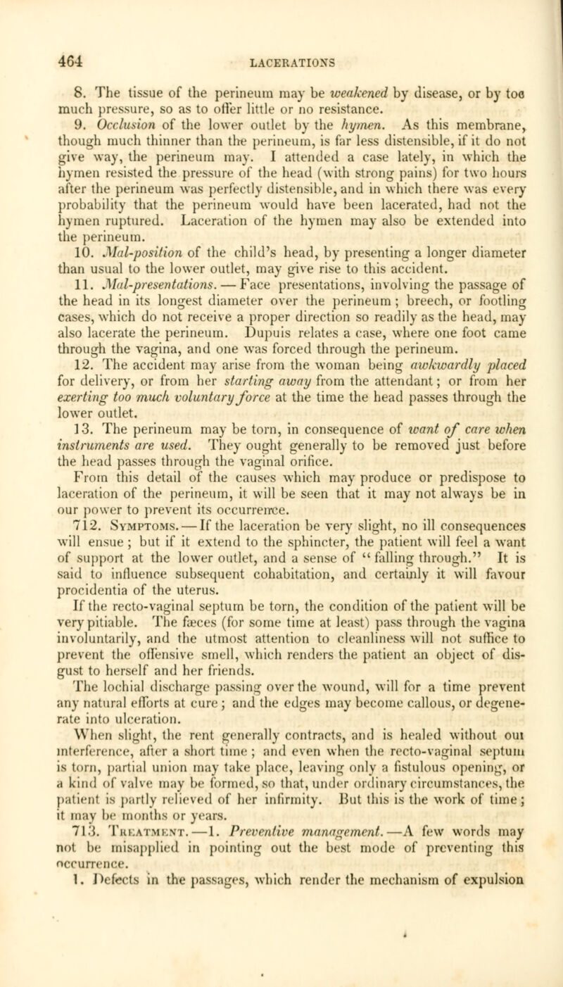 8. The tissue of the perineum may be weakened by disease, or by too much pressure, so as to offer little or no resistance. 9. Occlusion of the lower outlet by the hymen. As this membrane, though much thinner than the perineum, is far less distensible, if it do not give way, the perineum may. I attended a case lately, in which the hymen resisted the pressure of the head (with strong pains) for two hours after the perineum was perfectly distensible, and in which there was every probability that the perineum would have been lacerated, had not the hymen ruptured. Laceration of the hymen may also be extended into the perineum. 10. J\Ial-posit ion of the child's head, by presenting a longer diameter than usual to the lower outlet, may give rise to this accident. 11. .Mai-presentations. — Face presentations, involving the passage of the head in its longest diameter over the perineum ; breech, or footling cases, which do not receive a proper direction so readily as the head, may also lacerate the perineum. Dupuis relates a case, where one foot came through the vagina, and one was forced through the perineum. 12. The accident may arise from the woman being awkwardly placed for delivery, or from her starting away from the attendant; or from her exerting too much voluntary force at the time the head passes through the lower outlet. 13. The perineum may be torn, in consequence of want of care when instruments are used. They ought generally to be removed just before the head passes through the vaginal orifice. From this detail of the causes which may produce or predispose to laceration of the perineum, it will be seen that it may not always be in our power to prevent its occurrence. 712. Symptoms. — If the laceration be very slight, no ill consequences will ensue ; but if it extend to the sphincter, the patient will feel a want of support at the lower outlet, and a sense of  falling through. It is said to influence subsequent cohabitation, and certainly it will favour procidentia of the uterus. If the recto-vaginal septum be torn, the condition of the patient will be very pitiable. The faeces (for some time at least) pass through the vagina involuntarily, and the utmost attention to cleanliness will not suffice to prevent the offensive smell, which renders the patient an object of dis- gust to herself and her friends. The lochial discharge passing over the wound, will for a time prevent any natural efforts at cure ; and the edges may become callous, or degene- rate into ulceration. Winn slight, the rent generally contracts, and is healed without oui interference, after a short time ; and even when the recto-vaginal septum is torn, partial union may take place, leaving only a fistulous opening, or a kind of valve may be formed, so that, under ordinary circumstances, the patient is partly relieved of her infirmity. But this is the work of time; it may be months or years. 71.J. Treatment.—1. Preventive management.—A few words may not be misapplied in pointing out the best mode of preventing this occurrence. 1. Defects in the passages, which render the mechanism of expulsion