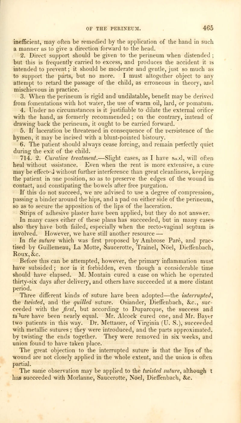 inefficient, may often be remedied by the application of the hand in such a manner as to give a direction forward to the head. 2. Direct support should be given to the perineum when distended ; but this is frequently carried to excess, and produces the accident it is intended to prevent; it should be moderate and gentle, just so much as to support the parts, but no more. I must altogether object to any attempt to retard the passage of the child, as erroneous in theory, and mischievous in practice. 3. When the perineum is rigid and undilatable, benefit may be derived from fomentations with hot water, the use of warm oil, lard, or pomatum. 4. Under no circumstances is it justifiable to dilate the external orifice with the hand, as formerly recommended ; on the contrary, instead of drawing back the perineum, it ought to be carried forward. 5. If laceration be threatened in consequence of the persistence of the hymen, it may be incised with a blunt-pointed bistoury. 6. The patient should always cease forcing, and remain perfectly quiet during the exit of the child. 714. 2. Curative treatment.—Slight cases, as I have sujd, will often heal without \ssistance. Even when the rent is more extensive, a cure may be effect*-J without further interference than great cleanliness, keeping. the patient in one position, so as to preserve the edges of the wound in contact, and constipating the bowels after free purgation. If this do not succeed, we are advised to use a degree of compression,, passing a binder around the hips, and a pad on either side of the perineum, so as to secure the apposition of the lips of the laceration. Strips of adhesive plaster have been applied, but they do not ansuer. In many cases either of these plans has succeeded, but in many cases> also they have both failed, especially when the recto-vaginal septum is- involved. However, we have still another resource — In the suture which was first proposed by Ambrose Pare, and prac- tised by Guillemeau, La Motte, Saucerotte, Trainel, Noel, Dieffenbach, Roux,&c. Before this can be attempted, however, the primary inflammation must have subsided; nor is it forbidden, even though a considerable time should have elapsed. M. Montain cured a case on which he operated thirty-six days after delivery, and others have succeeded at a more distant period. Three different kinds of suture have been adopted—the interrupted, the twisted, and the quilled suture. Osiander, Dieffenbach, &c, suc- ceeded with the first, but according to Duparcque, the success and ia'Uire have been nearly equal. Mr. Alcock cured one, and Mr. Bayer two patients in this way. Dr. Mettauer, of Virginia (U. S.), succeeded with metallic sutures; they were introduced, and the parts approximated, by twisting the ends together. They were removed in six weeks, and union found to have taken place. The great objection to the interrupted suture is that the Hps of the wound are not closely applied in the whole extent, and the union is often partial. The same observation may be applied to the twisted suture, although t has succeeded with Morlanne, Saucerotte, Noel, Dieffenbach, &c.