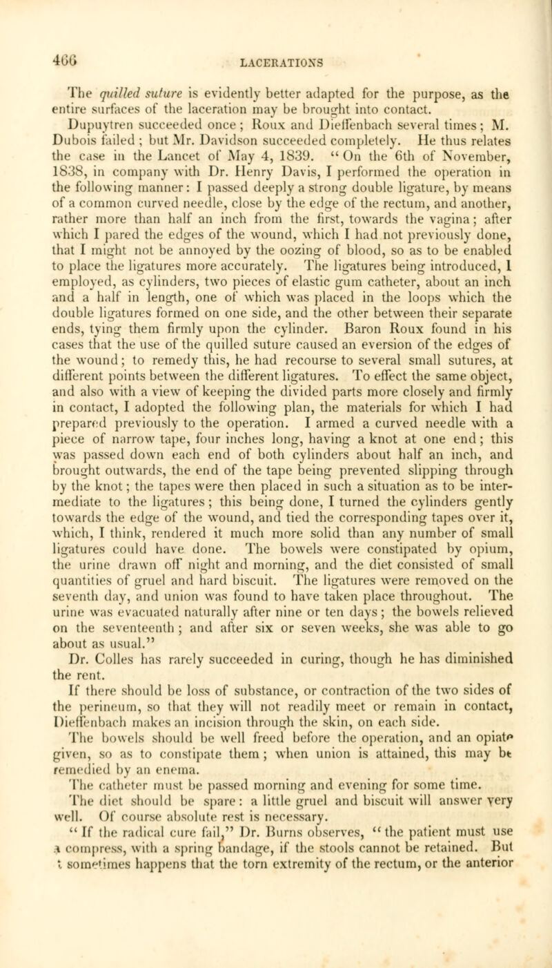 The quilled suture is evidently better adapted for the purpose, as the entire surfaces of the laceration may be brought into contact. Dupuytren succeeded once; lloux and Dieffenbach several times; M. Dubois failed ; but Mr. Davidson succeeded completely. He thus relates the case in the Lancet of May 4, 1839.  On the 6th of November, 1838, in company with Dr. Henry Davis, I performed the operation in the following manner: I passed deeply a strong double ligature, by means of a common curved needle, close by the edge of the rectum, and another, rather more than half an inch from the first, towards the vagina; after which I pared the edges of the wound, which I had not previously done, that I might not be annoyed by the oozing of blood, so as to be enabled to place the ligatures more accurately. The ligatures being introduced, 1 employed, as cylinders, two pieces of elastic gum catheter, about an inch and a half in length, one of which was placed in the loops which the double ligatures formed on one side, and the other between their separate ends, tying them firmly upon the cylinder. Baron Roux found in his cases that the use of the quilled suture caused an eversion of the edges of the wound; to remedy this, he had recourse to several small sutures, at different points between the different ligatures. To effect the same object, and also with a view of keeping the divided parts more closely and firmly in contact, I adopted the following plan, the materials for which I had prepared previously to the operation. I armed a curved needle with a piece of narrow tape, four inches long, having a knot at one end; this was passed down each end of both cylinders about half an inch, and brought outwards, the end of the tape being prevented slipping through by the knot; the tapes w7ere then placed in such a situation as to be inter- mediate to the ligatures ; this being done, I turned the cylinders gently towards the edge of the wTound, and tied the corresponding tapes over it, which, I think, rendered it much more solid than any number of small ligatures could have done. The bowels were constipated by opium, the urine drawn off night and morning, and the diet consisted of small quantities of gruel and hard biscuit. The ligatures were removed on the seventh day, and union was found to have taken place throughout. The urine was evacuated naturally after nine or ten days; the bowels relieved on the seventeenth ; and after six or seven weeks, she was able to go about as usual. Dr. Colles has rarely succeeded in curing, though he has diminished the rent. If there should be loss of substance, or contraction of the two sides of the perineum, so that they will not readily meet or remain in contact, Dieffenbach makes an incision through the skin, on each side. The bowels should be well freed before the operation, and an opiate given, so as to constipate them ; when union is attained, this may bt remedied by an enema. The catheter must be passed morning and evening for some time. The diet should be spare: a little gruel and biscuit will answer very well. Of course absolute rest is necessary.  If the radical cure fail, Dr. Hums observes,  the patient must use i compress, with a spring bandage, if the stools cannot be retained. But X sometimes happens that the torn extremity of the rectum, or the anterior