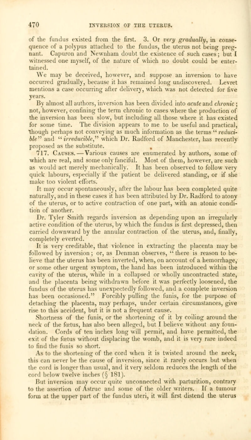 of the fundus existed from the first. 3. Or very gradually, in conse- quence of a polypus attached to the fundus, the uterus not being preg- nant. Capuron and Newnham doubt the existence of such cases; but I witnessed one myself, of the nature of which no doubt could be enter- tained. We may be deceived, however, and suppose an inversion to have occurred gradually, because it has remained long undiscovered. Levret mentions a case occurring after delivery, which was not detected for five years. By almost all authors, inversion has been divided into acute and chronic ; not, however, confining the term chronic to cases where the production of the inversion has been slow, but including all those where it has existed for some time. The division appears to me to be useful and practical, though perhaps not conveying as much information as the terms  reduci' ble and u irreducible, which Dr. Radford of Manchester, has recently proposed as the substitute. 717. Causes.—Various causes are enumerated by authors, some of which are real, and some only fanciful. Most of them, however, are such as would act merely mechanically. It has been observed to follow very quick labours, especially if the patient be delivered standing, or if she make too violent efforts. It may occur spontaneously, after the labour has been completed quite naturally, and in these cases it has been attributed by Dr. Radford to atony of the uterus, or to active contraction of one part, with an atonic condi- tion of another. Dr. Tyler Smith regards inversion as depending upon an irregularly active condition of the uterus, by which the fundus is first depressed, then carried downward by the annular contraction of the uterus, and, finally, completely everted. It is very creditable, that violence in extracting the placenta may be followed by inversion; or, as Denman observes, u there is reason to be- lieve that the uterus has been inverted, when, on account of a hemorrhage, or some other urgent symptom, the hand has been introduced within the cavity of the uterus, while in a collapsed or wholly uncontracted state, and the placenta being withdrawn before it was perfectly loosened, the fundus of the uterus has unexpectedly followed, and a complete inversion has been occasioned. Forcibly pulling the funis, for the purpose of detaching the placenta, may perhaps, under certain circumstances, give rise to this accident, but it is not a frequent cause. Shortness of the funis, or the shortening of it by coiling around the neck' of the foetus, has also been alleged, but I believe without any foun- dation. Cords of ten inches long will permit, and have permitted, the exit of the foetus without displacing the womb, and it is very rare indeed to find the funis so short. Aj to thf shortening of the cord when it is twisted around the neck, this can never be the cause of inversion, since it rarely occurs but when the cord is longer than usual, and it very seldom reduces the length of the cord below twelve inches (§ 181). But inversion m;iv occur quite unconnected with parturition, contrary to the assertion of AstniC and some of the older writers. If a tumour form at the upper part of the fundus uteri, it will first distend the uterus