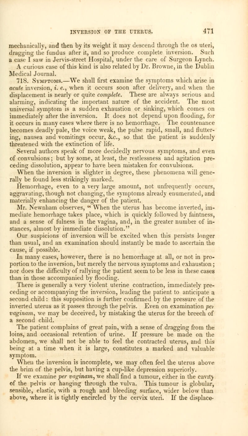 mechanically, and then by its weight it may descend through the os uteri, dragging the fundus after it, and so produce complete inversion. Such a case I saw in Jervis-street Hospital, under the care of Surgeon Lynch. A curious case of this kind is also related by Dr. Browne, in the Dublin Medical Journal. 718. Symptoms.—We shall first examine the symptoms which arise in acute inversion, i. e., when it occurs soon after delivery, and when the displacement is nearly or quite complete. These are always serious and alarming, indicating the important nature of the accident. The most universal symptom is a sudden exhaustion or sinking, which comes on immediately after the inversion. It does not depend upon flooding, for it occurs in many cases where there is no hemorrhage. The countenance becomes deadly pale, the voice weak, the pulse rapid, small, and flutter- ing, nausea and vomitings occur, &c, so that the patient is suddenly threatened with the extinction of life. Several authors speak of more decidedly nervous symptoms, and even of convulsions; but by some, at least, the restlessness and agitation pre- ceding dissolution, appear to have been mistaken for convulsions. When the inversion is slighter in degree, these phenomena will gene- rally be found less strikingly marked. Hemorrhage, even to a very large amount, not unfrequently occurs, aggravating, though not changing, the symptoms already enumerated, and materially enhancing the danger of the patient. Mr. Newnham observes, u When the uterus has become inverted, im- mediate hemorrhage takes place, which is quickly followed by faintness, and a sense of fulness in the vagina, and, in the greater number of in- stances, almost by immediate dissolution. Our suspicions of inversion will be excited when this persists longer than usual, and an examination should instantly be made to ascertain the cause, if possible. In many cases, however, there is no hemorrhage at all, or not in pro- portion to the inversion, but merely the nervous symptoms and exhaustion ; nor does the difficulty of rallying the patient seem to be less in these cases than in those accompanied by flooding. There is generally a very violent uterine contraction, immediately pre- ceding or accompanying the inversion, leading the patient to anticipate a second child: this supposition is further confirmed by the pressure of the inverted uterus as it passes through the pelvis. Even on examination pet vaginam, we may be deceived, by mistaking the uterus for the breech of a second child. The patient complains of great pain, with a sense of dragging from the loins, and occasional retention of urine. If pressure be made on the abdomen, we shall not be able to feel the contracted uterus, and this being at a time when it is large, constitutes a marked and valuable symptom. When the inversion is incomplete, we may often feel the uterus above the brim of the pelvis, but having a cup-like depression superiorly. If we examine per vaginain, we shall find a tumour, either in the cavity of the pelvis or hanging through the vulva. This tumour is globular, sensible, elastic, with a rough and bleeding surface, wider below than above, where it is tightly encircled by the cervix uteri. If the displace-