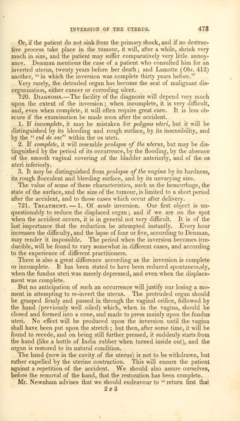 Or, if the patient do not sink from the primary shock, and if no destruc- tive process take place in the tumour, it will, after a while, shrink very much in size, and the patient may suffer comparatively very little annoy- ance. Denman mentions the case of a patient who consulted him for an inverted uterus, twenty years before her death ; and Lamotte (Obs. 412) another, in which the inversion was complete thirty years before. Very rarely, the detruded organ has become the seat of malignant dis- organization, either cancer or corroding ulcer. 720. Diagnosis.—The facility of the diagnosis will depend very much upon the extent of the inversion ; when incomplete, it is very difficult, and, even when complete, it will often require great care. It is less ob- scure if the examination be made soon after the accident. 1. If incomplete, it may be mistaken for polypus uteri, but it will be distinguished by its bleeding and rough surface, by its insensibility, and by the cut de sac within the os uteri. 2. If complete, it will resemble prolapse of the uterus, but may be dis- tinguished by the period of its occurrence, by the flooding, by the absence of the smooth vaginal covering of the bladder anteriorly, and of the os uteri inferiorly. 3. It may be distinguished from prolapse of the vagina by its hardness, its rough flocculent and bleeding surface, and by its unvarying size. The value of some of these characteristics, such as the hemorrhage, the state of the surface, and the size of the tumour, is limited to a short period after the accident, and to those cases which occur after delivery. 721. Treatment. — 1. Of acute inversion. Our first object is un- questionably to reduce the displaced organ ; and if we are on the spot when the accident occurs, it is in general not very difficult. It is of the last importance that the reduction be attempted instantly. Every hour increases the difficulty, and the lapse of four or five, according to Denman, may render it impossible. The period when the inversion becomes irre- ducible, will be found to vary somewhat in different cases, and according to the experience of different practitioners. There is also a great difference according as the inversion is complete or incomplete. It has been stated to have been reduced spontaneously, when the fundus uteri was merely depressed, and even when the displace- ment was complete. But no anticipation of such an occurrence will justify our losing a mo- ment in attempting to re-invert the uterus. The protruded organ should be grasped firmly and passed in through the vaginal orifice, followed by the hand (previously well oiled) which, when in the vagina, should be closed and formed into a cone, and made to press mainly upon the fundus uteri. No effect will be produced upon the inversion until the vagina shall have been put upon the stretch ; but then, after some time, it will be found to recede, and on being still further pressed, it suddenly starts from the hand (like a bottle of India rubber when turned inside out), and the organ is restored to its natural condition. The hand (now in the cavity of the uterus) is not to be withdrawn, but rather expelled by the uterine contraction. This will ensure the patient against a repetition of the accident. We should also assure ourselves, before the removal of the hand, that the restoration has been complete. Mr. Newnham advises that we should endeavour to return first that 2p2