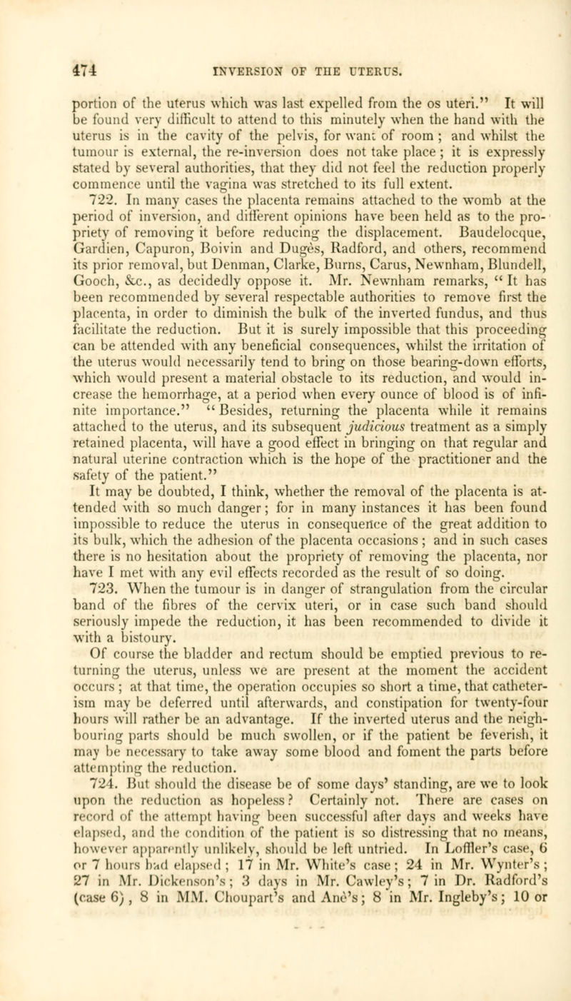 portion of the uterus which was last expelled from the os uteri. It will be found very dilhcult to attend to this minutely when the hand with the uterus is in the cavity of the pelvis, for want of room ; and whilst the tumour is external, the re-inversion does not take place ; it is expressly stated by several authorities, that they did not feel the reduction properly commence until the vagina was stretched to its full extent. 722. In many cases the placenta remains attached to the wromb at the period of inversion, and different opinions have been held as to the pro- priety of removing it before reducing the displacement. Baudelocque, Gardien, Capuron, Boivin and Duges, Radford, and others, recommend its prior removal, but Denman, Clarke, Burns, Carus, Newnham, Blundell, Gooch, &c., as decidedly oppose it. Mr. Newnham remarks, It has been recommended by several respectable authorities to remove first the placenta, in order to diminish the bulk of the inverted fundus, and thus facilitate the reduction. But it is surely impossible that this proceeding can be attended with any beneficial consequences, whilst the irritation of the uterus would necessarily tend to bring on those bearing-down efforts, which would present a material obstacle to its reduction, and would in- crease the hemorrhage, at a period when every ounce of blood is of infi- nite importance. Besides, returning the placenta while it remains attached to the uterus, and its subsequent judicious treatment as a simply retained placenta, will have a good effect in bringing on that regular and natural uterine contraction which is the hope of the practitioner and the safety of the patient. It may be doubted, I think, whether the removal of the placenta is at- tended with so much danger; for in many instances it has been found impossible to reduce the uterus in consequence of the great addition to its bulk, wrhich the adhesion of the placenta occasions ; and in such cases there is no hesitation about the propriety of removing the placenta, nor have I met with any evil effects recorded as the result of so doing. 723. When the tumour is in danger of strangulation from the circular band of the fibres of the cervix uteri, or in case such band should seriously impede the reduction, it has been recommended to divide it with a bistoury. Of course the bladder and rectum should be emptied previous to re- turning the uterus, unless we are present at the moment the accident occurs ; at that time, the operation occupies so short a time, that catheter- ism may be deferred until afterwards, and constipation for twenty-four hours will rather be an advantage. If the inverted uterus and the neigh- bouring parts should be much swollen, or if the patient be feverish, it may be necessary to take away some blood and foment the parts before attempting the reduction. 724. But should the disease be of some days' standing, are we to look upon the reduction as hopeless ? Certainly not. There are cases on record of the attempt having been successful after days and weeks have elapsed, and the condition of the patient is so distressing that no means, however apparently unlikely, should be left untried. In Loffier's case, 6 or 7 hours had elapsed ; 17 in Mr. White's case; 24 in Mr. Wynter's ; 27 in Mr. Dickenson's; 3 days in Mr. Cawley's; 7 in Dr. Radford's (case 6) , 8 in MM. Choupart's and Ane's; 8 in Mr. Ingleby's; 10 or