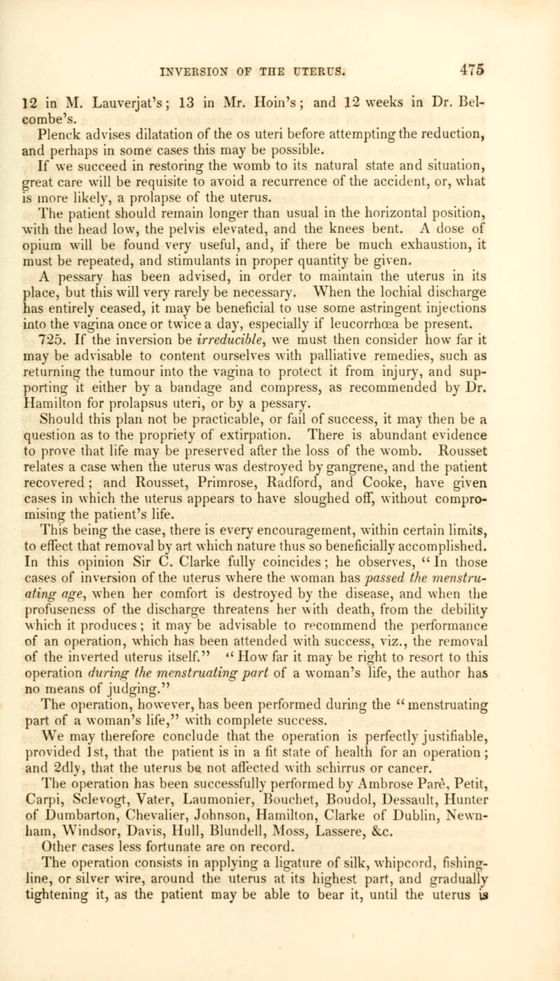12 in M. Lauverjat's; 13 in Mr. Hoin's; and 12 weeks in Dr. Bel- combe's. Plenck advises dilatation of the os uteri before attempting the reduction, and perhaps in some cases this may be possible. If we succeed in restoring the womb to its natural state and situation, great care will be requisite to avoid a recurrence of the accident, or, what is more likely, a prolapse of the uterus. The patient should remain longer than usual in the horizontal position, with the head low, the pelvis elevated, and the knees bent. A dose of opium will be found very useful, and, if there be much exhaustion, it must be repeated, and stimulants in proper quantity be given. A pessary has been advised, in order to maintain the uterus in its place, but this will very rarely be necessary. When the lochial discharge has entirely ceased, it may be beneficial to use some astringent injections into the vagina once or twice a day, especially if leucorrhcea be present. 725. If the inversion be irreducible, we must then consider how far it may be advisable to content ourselves with palliative remedies, such as returning the tumour into the vagina to protect it from injury, and sup- porting it either by a bandage and compress, as recommended by Dr. Hamilton for prolapsus uteri, or by a pessary. Should this plan not be practicable, or fail of success, it may then be a question as to the propriety of extirpation. There is abundant evidence to prove that life may be preserved after the loss of the womb. Rousset relates a case when the uterus was destroyed by gangrene, and the patient recovered ; and Rousset, Primrose, Radford, and Cooke, have given cases in which the uterus appears to have sloughed off, without compro- mising the patient's life. This being the case, there is every encouragement, within certain limits, to effect that removal by art which nature thus so beneficially accomplished. In this opinion Sir C. Clarke fully coincides ; he observes, In those cases of inversion of the uterus where the woman has passed the menstru- ating age, when her comfort is destroyed by the disease, and when the profuseness of the discharge threatens her with death, from the debility which it produces; it may be advisable to recommend the performance of an operation, which has been attended with success, viz., the removal of the inverted uterus itself. il How far it may be right to resort to this operation during the menstruating part of a woman's life, the author has no means of judging. The operation, however, has been performed during the menstruating part of a woman's life, with complete success. We may therefore conclude that the operation is perfectly justifiable, provided 1st, that the patient is in a fit state of health for an operation; and 2dly, that the uterus b$ not affected with schirrus or cancer. The operation has been successfully performed by Ambrose Pare, Petit, Carpi, Sclevogt, Vater, Laumonier, Bouchet, Boudol, Dessault, Hunter of Dumbarton, Chevalier, Johnson, Hamilton, Clarke of Dublin, Newn- ham, Windsor, Davis, Hull, Blundell, Moss, Lassere, &c. Other cases less fortunate are on record. The operation consists in applying a ligature of silk, whipcord, fishing- line, or silver wire, around the uterus at its highest part, and gradually tightening it, as the patient may be able to bear it, until the uterus is