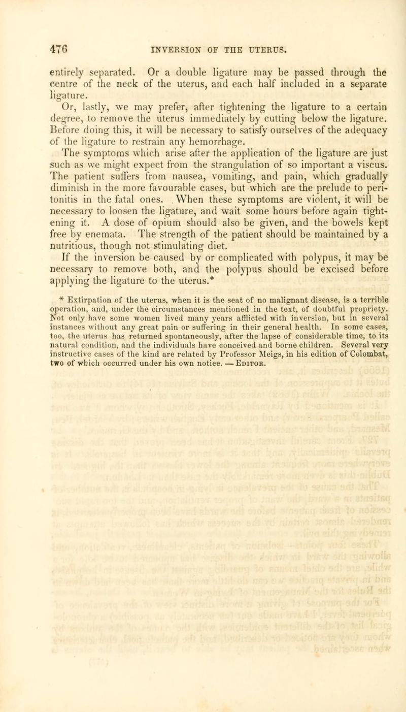 entirely separated. Or a double ligature may be passed through the centre of the neck of the uterus, and each half included in a separate ligature. Or, lastly, we may prefer, after tightening the ligature to a certain degree, to remove the uterus immediately by cutting below the ligature. Before doing this, it will be necessary to satisfy ourselves of the adequacy of the ligature to restrain any hemorrhage. The symptoms which arise after the application of the ligature are just such as we might expect from the strangulation of so important a viscus. The patient sutlers from nausea, vomiting, and pain, which gradually diminish in the more favourable cases, but which are the prelude to peri- tonitis in the fatal ones. When these symptoms are violent, it will be necessary to loosen the ligature, and wait some hours before again tight- ening it. A dose of opium should also be given, and the bowels kept free by enemata. The strength of the patient should be maintained by a nutritious, though not stimulating diet. If the inversion be caused by or complicated with polypus, it may be necessary to remove both, and the polypus should be excised before applying the ligature to the uterus.* * Extirpation of the uterus, when it is the seat of no malignant disease, is a terrible operation, and, under the circumstances mentioned in the text, of doubtful propriety. Not only have some women lived many years afflicted with inversion, but in several instances without any great pain or suffering in their general health. In some cases, too, the uterus has returned spontaneously, after the lapse of considerable time, to its natural condition, and the individuals have conceived and borne children. Several very instructive cases of the kind are related by Professor Meigs, in his edition of Colombat, two of which occurred under his own notiee. —Editor.