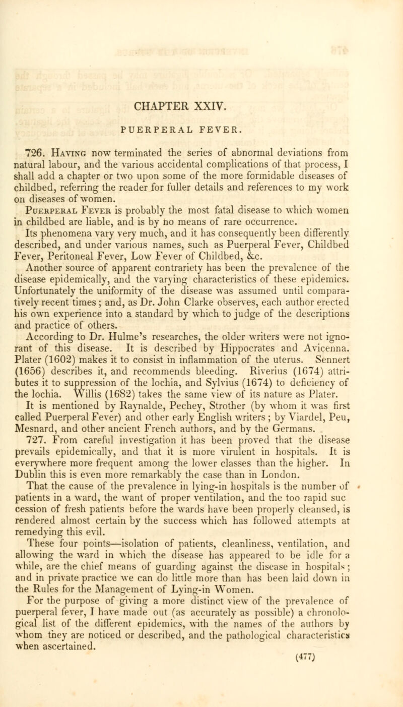 CHAPTER XXIV. PUERPERAL FEVER. 726. Having now terminated the series of abnormal deviations from natural labour, and the various accidental complications of that process, I shall add a chapter or two upon some of the more formidable diseases of childbed, referring the reader for fuller details and references to my work on diseases of women. Puerperal Fever is probably the most fatal disease to which women in childbed are liable, and is by no means of rare occurrence. Its phenomena vary very much, and it has consequently been differently described, and under various names, such as Puerperal Fever, Childbed Fever, Peritoneal Fever, Low Fever of Childbed, &c. Another source of apparent contrariety has been the prevalence of the disease epidemically, and the varying characteristics of these epidemics. Unfortunately the uniformity of the disease was assumed until compara- tively recent times ; and, as Dr. John Clarke observes, each author erected his own experience into a standard by which to judge of the descriptions and practice of others. According to Dr. Hulme's researches, the older writers were not igno- rant of this disease. It is described by Hippocrates and Avicenna. Plater (1602) makes it to consist in inflammation of the uterus. Sennert (1656) describes it, and recommends bleeding. Riverius (1674) attri- butes it to suppression of the lochia, and Sylvius (1674) to deficiency of the lochia. Willis (1682) takes the same view of its nature as Plater. It is mentioned by Raynalde, Pechey, Strother (by whom it was first called Puerperal Fever) and other early English writers ; by Viardel, Peur Mesnard, and other ancient French authors, and by the Germans. 727. From careful investigation it has been proved that the disease prevails epidemically, and that it is more virulent in hospitals. It is everywhere more frequent among the lower classes than the higher. In Dublin this is even more remarkably the case than in London. That the cause of the prevalence in lying-in hospitals is the number of patients in a ward, the want of proper ventilation, and the too rapid sue cession of fresh patients before the wards have been properly cleansed, is rendered almost certain by the success which has followed attempts at remedying this evil. These four points—isolation of patients, cleanliness, ventilation, and allowing the ward in which the disease has appeared to be idle for a while, are the chief means of guarding against the disease in hospitals ; and in private practice we can do little more than has been laid down in the Rules for the Management of Lying-in Women. For the purpose of giving a more distinct view of the prevalence of puerperal fever, I have made out (as accurately as possible) a chronolo- gical list of the different epidemics, with the names of the authors by whom they are noticed or described, and the pathological characteristics when ascertained.