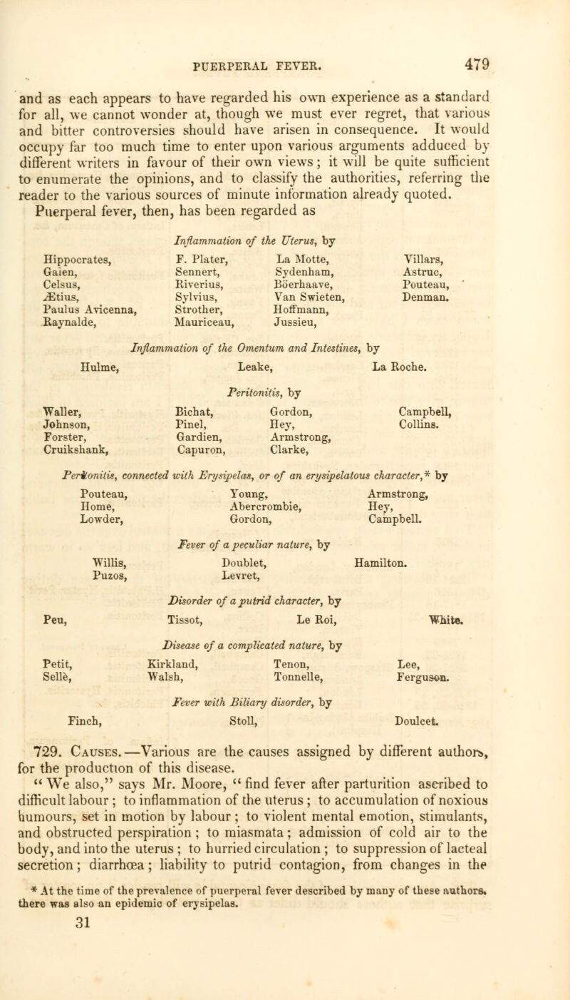 and as each appears to have regarded his own experience as a standard for all, we cannot wonder at, though we must ever regret, that various and bitter controversies should have arisen in consequence. It would occupy far too much time to enter upon various arguments adduced by different writers in favour of their own views; it will be quite sufficient to enumerate the opinions, and to classify the authorities, referring the reader to the various sources of minute information already quoted. Puerperal fever, then, has been regarded as Inflammation of the Uterus, by Hippocrates, Gaien, Celsus, ^Etius, Paulus Avicenna, Raynalde, F. Plater, La Motte, Sennert, Sydenham, Riverius, Boerhaave, Sylvius, Van Swieten, Strother, Hoffmann, Mauriceau, Jussieu, Villars, Astruc, Pouteau, Denman. Inflammation of the Omentum and Intestines, by Hulme, Leake, Peritonitis, by La Roche. Waller, Johnson, Forster, Cruikshank, Bichat, Gordon, Pinel, Hey, Gardien, Armstrong, Capuron, Clarke, Campbell, Collins. Peritonitis, connected with Erysipelas, or of an erysipelatous character,* by Pouteau, Home, Lowder, Young, Abercrombie, Gordon, Fever of a peculiar nature, by Armstrong, Hey, Campbell. Willis, Puzos, Doublet, Levret, Hamilton. Disorder of a putrid character, by Peu, Tissot, Le Roi, White. Disease of a complicated nature, by Petit, Kirkland, Tenon, Lee, Selle, Walsh, Tonnelle, Ferguson. Fever with Biliary disorder, by Finch, Stoll, Doulcet 729. Causes. —Various are the causes assigned by different authors, for the production of this disease.  We also, says Mr. Moore,  find fever after parturition ascribed to difficult labour ; to inflammation of the uterus ; to accumulation of noxious humours, set in motion by labour; to violent mental emotion, stimulants, and obstructed perspiration ; to miasmata; admission of cold air to the body, and into the uterus ; to hurried circulation ; to suppression of lacteal secretion; diarrhoea; liability to putrid contagion, from changes in the * At the time of the prevalence of puerperal fever described by many of these authors* there was also an epidemic of erysipelas. 31