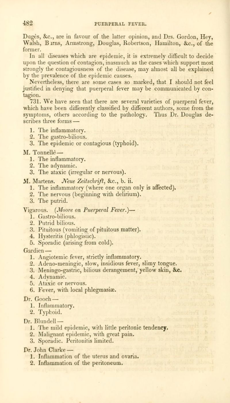 Dugcs, &c, are in favour of the latter opinion, and Drs. Gordon, Hey, Walsh, Birns, Armstrong, Douglas, Robertson, Hamilton, &c, of the former. In all diseases which are epidemic, it is extremely difficult to decide upon the question of contagion, inasmuch as the cases which support most strongly the contagiousness of the disease, may almost all be explained by the prevalence of the epidemic causes. Nevertheless, there are some cases so marked, that I should not feel justified in denying that puerperal fever may be communicated by con- tagion. 731. We have seen that there are several varieties of puerperal fever, which have been differently classified by different authors, some from the symptoms, others according to the pathology. Thus Dr. Douglas de- scribes three forms — 1. The inflammatory. 2. The gastro-bilious. 3. The epidemic or contagious (typhoid). M. Tonnelle — 1. The inflammatory. 2. The adynamic. 3. The ataxic (irregular or nervous). M. Martens. JVeue Zeitschrift, &c, b. ii. 1. The inflammatory (where one organ only is affected). 2. The nervous (beginning with delirium). 3. The putrid. Vigarous. (Moore on Puerperal Fever.)— 1. Gastro-bilious. 2. Putrid bilious. 3. Pituitous (vomiting of pituitous matter). 4. Hysteritis (phlogistic). 5. Sporadic (arising from cold). Gardien — 1. Angiotemic fever, strictly inflammatory. 2. Adeno-meningic, slow, insidious fever, slimy tongue. 3. Meningo-gastric, bilious derangement, yellow skin, &c. 4. Adynamic. 5. Ataxic or nervous. 6. Fever, with local phlegmasia. Dr. Gooch — 1. Inflammatory. 2. Typhoid. Dr. Blundell— 1. The mild epidemic, with little peritonic tendency. 2. Malignant epidemic, with great pain. 3. Sporadic Peritonitis limited. Dr. John Clarke — 1. Inflammation of the uterus and ovaria. 2. Inflammation of the peritoneum.