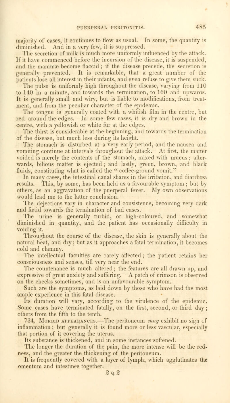 majority of cases, it continues to flow as usual. In some, the quantity is diminished. And in a very few, it is suppressed. The secretion of milk is much more uniformly influenced by the attack. If it have commenced before the incursion of the disease, it is suspended, and the mammae become flaccid ; if the disease precede, the secretion is generally prevented. It is remarkable, that a great number of the patients lose all interest in their infants, and even refuse to give them suck. The pulse is uniformly high throughout the disease, varying from 110 to 140 in a minute, and towards the termination, to 160 and upwards. It is generally small and wiry, but is liable to modifications, from treat- ment, and from the peculiar character of the epidemic. The tongue is generally coated with a whitish film in the centre, but red around the edges. In some few cases, it is dry and brown in the centre, with a yellowish or white fur at the edges. The thirst is considerable at the beginning, and towards the termination of the disease, but much less during its height. The stomach is disturbed at a very early period, and the nausea and vomiting continue at intervals throughout the attack. At first, the matter voided is merely the contents of the stomach, mixed with mucus; after- wards, bilious matter is ejected ; and lastly, green, brown, and black fluids, constituting what is called the  coffee-ground vomit. In many cases, the intestinal canal shares in the irritation, and diarrhoea results. This, by some, has been held as a favourable symptom ; but br- others, as an aggravation of the puerperal fever. My own observations would lead me to the latter conclusion. The dejections vary in character and consistence, becoming very dark and foetid towards the termination of bad cases. The urine is generally turbid, or high-coloured, and somewhat diminished in quantity, and the patient has occasionally difficulty in voiding it. Throughout the course of the disease, the skin is generally about the natural heat, and dry; but as it approaches a fatal termination, it becomes cold and clammy. The intellectual faculties are rarely affected; the patient retains her consciousness and senses, till very near the end. The countenance is much altered; the features are all drawn up, and expressive of great anxiety and suffering. A patch of crimson is observed on the cheeks sometimes, and is an unfavourable symptom. Such are the symptoms, as laid down by those who have had the most ample experience in this fatal disease. Its duration will vary, according to the virulence of the epidemic. Some cases have terminated fatally, on the first, second, or third day ; others from the fifth to the tenth. 734. Morbid appearances.—The peritoneum may exhibit no sign of inflammation ; but generally it is found more or less vascular, especially that portion of it covering the uterus. Its substance is thickened, and in some instances softened. The longer the duration of the pain, the more intense will be the red- ness, and the greater the thickening of the peritoneum. It is frequently covered with a layer of lymph, which agglutinates the omentum and intestines together. 2q2