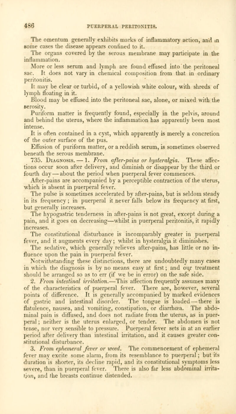 The omentum generally exhibits marks of inflammatory action, ami in some cases the disease appears confined to it. The organs covered by the serous membrane may participate in the inflammation. .More or less serum and lymph are found effused into the peritoneal sac. It does not vary in chemical composition from that in ordinary peritonitis. It may be clear or turbid, of a yellowish white colour, with shreds of lymph floating in it. Blood may be effused into the peritoneal sac, alone, or mixed with the serosity. Puriform matter is frequently found, especially in the pelvis, around and behind the uterus, where the inflammation has apparently been most intense. It is often contained in a cyst, which apparently is merely a concretion of the outer surface of the pus. Effusion of puriform matter, or a reddish serum, is sometimes observed beneath the serous membrane. 735. Diagnosis. — 1. From after-pains or hysieralgia. These affec- tions occur soon after delivery, and diminish or disappear by the third or fourth day — about the period when puerperal fever commences. After-pains are accompanied by a perceptible contraction of the uterus, which is absent in puerperal fever. The pulse is sometimes accelerated by after-pains, but is seldom steady in its frequency; in puerperal it never falls below its frequency at first, but generally increases. The hypogastric tenderness in after-pains is not great, except during a pain, and it goes on decreasing—whilst in puerperal peritonitis, it rapidly increases. The constitutional disturbance is incomparably greater in puerperal fever, and it augments every day; whilst in hysteralgia it diminishes. The sedative, which generally relieves after-pains, has little or no in- fluence upon the pain in puerperal fever. Notwithstanding these distinctions, there are undoubtedly many cases in which the diagnosis is by no means easy at first; and our treatment should be arranged so as to err (if we be in error) on the safe side. 2. From intestinal irritation.—This affection frequently assumes many of the characteristics of puerperal fever. There are, however, several points of difference. It is generally accompanied by marked evidences of gastric and intestinal disorder. The tongue is loaded — there is flatulence, nausea, and vomiting, constipation, or diarrhoea. The abdo- minal pain is diffused, and does not radiate from the uterus, as in puer- peral ; neither is the uterus enlarged, or tender. The abdomen is not tense, nor very sensible to pressure. Puerperal fever sets in at an earlier period after delivery than intestinal irritation, and it causes greater con- stitutional disturbance. 3. From ephemeral fever or meed. The commencement of ephemeral fever may excite some alarm, from its resemblance to puerperal; but its duration is shorter, its decline rapid, and its constitutional symptoms less severe, than in puerperal fever. There is also far less abdominal irrita- tion, and the breasts continue distended.