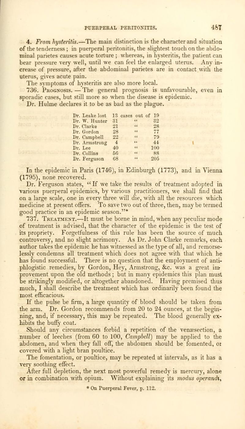 4. From hysteritis.—The main distinction is the character and situation of the tenderness ; in puerperal peritonitis, the slightest touch on the abdo- minal parietes causes acute torture ; whereas, in hysteritis, the patient can bear pressure very well, until we can feel the enlarged uterus. Any in- crease of pressure, after the abdominal parietes are in contact with the uterus, gives acute pain. The symptoms of hysteritis are also more local. 736. Prognosis.—The general prognosis is unfavourable, even in sporadic cases, but still more so when the disease is epidemic. Dr. Hulme declares it to be as bad as the plague. Dr. Leake lost 13 cases out of 19 Dr. W. Hunter 31 32 Dr. Clarke 21 28 Dr. Gordon 28 77 Dr. Campbell 22 79 Dr. Armstrong 4 44 Dr. Lee 40 100 Dr. Collins 56 88 Dr. Ferguson 68 205 In the epidemic in Paris (1746), in Edinburgh (1773), and in Vienna (1795), none recovered. Dr. Ferguson states, u If we take the results of treatment adopted in various puerperal epidemics, by various practitioners, we shall find that on a large scale, one in every three will die, with all the resources which medicine at present offers. To save two out of three, then, may be termed good practice in an epidemic season.* 737. Treatment.—It must be borne in mind, when any peculiar mode of treatment is advised, that the character of the epidemic is the test of its propriety. Forgetfulness of this rule has been the source of much controversy, and no slight acrimony. As Dr. John Clarke remarks, each author takes the epidemic he has witnessed as the type of all, and remorse- lessly condemns all treatment which does not agree with that which he has found successful. There is no question that the employment of anti- phlogistic remedies, by Gordon, Hey, Armstrong, &c. was a great im- provement upon the old methods ; but in many epidemics this plan must be strikingly modified, or altogether abandoned. Having premised thus much, I shall describe the treatment which has ordinarily been found the most efficacious. If the pulse be firm, a large quantity of blood should be taken from the arm. Dr. Gordon recommends from 20 to 24 ounces, at the begin- ning, and, if necessary, this may be repeated. The blood generally ex- hibits the buffy coat. Should any circumstances forbid a repetition of the venisection, a number of leeches (from 60 to 100, Campbell) may be applied to the abdomen, and when they fall off, the abdomen should be fomented, oi covered with a light bran poultice. The fomentation, or poultice, may be repeated at intervals, as it has a very soothing effect. After full depletion, the next most powerful remedy is mercury, alone or in combination with opium. Without explaining its modus operandi^ * On Puerperal Fever, p. 112.