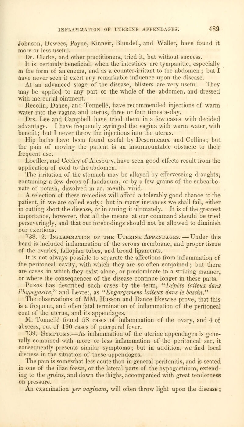 Johnson, Dewees, Payne, Kinneir, Blundell, and Waller, have found it more or less useful. Dr. Clarke, and other practitioners, tried it, but without success. It is certainly beneficial, when the intestines are tympanitic, especially in the form of an enema, and as a counter-irritant to the abdomen ; but I nave never seen it exert any remarkable influence upon the disease. At an advanced stage of the disease, blisters are very useful. They may be applied to any part or the whole of the abdomen, and dressed with mercurial ointment. Recolin, Dance, and Tonnelle, have recommended injections of warm water into the vagina and uterus, three or four times a-day. Drs. Lee and Campbell have tried them in a few cases writh decided advantage. I have frequently syringed the vagina with warm water, with benefit; but I never threw the injections into the uterus. Hip baths have been found useful by Desormeaux and Collins; but the pain of moving the patient is an insurmountable obstacle to their frequent use. Loeffler, and Ceeley of Alesbury, have seen good effects result from the application of cold to the abdomen. The irritation of the stomach may be allayed by effervescing draughts, containing a few drops of laudanum, or by a few grains of the subcarbo- nate of potash, dissolved in aq. menth. virid. A selection of these remedies will afford a tolerably good chance to the patient, if we are called early; but in many instances we shall fail, either in cutting short the disease, or in curing it ultimately. It is of the greatest importance, however, that all the means at our command should be tried perseveringly, and that our forebodings should not be allowed to diminish our exertions. 738. 2. Inflammation of the Uterine Appendages.—Under this head is included inflammation of the serous membrane, and proper tissue of the ovaries, fallopian tubes, and broad ligaments. It is not always possible to separate the affections from inflammation of the peritoneal cavity, with which they are so often conjoined ; but there are cases in which they exist alone, or predominate in a striking manner, or where the consequences of the disease continue longer in these parts. Puzos has described such cases by the term, Depots laiteux dans Phypogastre and Levret, as Engorgemens laiteux dans le bassin. The observations of MM. Husson and Dance likewise prove, that this is a frequent, and often fatal termination of inflammation of the peritoneal coat of the uterus, and its appendages. M. Tonnelle found 58 cases of inflammation of the ovary, and 4 of abscess, out of 190 cases of puerperal fever. 739. Symptoms.—As inflammation of the uterine appendages is gene- rally combined with more or less inflammation of the peritoneal sac, it consequently presents similar symptoms; but in addition, we find local distress in the situation of these appendages. The pain is somewhat less acute than in general peritonitis, and is seated in one of the iliac fossae, or the lateral parts of the hypogastrium, extend- ing to the groins, and down the thighs, accompanied with great tenderness on pressure. An examination per vaginam, will often throw7 light upon the disease;