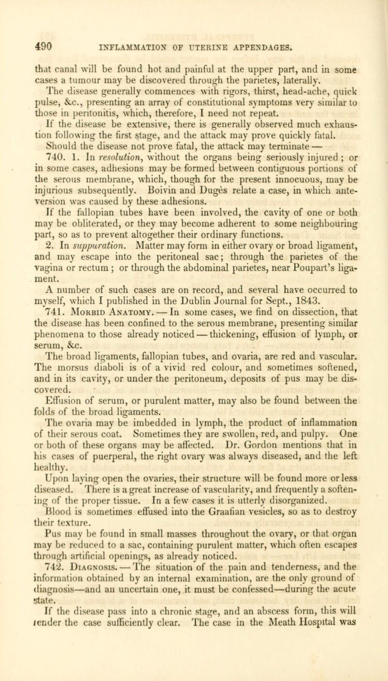 that canal will be found hot and painful at the upper part, and in some cases a tumour may be discovered through the parietes, laterally. The disease generally commences with rigors, thirst, head-ache, quick pulse, &c., presenting an array of constitutional symptoms very similar to those in peritonitis, which, therefore, I need not repeat. If the disease be extensive, there is generally observed much exhaus- tion following the first stage, and the attack may prove quickly fatal. Should the disease not prove fatal, the attack may terminate — 740. 1. In resolution, without the organs being seriously injured ; or in some cases, adhesions may be formed between contiguous portions of the serous membrane, which, though for the present innocuous, may be injurious subsequently. Boivin and Duges relate a case, in which ante- version was caused by these adhesions. If the fallopian tubes have been involved, the cavity of one or both may be obliterated, or they may become adherent to some neighbouring part, so as to prevent altogether their ordinary functions. 2. In suppuration. Matter may form in either ovary or broad ligament, and may escape into the peritoneal sac; through the parietes of the vagina or rectum ; or through the abdominal parietes, near Poupart's liga- ment. A number of such cases are on record, and several have occurred to myself, which I published in the Dublin Journal for Sept., 1843. 741. Morbid Anatomy. — In some cases, we find on dissection, that the disease has been confined to the serous membrane, presenting similar phenomena to those already noticed — thickening, effusion of lymph, or serum, &c. The broad ligaments, fallopian tubes, and ovaria, are red and vascular. The morsus diaboli is of a vivid red colour, and sometimes softened, and in its cavity, or under the peritoneum, deposits of pus may be dis- covered. Effusion of serum, or purulent matter, may also be found between the folds of the broad ligaments. The ovaria may be imbedded in lymph, the product of inflammation of their serous coat. Sometimes they are swollen, red, and pulpy. One or both of these organs may be affected. Dr. Gordon mentions that in his cases of puerperal, the right ovary was always diseased, and the left healthy. Upon laying open the ovaries, their structure will be found more or less diseased. There is a great increase of vascularity, and frequently a soften- ing of the proper tissue. In a few cases it is utterly disorganized. Blood is sometimes effused into the Graafian vesicles, so as to destroy their texture. Pus may be found in small masses throughout the ovary, or that organ may be reduced to a sac, containing purulent matter, which often escapes through artificial openings, as already noticed. 742. DIAGNOSIS. — The situation of the pain and tenderness, and the information obtained by an internal examination, are the only ground of diagnosis—and an uncertain one, it must be confessed—during the acute state. If the disease pass into a chronic stage, and an abscess form, this will lender tin,' case sufficiently clear. The case in the Meath Hospital was