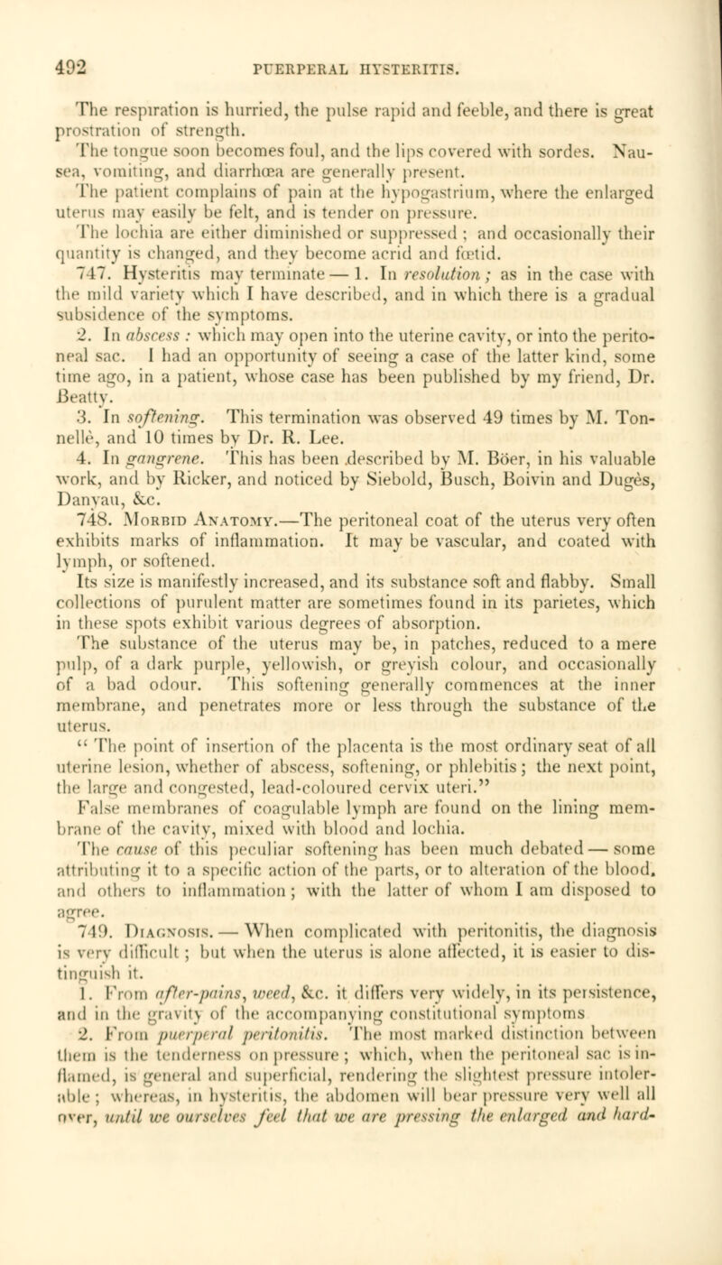 The respiration is hurried, the pulse rapid and feeble, and there is great prostration of Strength. The tongue soon becomes foul, and the lips covered with sordes. Nau- sea, vomiting, and diarrhoea arc generally present. The patient complains of pain at the hypogastrium, where the enlarged uterus may easily be felt, and is tender on pressure. The lochia are either diminished or suppressed ; and occasionally their quantity is changed, and they become acrid and foetid. 747. Hysteritis may terminate— 1. In resolution; as in the case with the mild variety which I have described, and in which there is a gradual subsidence of the symptoms. •2. In abscess : which may open into the uterine cavity, or into the perito- neal sac. I had an opportunity of seeing a case of the latter kind, some time ago, in a patient, whose case has been published by my friend, Dr. Beatty. .'}. In softening. This termination was observed 49 times by M. Ton- nelle, and 10 times by Dr. R. Lee. 4. In gangrene. This has been .described by M. Boer, in his valuable work, and by Ricker, and noticed by Siebold, Busch, Boivin and Duges, Danyau, &c. 748. Morbid Anatomy.—The peritoneal coat of the uterus very often exhibits marks of inflammation. It may be vascular, and coated with lymph, or softened. Its size is manifestly increased, and its substance soft and flabby. Small collections of purulent matter are sometimes found in its parietes, which in these spots exhibit various degrees of absorption. The substance of the uterus may be, in patches, reduced to a mere pulp, of a dark purple, yellowish, or greyish colour, and occasionally of a bad odour. This softening generally commences at the inner membrane, and penetrates more or less through the substance of the uterus. The point of insertion of the placenta is the most ordinary seat of all uterine lesion, whether of abscess, softening, or phlebitis; the next point, the large and congested, lead-coloured cervix uteri. False membranes of coagulable lymph are found on the lining mem- brane of the cavity, mixed with blood and lochia. The cause of this peculiar softening has been much debated — some attributing it to a specific action of tin1 parts, or to alteration of the blood, and others to inflammation; with the latter of whom I am disposed to agree. 749. Diagnosis. — When complicated with peritonitis, the diagnosis is verv difficult ; but when the uterus is alone affected, it is easier to dis- tinguish it. 1. Prom after-pains y weed, &c. it differs very widely, in its persistence, and in the gravity of the accompanying constitutional symptoms 2, Prom puerperal peritonitis. The most marked distinction between tiiem is the tenderness on pressure; which, when the peritoneal sac is in- flamed, is general and superficial, rendering the slightest pressure intoler- able ; whereas, m h\stentis, the abdomen will bear pressure \ery well all over, until we ourselces fed that we are pressing the enlarged and laird-