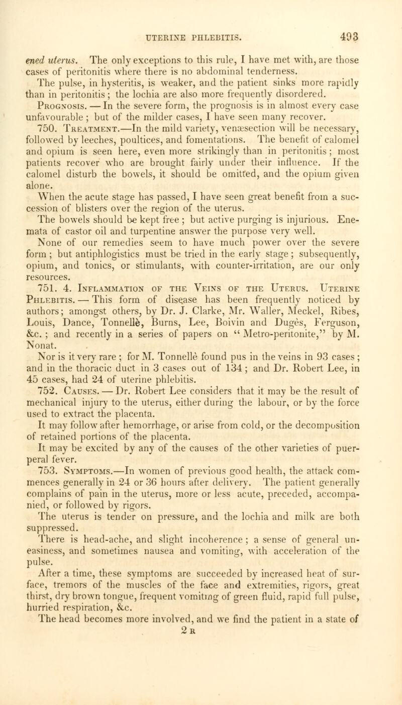 ened uterus. The only exceptions to this rule, I have met with, are those cases of peritonitis where there is no abdominal tenderness. The pulse, in hysteritis, is weaker, and the patient sinks more rapidly than in peritonitis; the lochia are also more frequently disordered. Prognosis. — In the severe form, the prognosis is in almost every case unfavourable ; but of the milder cases, I have seen many recover. 750. Treatment.—In the mild variety, venaesection will be necessary, followed by leeches, poultices, and fomentations. The benefit of calomel and opium is seen here, even more strikingly than in peritonitis ; most patients recover who are brought fairly under their influence. If the calomel disturb the bowels, it should be omitted, and the opium given alone. When the acute stage has passed, I have seen great benefit from a suc- cession of blisters over the region of the uterus. The bowels should be kept free ; but active purging is injurious. Ene- mata of castor oil and turpentine answer the purpose very well. None of our remedies seem to have much power over the severe form ; but antiphlogistics must be tried in the early stage ; subsequently, opium, and tonics, or stimulants, with counter-irritation, are our only resources. 751. 4. Inflammation of the Veins of the Uterus. Uterine Phlebitis. — This form of disease has been frequently noticed by authors; amongst others, by Dr. J. Clarke, Mr. Waller, Meckel, Ribes, Louis, Dance, Tonnelle, Burns, Lee, Boivin and Duges, Ferguson, &c. ; and recently in a series of papers on Metro-peritonite, by M. Nonat. Nor is it very rare ; for M. Tonnelle found pus in the veins in 93 cases ; and in the thoracic duct in 3 cases out of 134; and Dr. Robert Lee, in 45 cases, had 24 of uterine phlebitis. 752. Causes. — Dr. Robert Lee considers that it may be the result of mechanical injury to the uterus, either during the labour, or by the force used to extract the placenta. It may follow after hemorrhage, or arise from cold, or the decomposition of retained portions of the placenta. It may be excited by any of the causes of the other varieties of puer- peral fever. 753. Symptoms.—In women of previous good health, the attack com- mences generally in 24 or 36 hours after delivery. The patient generally complains of pain in the uterus, more or less acute, preceded, accompa- nied, or followed by rigors. The uterus is tender on pressure, and the lochia and milk are both suppressed. There is head-ache, and slight incoherence ; a sense of general un- easiness, and sometimes nausea and vomiting, with acceleration of the pulse. After a time, these symptoms are succeeded by increased heat of sur- face, tremors of the muscles of the face and extremities, rigors, great thirst, dry brown tongue, frequent vomiting of green fluid, rapid full pulse, hurried respiration, &c. The head becomes more involved, and we find the patient in a state of 2r