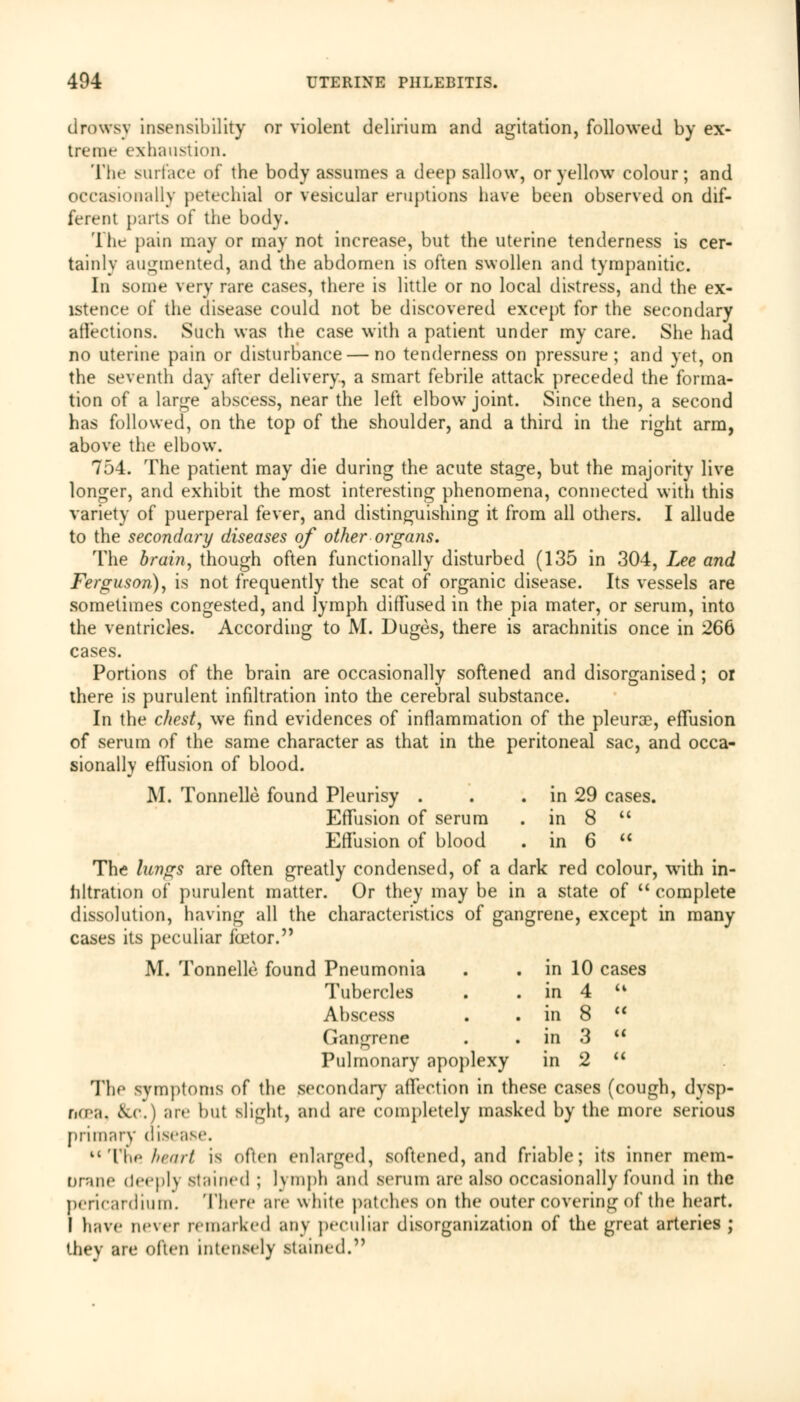 drowsy insensibility or violent delirium and agitation, followed by ex- trerae exhaustion. The surface of the body assumes a deep sallow, or yellow colour; and occasionally petechial or vesicular eruptions have been observed on dif- ferent parts of the body. The pain may or may not increase, but the uterine tenderness is cer- tainly augmented, and the abdomen is often swollen and tympanitic. In some very rare cases, there is little or no local distress, and the ex- istence of the disease could not be discovered except for the secondary affections. Such was the case with a patient under my care. She had no uterine pain or disturbance — no tenderness on pressure; and yet, on the seventh day after delivery, a smart febrile attack preceded the forma- tion of a large abscess, near the left elbow joint. Since then, a second has followed, on the top of the shoulder, and a third in the right arm, above the elbow. 754. The patient may die during the acute stage, but the majority live longer, and exhibit the most interesting phenomena, connected with this variety of puerperal fever, and distinguishing it from all others. I allude to the secondary diseases of other organs. The brain, though often functionally disturbed (135 in 304, Lee and Ferguson), is not frequently the seat of organic disease. Its vessels are sometimes congested, and lymph diffused in the pia mater, or serum, into the ventricles. According to M. Duges, there is arachnitis once in 266 cases. Portions of the brain are occasionally softened and disorganised; or there is purulent infiltration into the cerebral substance. In the chesty we find evidences of inflammation of the pleura?, effusion of serum of the same character as that in the peritoneal sac, and occa- sionally effusion of blood. M. Tonnelle found Pleurisy . . . in 29 cases. Effusion of serum . in 8  Effusion of blood . in 6  The lungs are often greatly condensed, of a dark red colour, with in- filtration of purulent matter. Or they may be in a state of  complete dissolution, having all the characteristics of gangrene, except in many cases its peculiar factor. M. Tonnelle found Pneumonia . . in 10 cases Tubercles . . in 4 u Abscess . . in 8  (iangrene . . in 3 u Pulmonary apoplexy in 2  The symptoms of the secondary affection in these cases (cough, dysp- noea, Sec.) are but slight, and are completely masked by the more serious primary disease. tc The heart is often enlarged, softened, and friable; itfl inner mem- Urane deeply stained ; lymph and serum are also occasionally found in the pericardium. There are while patches on the outer covering of the heart. I have never remarked any peculiar disorganization of the great arteries ; they are often intensely stained.