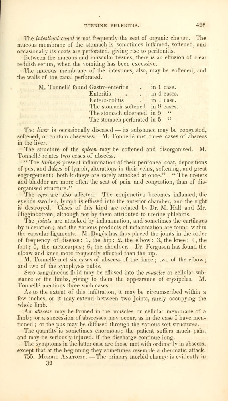 The intestinal canal is not frequently the seat of organic change. The mucous membrane of the stomach is sometimes inflamed, softened, and occasionally its coats are perforated, giving rise to peritonitis. Between the mucous and muscular tissues, there is an effusion of clear reddish serum, when the vomiting has been excessive. The mucous membrane of the intestines, also, may be softened, and the walls of the canal perforated. M. Tonnelle. found Gastro-enteritis . in 1 case. Enteritis . in 4 cases. Entero-colitis . in 1 case. The stomach softened in 8 cases. The stomach ulcerated in 5  The stomach perforated in 5  The liver is occasionally diseased — its substance may be congested, softened, or contain abscesses. M. Tonnelle met three cases of abscess in the liver. The structure of the spleen may be softened and disorganised. M. Tonnelle relates two cases of abscess.  The Iddneys present inflammation of their peritoneal coat, depositions of pus, and flakes of lymph, alterations in their veins, softening, and great engorgement: both kidneys are rarely attacked at once.  The ureters and bladder are more often the seat of pain and congestion, than of dis- organised structure. The eyes are also affected. The conjunctiva becomes inflamed, the eyelids swollen, lymph is effused into the anterior chamber, and the sight is destroyed. Cases of this kind are related by Dr. M. Hall and Mr. Higginbottom, although not by them attributed to uterine phlebitis. The joints are attacked by inflammation, and sometimes the cartilages by ulceration ; and the various products of inflammation are found within the capsular ligaments. M. Duges has thus placed the joints in the order of frequency of disease: 1, the hip ; 2, the elbow; 3, the knee ; 4, the foot; 5, the metacarpus ; 6, the shoulder. Dr. Ferguson has found the elbow and knee more frequently affected than the hip. M. Tonnelle met six cases of abscess of the knee ; two of the elbow; and two of the symphysis pubis. Sero-sanguineous fluid may be effused into the muscles or cellular sub- stance of the limbs, giving to them the appearance of erysipelas. M. Tonnelle mentions three such cases. As to the extent of this infiltration, it may be circumscribed within a few inches, or it may extend between twro joints, rarely occupying the whole limb. An abscess may be formed in the muscles or cellular membrane of a limb ; or a succession of abscesses may occur, as in the case I have men- tioned ; or the pus may be diffused through the various soft structures. The quantity is sometimes enormous ; the patient suffers much pain, and may be seriously injured, if the discharge continue long. The symptoms in the latter case are those met with ordinarily in abscess, except that at the beginning they sometimes resemble a rheumatic attack. 755. Morbid Anatomy. —The primary morbid change is evidently >U 32