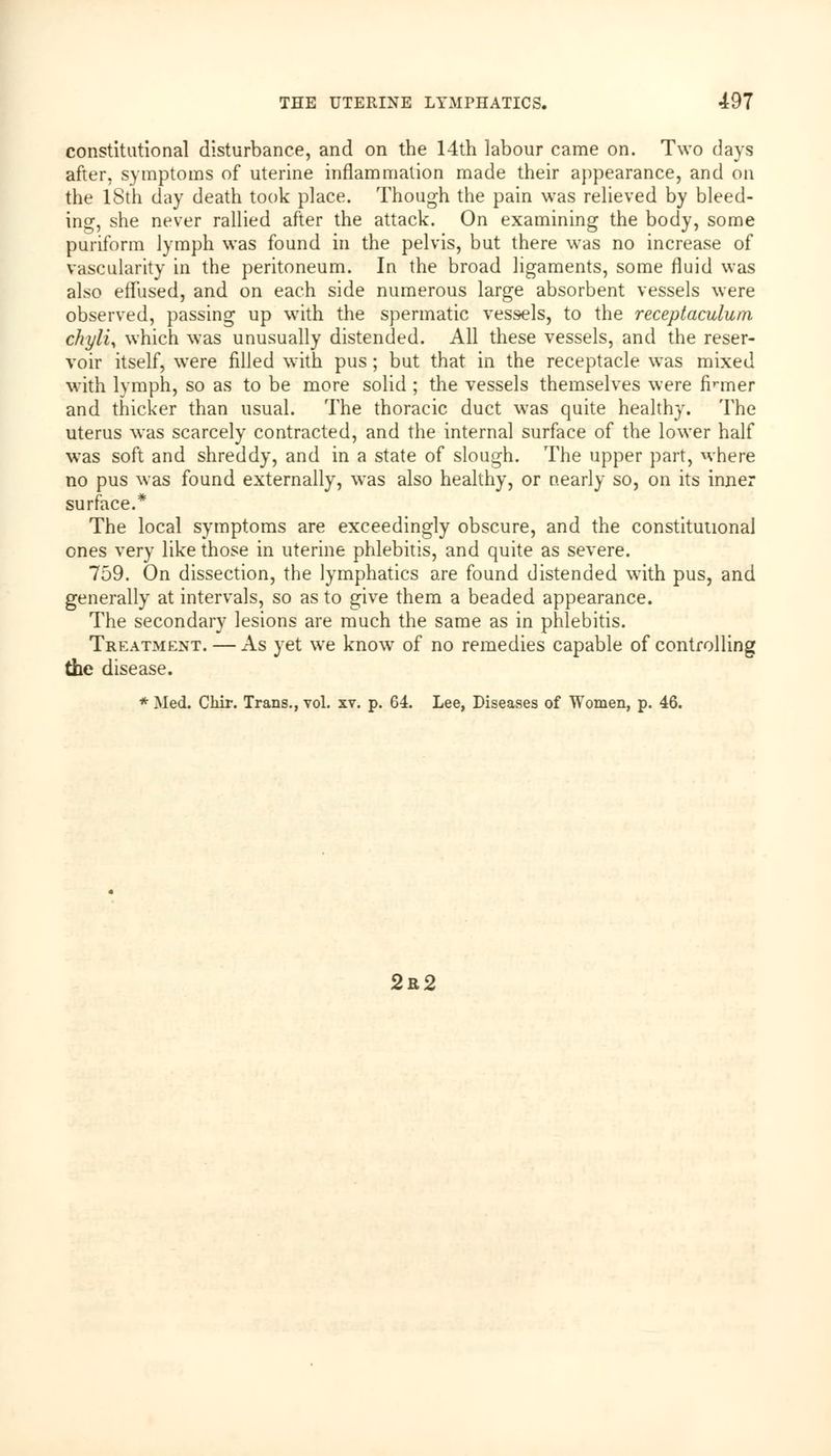 constitutional disturbance, and on the 14th labour came on. Two days after, symptoms of uterine inflammation made their appearance, and on the 18th day death took place. Though the pain was relieved by bleed- ing, she never rallied after the attack. On examining the body, some puriform lymph was found in the pelvis, but there was no increase of vascularity in the peritoneum. In the broad ligaments, some fluid was also effused, and on each side numerous large absorbent vessels were observed, passing up with the spermatic vessels, to the receptaculum chyli, which was unusually distended. All these vessels, and the reser- voir itself, were filled with pus ; but that in the receptacle was mixed with lymph, so as to be more solid ; the vessels themselves were firmer and thicker than usual. The thoracic duct was quite healthy. The uterus was scarcely contracted, and the internal surface of the lower half was soft and shreddy, and in a state of slough. The upper part, where no pus was found externally, was also healthy, or nearly so, on its inner surface.* The local symptoms are exceedingly obscure, and the constitutional ones very like those in uterine phlebitis, and quite as severe. 759. On dissection, the lymphatics are found distended with pus, and generally at intervals, so as to give them a beaded appearance. The secondary lesions are much the same as in phlebitis. Treatment. — As yet we know of no remedies capable of controlling the disease. * Med. Chir. Trans., vol. xv. p. 64. Lee, Diseases of Women, p. 46.