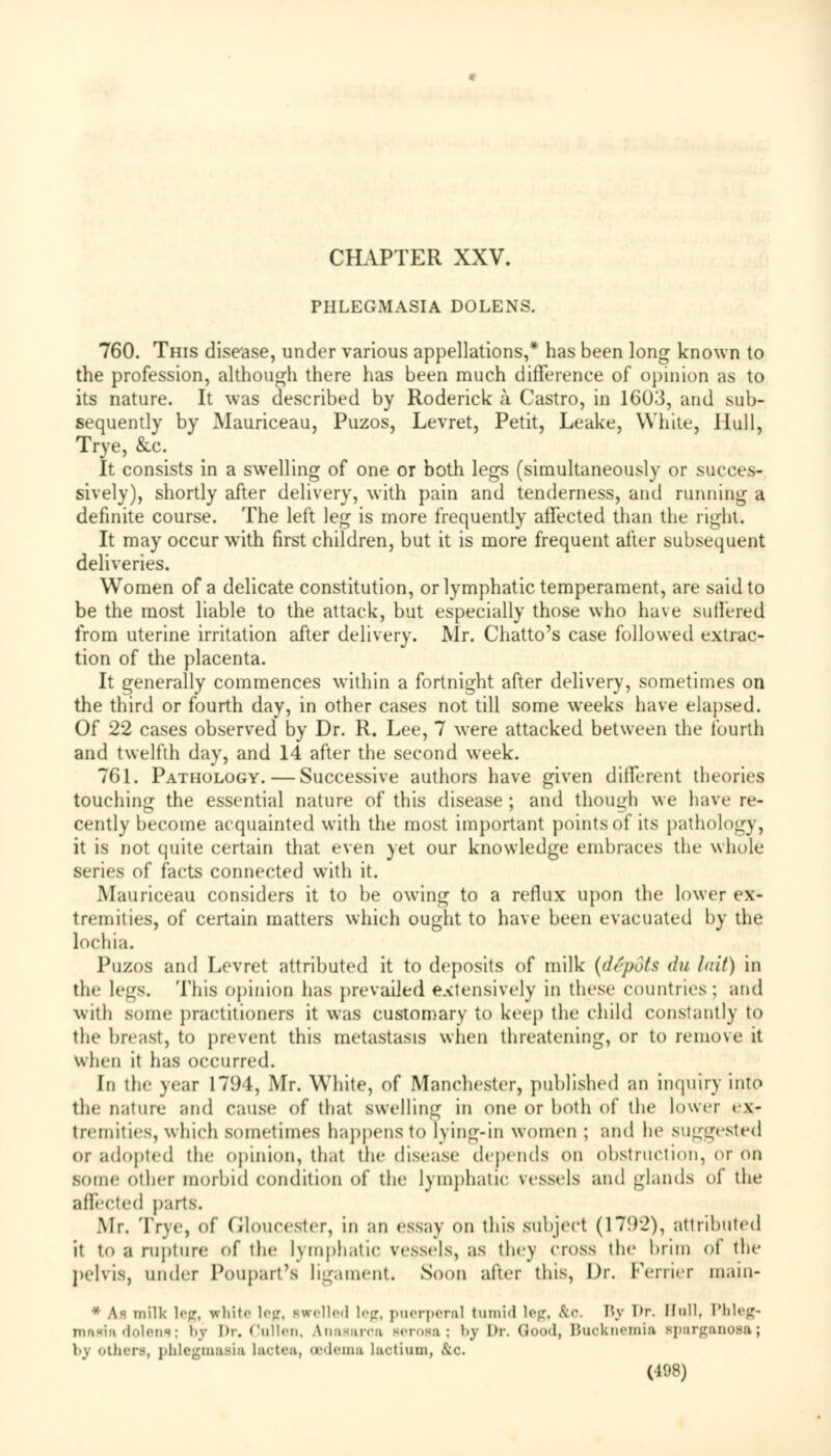 CHAPTER XXV. PHLEGMASIA DOLENS. 760. This disease, under various appellations,* has been long known to the profession, although there has been much difference of opinion as to its nature. It was described by Roderick a Castro, in 1603, and sub- sequently by Mauriceau, Puzos, Levret, Petit, Leake, White, Hull, Trye, &c. It consists in a swelling of one or both legs (simultaneously or succes- sively), shortly after delivery, with pain and tenderness, and running a definite course. The left leg is more frequently affected than the right. It may occur with first children, but it is more frequent after subsequent deliveries. Women of a delicate constitution, or lymphatic temperament, are said to be the most liable to the attack, but especially those who have suffered from uterine irritation after delivery. Mr. Chatto's case followed extrac- tion of the placenta. It generally commences within a fortnight after delivery, sometimes on the third or fourth day, in other cases not till some weeks have elapsed. Of 22 cases observed by Dr. R. Lee, 7 were attacked between the fourth and twelfth day, and 14 after the second week. 761. Pathology. — Successive authors have given different theories touching the essential nature of this disease ; and though we have re- cently become acquainted with the most important points of its pathology, it is not quite certain that even yet our knowledge embraces the whole series of facts connected with it. Mauriceau considers it to be owing to a reflux upon the lower ex- tremities, of certain matters which ought to have been evacuated by the lochia. Puzos and Levret attributed it to deposits of milk (depots du hiit) in the legs. This opinion has prevailed extensively in these countries; and with some practitioners it was customary to keep the child constantly to the breast, to prevent this metastasis when threatening, or to remove it when it has occurred. In the year 1794, Mr. White, of Manchester, published an inquiry into the nature and cause of that swelling in one or both of the lower ex- tremities, which sometimes happens to lying-in women ; and lie suggested or adopted the opinion, that the disease depends on obstruction, or on some other morbid condition of the lymphatic vessels and glands of the affected parts. Mr. Trye, of Gloucester, in an essay on this subject (179-2), attributed it in a rupture of the l\ mphatic vessels, as they cross the brim of llie pelvis, under Poupart's ligament. Soon after this, Dr. Ferrier main- * As milk leg, white leg, swelled leg, puerperal tumid leg, kc. By l>r. Hull, Phleg- mn«i:i dolens; bj l>r. <'iill<-n. Anasarca serosa; t>y Dr. Good, Buoknemia sparganosa; by others, phlegmasia laotea, oedema Laotium, kc. (408)