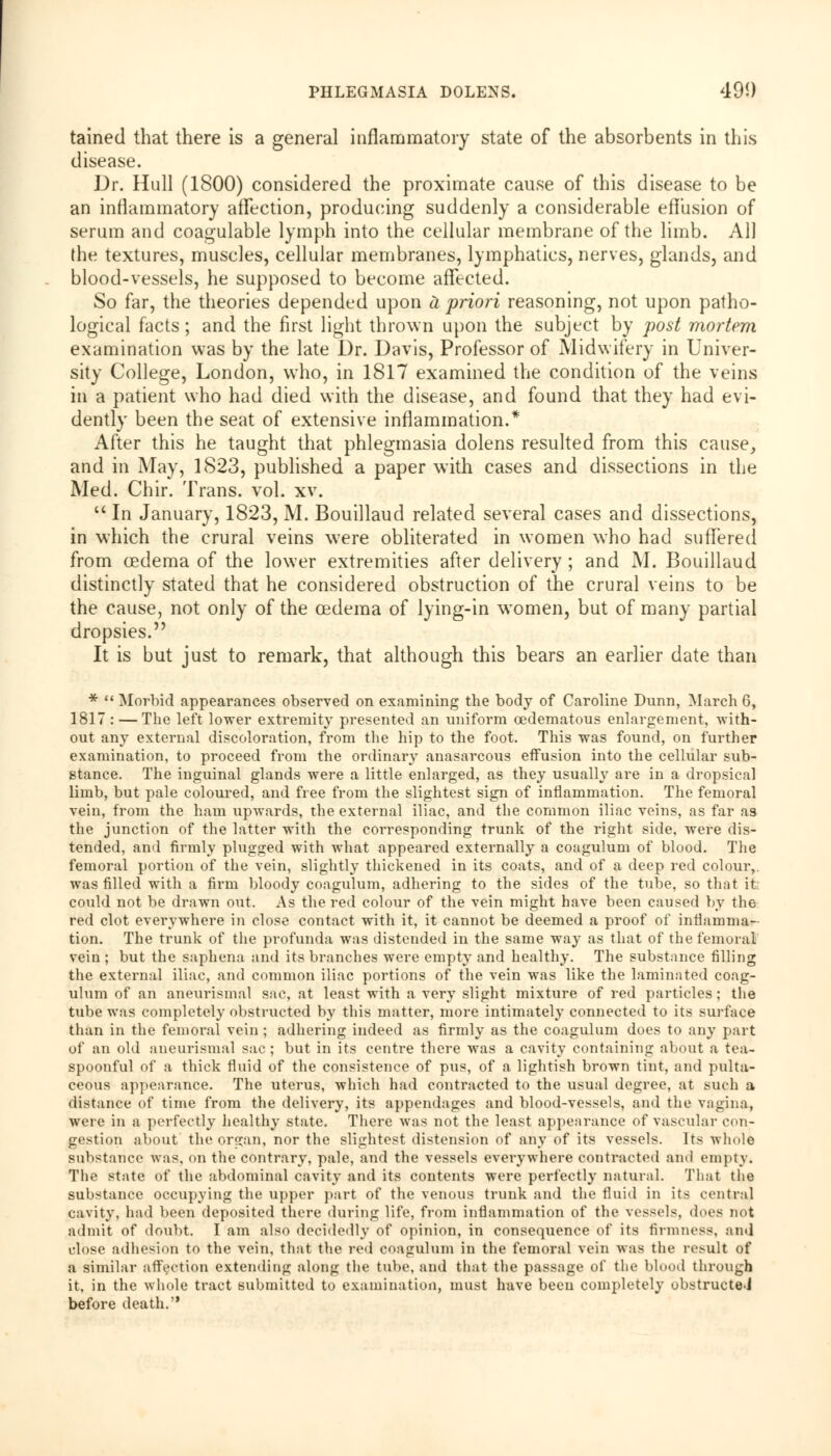 tained that there is a general inflammatory state of the absorbents in this disease. Dr. Hull (1800) considered the proximate cause of this disease to be an inflammatory affection, producing suddenly a considerable effusion of serum and coagulable lymph into the cellular membrane of the limb. All the textures, muscles, cellular membranes, lymphatics, nerves, glands, and blood-vessels, he supposed to become affected. So far, the theories depended upon U priori reasoning, not upon patho- logical facts; and the first light thrown upon the subject by post mortem examination was by the late Dr. Davis, Professor of Midwifery in Univer- sity College, London, who, in 1817 examined the condition of the veins in a patient who had died with the disease, and found that they had evi- dently been the seat of extensive inflammation.* After this he taught that phlegmasia dolens resulted from this cause, and in May, 1823, published a paper with cases and dissections in the Med. Chir. Trans, vol. xv.  In January, 1823, M. Bouillaud related several cases and dissections, in which the crural veins were obliterated in women who had suffered from oedema of the lower extremities after delivery ; and M. Bouillaud distinctly stated that he considered obstruction of the crural veins to be the cause, not only of the cedema of lying-in women, but of many partial dropsies. It is but just to remark, that although this bears an earlier date than *  Morbid appearances observed on examining the body of Caroline Dunn, March 6, 1817: — The left lower extremity presented an uniform oedematous enlargement, -with- out any external discoloration, from the hip to the foot. This was found, on further examination, to proceed from the ordinary anasarcous effusion into the cellular sub- stance. The inguinal glands were a little enlarged, as they usually are in a dropsical limb, but pale coloured, and free from the slightest sign of inflammation. The femoral vein, from the ham upwards, the external iliac, and the common iliac veins, as far as the junction of the latter with the corresponding trunk of the right side, were dis- tended, and firmly plugged with what appeared externally a coagulum of blood. The femoral portion of the vein, slightly thickened in its coats, and of a deep red colour,, was filled with a firm bloody coagulum, adhering to the sides of the tube, so that it could not be drawn out. As the red colour of the vein might have been caused by the red clot everywhere in close contact with it, it cannot be deemed a proof of inflamma- tion. The trunk of the profunda was distended in the same way as that of the femora] vein ; but the saphena and its branches were empty and healthy. The substance filling the external iliac, and common iliac portions of the vein was like the laminated coag- ulum of an aneurismal sac, at least with a very slight mixture of red particles; the tube was completely obstructed by this matter, more intimately connected to its surface than in the femoral vein ; adhering indeed as firmly as the coagulum does to any part of an old aneurismal sac; but in its centre there was a cavity containing about a tea- spoonful of a thick fluid of the consistence of pus, of a lightish brown tint, and pulta- ceous appearance. The uterus, which had contracted to the usual degree, at such a distance of time from the delivery, its appendages and blood-vessels, and the vagina, were in a perfectly healthy state. There was not the least appearance of vascular con- gestion about the organ, nor the slightest distension of any of its vessels. Its whole substance was, on the contrary, pale, and the vessels everywhere contracted and empty. The state of the abdominal cavity and its contents were perfectly natural. That the substance occupying the upper part of the venous trunk and the fluid in its central cavity, had been deposited there during life, from inflammation of the vessels, does not admit of doubt. I am also decidedly of opinion, in consequence of its firmness, and close adhesion to the vein, that the red coagulum in the femoral vein was the result of a similar affection extending along the tube, and that the passage of the blood through it. in the whole tract submitted to examination, must have beeu completely obstructed before death.
