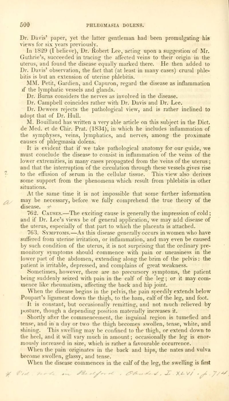 Dr. Davis' paper, yet the latter gentleman had been promulgating his views for six years previously. In 1829 (I believe), Dr. Robert Lee, acting upon a suggestion of Mr. Guthrie's, succeeded in tracing: die affected veins to their origin in the uterus, and found the disease equally marked there. He then added to Dr. Davis' observation, the fact that (at least in many cases) crural phle- bitis is but an extension of uterine phlebitis. MM. Petit, Gardien, and Capuron, regard the disease as inflammation )f the lymphatic vessels and glands. Dr. Burns considers the nerves as involved in the disease. Dr. Campbell coincides rather with Dr. Davis and Dr. Lee. Dr. Dewees rejects the pathological view, and is rather inclined to adopt that of Dr. Hull. M. Bouillaud has written a very able article on this subject in the Diet. de Med. et de Chir. Prat. (1834), in which he includes inflammation of the symphyses, veins, lymphatics, and nerves, among the proximate causes of phlegmasia dolens. It is evident that if we take pathological anatomy for our guide, we must conclude the disease to consist in inflammation of the veins of the lower extremities, in many cases propagated from the veins of the uterus; and that the interruption of the circulation through these vessels gives rise to the effusion of serum in the cellular tissue. This view also derives some support from the phenomena which result from phlebitis in other situations. At the same time it is not impossible that some further information may be necessary, before we fully comprehend the true theory of the disease. 762. Causes.—The exciting cause is generally the impression of cold ; and if Dr. Lee's views be of general application, we may add disease of the uterus, especially of that part to which the placenta is attached. 763. Symptoms.—As this disease generally occurs in women who have suffered from uterine irritation, or inflammation, and may even be caused by such condition of the uterus, it is not surprising that the ordinary pre- monitory symptoms should commence with pain or uneasiness in the lower part of the abdomen, extending along the brim of the pelvis: the patient is irritable, depressed, and complains of great weakness. Sometimes, however, there are no precursory symptoms, the patient being suddenly seized with pain in the calf of the leg; or it may com- mence like rheumatism, affecting the back and hip joint. When the disease begins in the pelvis, the pain speedily extends below Poupart's ligament down the thigh, to the ham, calf of the leg, and foot. It is constant, but occasionally remitting, and not much relieved by posture, though a depending position materially increases it. Shortly after the commencement, the inguinal region is tumefied and lense, and in a day or two the thigh heeomes swollen, tense, white, and shining. This swelling may he confined to the thigh, or extend down to the heel, and it will vary much in amount; occasionally the leg is enor- mously increased in size, which is rather a favourable occurrence. When the pain originates in the back and hips, the nates and vulva become swollen, glassy, and tense. When the disease commences in the calf of the leg, the swelling is first