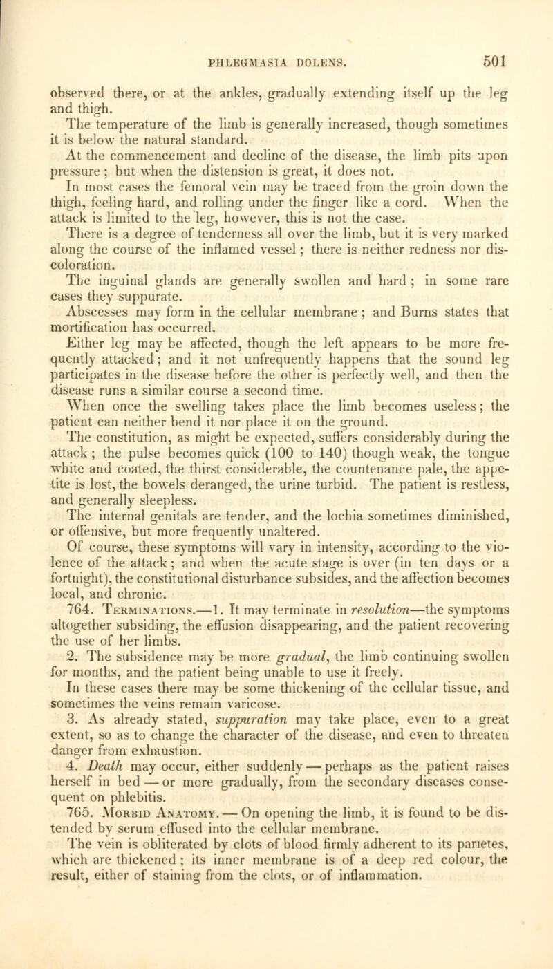 observed there, or at the ankles, gradually extending itself up the leg and thigh. The temperature of the limb is generally increased, though sometimes it is below the natural standard. At the commencement and decline of the disease, the limb pits upon pressure ; but when the distension is great, it does not. In most cases the femoral vein may be traced from the groin down the thigh, feeling hard, and rolling under the finger like a cord. When the attack is limited to the leg, however, this is not the case. There is a degree of tenderness all over the limb, but it is very marked along the course of the inflamed vessel; there is neither redness nor dis- coloration. The inguinal glands are generally swollen and hard ; in some rare cases they suppurate. Abscesses may form in the cellular membrane; and Burns states that mortification has occurred. Either leg may be affected, though the left appears to be more fre- quently attacked ; and it not unfrequently happens that the sound leg participates in the disease before the other is perfectly well, and then the disease runs a similar course a second time. When once the swelling takes place the limb becomes useless; the patient can neither bend it nor place it on the ground. The constitution, as might be expected, suffers considerably during the attack; the pulse becomes quick (100 to 140) though weak, the tongue white and coated, the thirst considerable, the countenance pale, the appe- tite is lost, the bowels deranged, the urine turbid. The patient is restless, and generally sleepless. The internal genitals are tender, and the lochia sometimes diminished, or offensive, but more frequently unaltered. Of course, these symptoms will vary in intensity, according to the vio- lence of the attack; and when the acute stage is over (in ten days or a fortnight), the constitutional disturbance subsides, and the affection becomes local, and chronic. 764. Terminations.—1. It may terminate in resolution—the symptoms altogether subsiding, the effusion disappearing, and the patient recovering the use of her limbs. 2. The subsidence may be more gradual, the limb continuing swollen for months, and the patient being unable to use it freely. In these cases there may be some thickening of the cellular tissue, and sometimes the veins remain varicose. 3. As already stated, suppuration may take place, even to a great extent, so as to change the character of the disease, and even to threaten danger from exhaustion. 4. Death may occur, either suddenly — perhaps as the patient raises herself in bed—or more gradually, from the secondary diseases conse- quent on phlebitis. 765. Morbid Anatomy. — On opening the limb, it is found to be dis- tended by serum effused into the cellular membrane. The vein is obliterated by clots of blood firmly adherent to its paneres, which are thickened ; its inner membrane is of a deep red colour, the result, either of staining from the clots, or of inflammation.