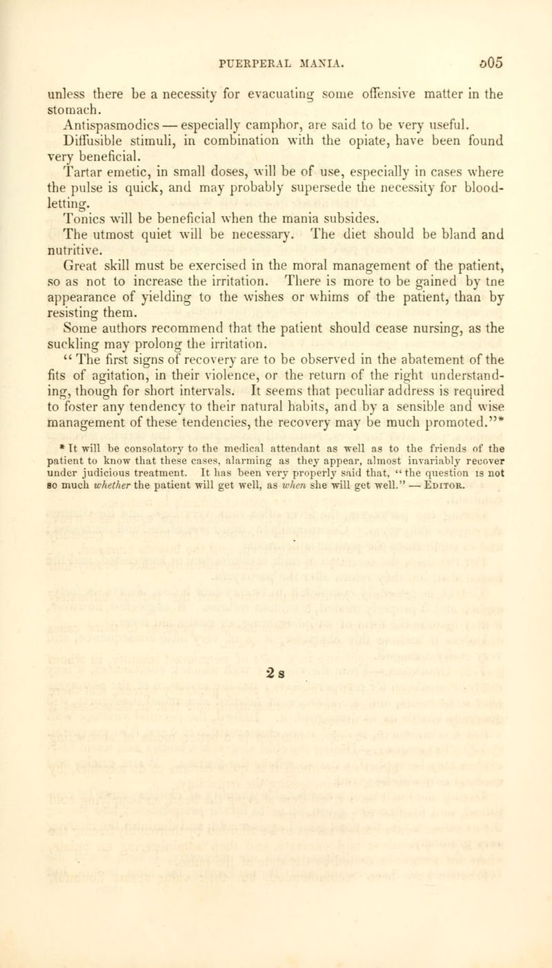unless there be a necessity for evacuating some offensive matter in the stomach. Antispasmodics — especially camphor, are said to be very useful. Diffusible stimuli, in combination with the opiate, have been found very beneficial. Tartar emetic, in small doses, will be of use, especially in cases where the pulse is quick, and may probably supersede the necessity for blood- letting. Tonics will be beneficial when the mania subsides. The utmost quiet will be necessary. The diet should be bland and nutritive. Great skill must be exercised in the moral management of the patient, so as not to increase the irritation. There is more to be gained by tne appearance of yielding to the wishes or whims of the patient, than by resisting them. Some authors recommend that the patient should cease nursing, as the suckling may prolong the irritation. The first signs of recovery are to be observed in the abatement of the fits of agitation, in their violence, or the return of the right understand- ing, though for short intervals. It seems that peculiar address is required to foster any tendency to their natural habits, and by a sensible and wise management of these tendencies, the recovery may be much promoted.* * Tt will be consolatory to the medical attendant as well as to the friends of the patient to know that these cases, alarming as they appear, almost invariably recover under judicious treatment. It has been very properly said that, the question is not so much whether the patient will get well, as when she will get well. — Editor. 2s