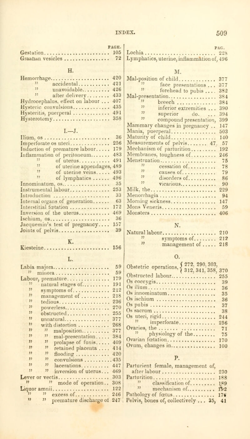 PAGE. Gestation 105 Graafian vesicles 72 H. Hemorrhage 420 accidental 42] unavoidable 426  after delivery 433 Hydrocephalus, effect on labour .. . 407 Hysteric convulsions 435 Hysteritis, puerperal 491 Hysterotomy 358 I.—J. Ilium, os 36 Imperforate os uteri 256 Induction of premature labour 179 Inflammation of peritoneum 483 of uterus 491 of uterine appendages, 489 of uterine veins 493 of lymphatics 496 Innominatum. os 35 Instrumental labour 253 Introduction 33 Internal organs of generation 63 Interstitial fcetation 172 Inversion of the uterus 469 Ischium, os 36 Jacquemin's test of pregnancy. . . . 157 Joints of pelvis 39 K. Kiesteine 156 L. Labia majora .. 59  minora 59 Labour, premature 179  natural stages of 191 M symptoms of 212  management of 218  tedious 236 M powerless 270 M obstructed 255  unnatural 377  with distortion 268 n ,} malposition 377  mal-presentation 384 fJ  prolapse of funis 409 n n retained placenta ... . 414  » flooding 420  convulsions 435  lacerations 447 n inversion of uterus. .. 469 Lever or vectis 303  n mode of operation .. 308 Liquor amnii 122 » » excess of 246 M n premature discharge oi 247 PAG. Lochia 228 Lymphatics, uterine, inflammation of, 496 M. Mal-position of child 377 face presentations... 377 forehead to pubis 382 Mal-presentation 384 M breech 384 inferior extremities .. . 390 superior do. .. . 394 compound presentation, 399 Mammary changes in pregnancy .. 147 Mania, puerperal 503 Maturity of child 140 Measurements of pelvis 47. 57 Mechanism of parturition 192 Membranes, toughness of 246 Menstruation 75 cessation of 78 causes of 79 disorders of 86 vicarious 90 Milk, the 229 Menorrhagia 94 Morning sickness 147 Mons Veneris 59 Monsters 406 N. Natural labour 210 symptoms of 212 n management of 218 Obstructed labour 255 Os coccygis 39 Os ilium 36 Os innominatum 35 Os ischium 36 Os pubis 37 Os sacrum 38 Os uteri, rigid 244 n imperforate 256 Ovaries, the 71  physiology of the 75 Ovarian fcetation 170 Ovum, changes in 100 P. Parturient female, management of, after labour 230 Parturition 188 classification of 189  mechanism of 1V2 Pathology of foetus 171 Pelvis, bones of, collectively ... 35, 41