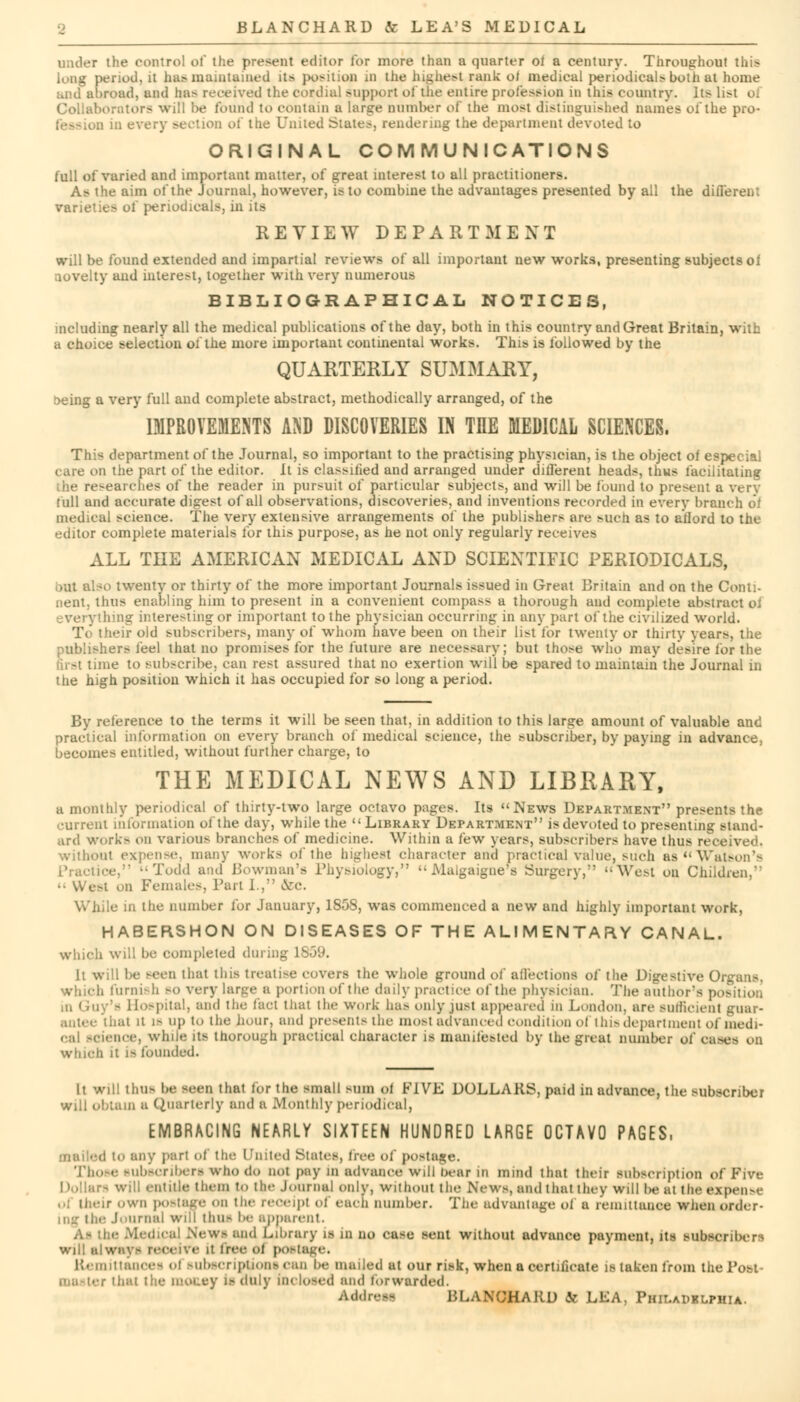 ■he control of the present editor for more than a quarter oi a century. Throughout this long period, it haft maintained us position m the highest rank o( medical periodicals both at home road, and lia- received the cordial support of the entire profession in this country. Its li>t oi orators will be found to contain a large cumber of the most distinguished names of the pro- D in every section of the United Slates, rendering the department devoted to ORIGINAL COMMUNICATIONS full of varied and important matter, of great interest to all practitioners. As the aim of the Journal, however, is to combine the advantages presented by all the difieren: varieties of periodicals, in its REVIEW DEPARTMENT will be found extended and impartial reviews of all important new works, presenting subjects oi ;iovelty and interest, together with very numerous BIBLIOGRAPHICAL NOTICES, including nearly all the medical publications of the day, both in this country and Great Britain, with a choice selection ol the more important continental works. This is followed by the QUARTERLY SUMMARY, seing a very full and complete abstract, methodically arranged, of the IMPROVEMENTS AND DISCOVERIES IN TEE MEDICAL SCIENCES. This department of the Journal, so important to the practising physician, is the object of especial care on the part of the editor. It is classified and arranged under different heads, thws facilitating ■ lie researches of the reader in pursuit of particular subjects, and will be found to present a very full and accurate digest of all observations, discoveries, and inventions recorded in every branch oi medical science. The very extensive arrangements of the publishers are Mich as to afford to the editor complete materials for this purpose, as he not only regularly receives ALL THE AMERICAN MEDICAL AND SCIENTIFIC PERIODICALS, but also twenty or thirty of the more important Journals issued in Great Britain and on the Conti- nent, thus enabling him to present in a convenient compass a thorough and complete abstract oJ hing interesting or important to the physician occurring in any part of the civilized world. To their old subscribers, many of whom have been on their list for twenty or thirty years, the publishers feel that no promises for the future are necessary; but those who may desire for the first time to subscribe, can rest assured that no exertion will be spared to maintain the Journal in the high position which it has occupied for so long a period. By reference to the terms it will be seen that, in addition to this large amount of valuable and practical information on every branch of medical science, the subscriber, by paying in advance, becomes entitled, without further charge, to THE MEDICAL NEWS AND LIBRARY, a monthly periodical of thirty-two large octavo pages. Its News Department presents the current information of the day, while the Library Department is devoted to presenting stand- ard works on various branches of medicine. Within a few years, subscribers have thus received, without expense, many works of the highest character and practical value, such as Watson's ■Todd and Bowman's Physiology,  Malgaignef8 Surgery, West on Children,  West on Females, Bart I., &C. While in the number for January, 1858, was commenced a new and highly important work, HABERSHON ON DISEASES OF THE ALIMENTARY CANAL, which will be completed dining U h will be seen thai tins treatise covers the whole ground of affections of the Digestive Organs, which furnish so very large a portion of the daily practice of the physician. The author's position in Guy's Hospital, and the fact that the work has only just appeared m London, are sufficient guar- antee that it is up to the hour, and presents the most advanced condition ol 1 his depart incut of medi- cal science, while its thorough practical character is manifested by the great number oi case- on which it is founded. It will thus be seen that for the small sum ol FIVE DOLLARS, paid in advance, the subscriber will obtain a Quarterly and B Monthly periodical, EMBRACING NEARLY SIXTEEN HUNDRED LARGE OCTAVO PAGES, d in any pari of the United States, fh f postage. Those subscribers who do not pay in advance will bear in mind that their subscription of Five Will entitle them to the Journal only, without the News, and that they will be at the expense r own postage on the receipt of each number. The advantage of a remittance when order- ing the Journal will thus be apparent. As the Medical News and Library is in no case sent without advance payment, its subscribers will always receive it free ol postage. Remittances ol subscriptions can be mailed at our risk, when a certificate is taken from the Post- • r that the money is duly inclosed and forwarded. Address BLANCHARD & LEA, Phii.apblphia.