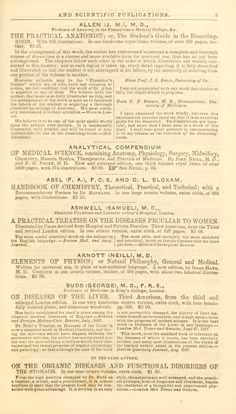 ALLEN (J. M.), M. D., Professor of Anatomy in the Pennsylvania Medical College, &c. THE PRACTICAL ANATOMIST; or, The Student's Guide in the Dissecting- ROOM. With 266 illustratious. In one handsome royal 12mo. volume, of over 600 pages, lea- ther. $32 In the arrangement of this work, the author has endeavored to present a complete and thorough course of dissections in a clearer and more available form for practical use, than ha> a> yet been accomplished. The chapters follow each other in the order in which dissections are usually eon- ducted in this country, and as each region is taken up, every detail regarding it is fully described and illustrated, so that the student is not interrupted in his labors, by the necessity of referring from one portion of the volume to another. However valuable may be the Dissector's Guides which we, of late, have had occasion to notice, we feel confident that the work of Dr. Allen is superior to any of them. We believe with the author, that none is so fully illustrated as this, and riv3 arrangement of the work is such as to facilitate the labors of the student in acquiring a thorough practical knowledge of Anatomy. We most cordi- al lv recommend it to their attention.—Western Lan- cet. We believe it to be one of the most useful works upon the subject ever written. It is handsomely illustrated, well printed, and will be found of con- venient size for use in the dissecting-room.—Med. examiner. From Prof. J. S. Davis, University of Va. I am not acquainted with any work that attains so fully the object which it proposes. From C. P. Fanner, M. D., Demonstrator. Uni- versity of Michigan. I have examined the work briefly, but even this examination has convinced me that it is an excellent guide for the Dissector. Its illustrations are beau- tiful, and more than 1 have seen in a work of this kind. I shall take great pleasure in recommending it to my classes as the text-book of the dissecting- room. ANALYTICAL COMPENDIUM OF MEDICAL SCIENCE, containing Anatomy, Physiology, Surgery, Midwifery, Chemistry, Materia Medica, Therapeutics, and Practice of Medicine. By John Neill, M. D., and F. G. Smith, M. D. New and enlarged edition, one thick volume royal 12mo. of over 1000 page*, with 374 illustrations. $3 00. See Neill, p. 24. ABEL (F. A.), F. C.S. AND C. L. BLOXAM. HANDBOOK OF CHEMISTRY, Theoretical, Practical, and Technical; with a Recommendatory Preface by Dr. Hofmann. In one large octavo volume, extra cloth, of 662 pages, with illustrations. $3 25. ASHWELL (SAMUEL), M.D., Obstetric Physician and Lecturer to Guy's Hospital, London. A PRACTICAL TREATISE ON THE DISEASES PECULIAR TO WOMEN. Illustrated by Cases derived from Hospital and Private Practice. Third American, from the Third and revised London edition. In one octavo volume, extra cloth, of 528 pages. S3 00. The most useful practical work on the subject in the English language. — Boston Med. and Surg. Journal. The most able, and certainly the most standard and practical, work on female d'iseases that we have yet seen.—Medico-C hirurgical Review. ARNOTT (NEILL), M. D. ELEMENTS OF PHYSICS; or Natural Philosophy, General and Medical. Written for universal use, in plain or non-technical language. A new edition, by Isaac Hays, M. D. Complete in one octavo volume, leather, of 4S4 pages, with about two hundred illustra- tions. S2 50. BUDD (GEORGE), M. D., F. R. S., Professor of Medicine in King's College, London. ON DISEASES OF THE LIVER. Third American, from the third and enlarged London edition. In one very handsome octavo volume, extra cloth, with four beauti- fully colored plates, and numerous wood-cuts. pp. 500. S3 00. Has fairly established for itself a place among the is not perceptibly changed, the history of liver dis- elassical medical literature o{ England.—British eases is made more complete, and is kept upon a level with the progress of modern science. It is the best work on Diseases of the Liver in anv language. and Foreign Medico-Chir. Revieio, July, 16.37 Dr. Budd's Treatise on Diseases of the Liver is now a standard work in Medical literature, and dur- ing the intervale which have elapsed between the successive editions, the author has incorporated into the text the most striking novelties which have cha- racterized the recent progress of hepatic physiology and pathology; so that although the size of tiie boos London Med. Times and Gazette, June 27, 1-.37 This work, now the standard book of reference on the diseases of which it treats, has !>een carefully revised, and many new illustrations of the views of the learned author added in the present edition.— Dublin Quarterly Journal, Aug. 1^.57. BY THE SAME AUTHOR. ON THE ORGANIC DISEASES AND FUNCTIONAL DISORDERS OF THE STOMACH. In one neat octavo volume, extra cloth. SI 50. From the high position occupied by Dr. Budd as style, the subjects are well arranged, and the practi- a teacher, a writer, and a practitioner, it is almost cal precepts, both of diagnosis and treatment, denote needless to state that the present book may be con- the character of a thoughtful and experienced phy- eulted with great advantage. It is written in an easy sician.—London Med. times and Uazetu.