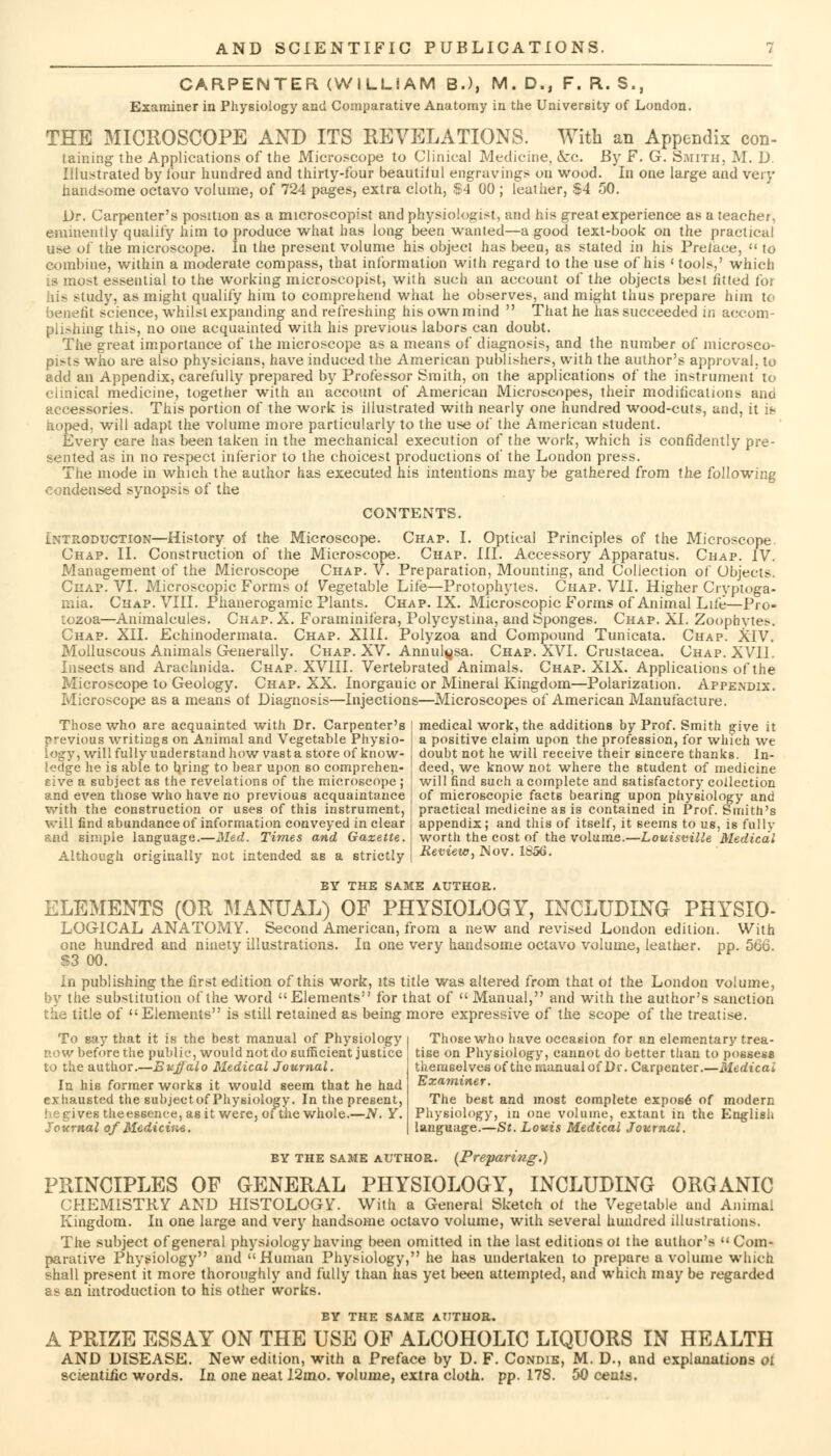 CARPENTER (WILLIAM B.), M. D., F. R. S., Examiner in Physiology and Comparative Anatomy in the University of London. THE MICROSCOPE AND ITS REVELATIONS. With an Appendix con- taining the Applications of the Microscope to Clinical Medicine, &c. By F. G. Smith, M. D. Illustrated by lour hundred and thirty-four beautiful engravings on wood. In one large and very handsome octavo volume, of 724 pages, extra cloth, $4 00 ; leather, $4 50. Dr. Carpenter's position as a microscopist and physiologist, and his great experience as a teacher, eminently qualify him to produce what has long been wanted—a good text-book on the practical use of the microscope. In the present volume his object has been, as stated in his Preface, « to combine, within a moderate compass, that information with regard to the use of his (tools,' which is most essential to the working microscopist, with such an account of the objects best fitted for his study, as might qualify him to comprehend what he observes, and might thus prepare him to benefit science, whilst expanding and refreshing his own mind That he has succeeded in accom- plishing this, no one acquainted with his previous labors can doubt. The great importance of the microscope as a means of diagnosis, and the number of microsco- pies who are also physicians, have induced the American publishers, with the author's approval, to add an Appendix, carefully prepared by Professor Smith, on the applications of the instrument to clinical medicine, together with an account of American Microscopes, their modifications and accessories. This portion of the work is illustrated with nearly one hundred wood-cuts, and, it if? hoped, will adapt the volume more particularly to the use of the American student. Every care has been taken in the mechanical execution of the work, which is confidently pre- sented as in no respect inferior to the choicest productions of the London press. The mode in which the author has executed his intentions may be gathered from the following condensed synopsis of the CONTENTS. Introduction—History of the Microscope. Chap. I. Optical Principles of the Microscope. Chap. II. Construction of the Microscope. Chap. III. Accessory Apparatus. Chap. IV. Management of the Microscope Chap. V. Preparation, Mounting, and Collection of Objects Chap. VI. Microscopic Forms of Vegetable Life—Protophytes. Chap. VII. Higher Crvpioga- mia. Chap. VIII. Phanerogamic Plants. Chap. IX. Microscopic Forms of Animal Life—Pro- tozoa—Animalcules. Chap. X. Foraminifera, Polycystina, and Sponges. Chap. XI. Zoophytes. Chap. XII. Echinodermata. Chap. XIII. Polyzoa and Compound Tunicata. Chap. XIV. Molluscous Animals Generally. Chap. XV. Annul^sa. Chap. XVI. Crustacea. Chap. XVII. Insects and Arachnida. Chap. XVIII. Vertebrated Animals. Chap. XIX. Applications of the Microscope to Geology. Chap. XX. Inorgauic or Mineral Kingdom—Polarization. Appendix. Microscope as a means of Diagnosis—Injections—Microscopes of American Manufacture. Those who are acquainted with Dr. Carpenter's previous writings on Animal and Vegetable Physio- logy, will fully understand how vast a store of know- ledge he is able to bring to bear upon so comprehen- sive a subject as the revelations of the microscope ; and even those who have no previous acquaintance with the construction or uses of this instrument, medical work, the additions by Prof. Smith give it a positive claim upon the profession, for which we doubt not he will receive their sincere thanks. In- deed, we know not where the student of medicine will find such a complete and satisfactory collection of microscopic facts bearing upon physiology and practical medicine as is contained in Prof. Smith's will find abundance of information conveyed in clear I appendix; and this of itself, it seems to us, is fullv and simple language.—Med. Times and Gazette. I worth the cost of the volume.—Louisville Medical Although originally not intended as a strictly | Review, Nov. 1856. BY THE SAME AUTHOR. ELEMENTS (OR MANUAL) OF PHYSIOLOGY, INCLUDING PHYSIO- LOGICAL ANATOMY. Second American, from a new and revised London edition. With one hundred and ninety illustrations. In one very handsome octavo volume, leather, pp. 566. $3 00. In publishing the first edition of this work, its title was altered from that of the London volume, by the substitution of the word Elements for that of Manual, and with the author's sanction the title of Elements is still retained as being more expressive of the scope of the treatise. To say that it is the best manual of Physiology row before the public, would not do sufficient justice to the author.—Bujfalo Medical Journal. In his former works it would seem that he had exhausted the subjectof Physiology. In the present, he gives theessenee, as it were, ofthe whole.—N. Y. Journal of Medicine. Those who have occasion for an elementary trea- tise on Physiology, cannot do better than to possess themselves ofthe manual of Dr. Carpenter.—Medical Examiner. The best and most complete expose of modern Physiology, in one volume, extant in the English language.—St. Louis Medical Journal. by the same author. (Preparing.) PPJNCIPLES OF GENERAL PHYSIOLOGY, INCLUDING ORGANIC CHEMISTRY AND HISTOLOGY. With a General Sketch of the Vegetable and Animal Kingdom. In one large and very handsome octavo volume, with several hundred illustrations. The subject of general physiology having been omitted in the last editions oi the author's Com- parative Physiology and Human Physiology, he has undertaken to prepare a volume which shall present it more thoroughly and fully than has yet been attempted, and which may be regarded as an introduction to his other works. BY THE SAME AUTHOR. A PRIZE ESSAY ON THE USE OF ALCOHOLIC LIQUORS IN HEALTH AND DISEASE. New edition, with a Preface by D. F. Condie, M. D., and explanations oi scientulc words. In one neat 12mo. volume, extra cloth, pp. 178. 50 cents.